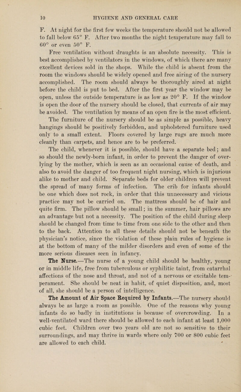 F. At night for the first few weeks the temperature should not be allowed to fall below 65° F. After two months the night temperature may fall to 60° or even 50° F. Free ventilation without draughts is an absolute necessity. This is best accomplished by ventilators in the windows, of which there are many excellent devices sold in the shops. While the child is absent from the room the windows should be widely opened and free airing of the nursery accomplished. The room should always he thoroughly aired at night before the child is put to bed. After the first year the window may be open, unless the outside temperature is as low as 20° F. If the window is open the door of the nursery should be closed, that currents of air may be avoided. The ventilation by means of an open fire is the most efficient. The furniture of the nursery should be as simple as possible, heavy hangings should be positively forbidden, and upholstered furniture used only to a small extent. Floors covered by large rugs are much more cleanly than carpets, and hence are to be preferred. The child, whenever it is possible, should have a separate bed; and so should the newly-born infant, in order to prevent the danger of over- lying by the mother, which is seen as an occasional cause of death, and also to avoid the danger of too frequent night nursing, which is injurious alike to mother and child. Separate beds for older children will prevent the spread of many forms of infection. The crib for infants should be one which does not rock, in order that this unnecessary and vicious practice may not be carried on. The mattress should be of hair and quite firm. The pillow should be small; in the summer, hair pillows are an advantage but not a necessity. The position of the child during sleep should be changed from time to time from one side to the other and then to the back. Attention to all these details should not be beneath the physician’s notice, since the violation of these plain rules of hygiene is at the bottom of many of the milder disorders and even of some of the more serious diseases seen in infancy. The Nurse.—The nurse of a young child should be healthy, young or in middle life, free from tuberculous or syphilitic taint, from catarrhal affections of the nose and throat, and not of a nervous or excitable tem¬ perament. She should be neat in habit, of quiet disposition, and, most of all, she should be a person of intelligence. The Amount of Air Space Required by Infants.—The nursery should always be as large a room as possible. One of the reasons why young infants do so badly in institutions is because of overcrowding. In a well-ventilated ward there should be allowed to each infant at least 1,000 cubic feet. Children over two years old are not so sensitive to their surroundings, and may thrive in wards where only 700 or 800 cubic feet are allowed to each child.