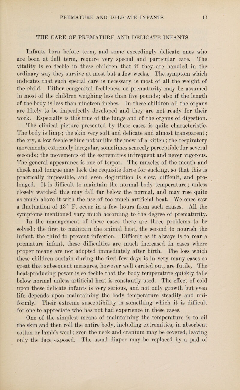 THE CARE OF PREMATURE AND DELICATE INFANTS Infants born before term, and some exceedingly delicate ones who are born at fnll term, require very special and particular care. The vitality is so feeble in these children that if they are handled in the ordinary way they survive at most bnt a few weeks. The symptom which indicates that snch special care is necessary is most of all the weight of the child. Either congenital feebleness or prematurity may be assumed in most of the children weighing less than five pounds; also if the length of the body is less than nineteen inches. In these children all the organs are likely to be imperfectly developed and they are not ready for their work. Especially is this true of the lungs and of the organs of digestion. The clinical picture presented by these cases is quite characteristic. The body is limp; the skin very soft and delicate and almost transparent; the cry, a low feeble whine not unlike the mew of a kitten; the respiratory movements, extremely irregular, sometimes scarcely perceptible for several seconds; the movements of the extremities infrequent and never vigorous. The general appearance is one of torpor. The muscles of the mouth and cheek and tongue may lack the requisite force for sucking, so that this is practically impossible, and even deglutition is slow, difficult, and pro¬ longed. It is difficult to maintain the normal body temperature; unless closely watched this may fall far below the normal, and may rise quite as much above it with the use of too much artificial heat. We once saw a fluctuation of 13° E. occur in a few hours from such causes. All the symptoms mentioned vary much according to the degree of prematurity. In the management of these cases there are three problems to be solved: the first to maintain the animal heat, the second to nourish the infant, the third to prevent infection. Difficult as it always is to rear a premature infant, these difficulties are much increased in cases where proper means are not adopted immediately after birth. The loss which these children sustain during the first few days is in very many cases so great that subsequent measures, however well carried out, are futile. The heat-producing power is so feeble that the body temperature quickly falls below normal unless artificial heat is constantly used. The effect of cold upon these delicate infants is very serious, and not only growth but even life depends upon maintaining the body temperature steadily and uni¬ formly. Their extreme susceptibility is something which it is difficult for one to appreciate who has not had experience in these cases. One of the simplest means of maintaining the temperature is to oil the skin and then roll the entire body, including extremities, in absorbent cotton or lamb’s wool; even the neck and cranium may be covered, leaving only the face exposed. The usual diaper may be replaced by a pad of