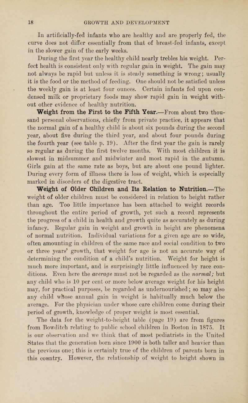 In artificially-fed infants who are healthy and are properly fed, the curve does not differ essentially from that of breast-fed infants, except in the slower gain of the early weeks. During the first year the healthy child nearly trebles his weight. Per¬ fect health is consistent only with regular gain in weight. The gain may not always be rapid but unless it is steady something is wrong; usually it is the food or the method of feeding. One should not be satisfied unless the weekly gain is at least four ounces. Certain infants fed upon con¬ densed milk or proprietary foods may show rapid gain in weight with¬ out other evidence of healthy nutrition. Weight from the First to the Fifth Year.—From about two thou¬ sand personal observations, chiefly from private practice, it appears that the normal gain of a healthy child is about six pounds during the second year, about five during the third year, and about four pounds during the fourth year (see table p. 19). After the first year the gain is rarely so regular as during the first twelve months. With most children it is slowest in midsummer and midwinter and most rapid in the autumn. Girls gain at the same rate as boys, but are about one pound lighter. During every form of illness there is loss of weight, which is especially marked in disorders of the digestive tract. Weight of Older Children and Its Relation to Nutrition.—The weight of older children must be considered in relation to height rather than age. Too little importance has been attached to weight records throughout the entire period of growth, yet such a record represents the progress of a child in health and growth quite as accurately as during infancy. Regular gain in weight and growth in height are phenomena of normal nutrition. Individual variations for a given age are so wide, often amounting in children of the same race and social condition to two or three years’ growth, that weight for age is not an accurate way of determining the condition of a child’s nutrition. Weight for height is much more important, and is surprisingly little influenced by race con¬ ditions. Even here the average must not be regarded as the normal; but any child who is 10 per cent or more below average weight for his height may, for practical purposes, be regarded as undernourished; so may also any child whose annual gain in weight is habitually much below the average. For the physician under whose care children come during their period of growth, knowledge of proper weight is most essential. The data for the weight-to-height table (page 19) are from figures from Bowditch relating to public school children in Boston in 1875. It is our observation and we think that of most pediatrists in the United States that the generation born since 1900 is both taller and heavier than the previous one; this is certainly true of the children of parents born in this country. However, the relationship of weight to height shown in