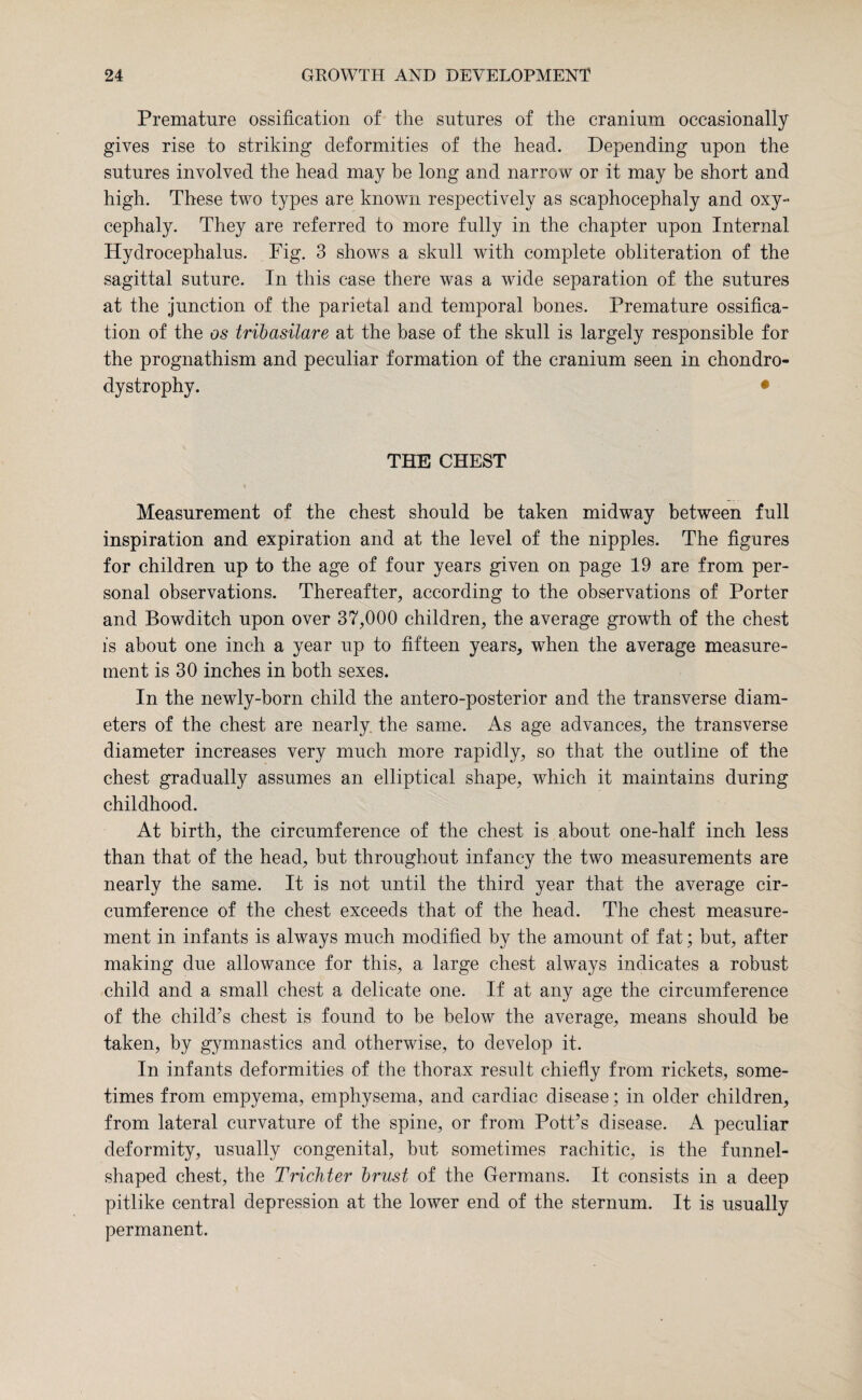 Premature ossification of the sutures of the cranium occasionally gives rise to striking deformities of the head. Depending upon the sutures involved the head may be long and narrow or it may be short and high. These two types are known respectively as scaphocephaly and oxy¬ cephaly. They are referred to more fully in the chapter upon Internal Hydrocephalus. Fig. 3 shows a skull with complete obliteration of the sagittal suture. In this case there was a wide separation of the sutures at the junction of the parietal and temporal bones. Premature ossifica¬ tion of the os tribasilare at the base of the skull is largely responsible for the prognathism and peculiar formation of the cranium seen in chondro¬ dystrophy. • THE CHEST Measurement of the chest should be taken midway between full inspiration and expiration and at the level of the nipples. The figures for children up to the age of four years given on page 19 are from per¬ sonal observations. Thereafter, according to the observations of Porter and Bowditch upon over 37,000 children, the average growth of the chest is about one inch a year up to fifteen years, when the average measure¬ ment is 30 inches in both sexes. In the newly-born child the antero-posterior and the transverse diam¬ eters of the chest are nearly the same. As age advances, the transverse diameter increases very much more rapidly, so that the outline of the chest gradually assumes an elliptical shape, which it maintains during childhood. At birth, the circumference of the chest is about one-half inch less than that of the head, but throughout infancy the two measurements are nearly the same. It is not until the third year that the average cir¬ cumference of the chest exceeds that of the head. The chest measure¬ ment in infants is always much modified by the amount of fat; but, after making due allowance for this, a large chest always indicates a robust child and a small chest a delicate one. If at any age the circumference of the child’s chest is found to be below the average, means should be taken, by gymnastics and otherwise, to develop it. In infants deformities of the thorax result chiefly from rickets, some¬ times from empyema, emphysema, and cardiac disease; in older children, from lateral curvature of the spine, or from Pott’s disease. A peculiar deformity, usually congenital, but sometimes rachitic, is the funnel- shaped chest, the Trickier brust of the Germans. It consists in a deep pitlike central depression at the lower end of the sternum. It is usually permanent.