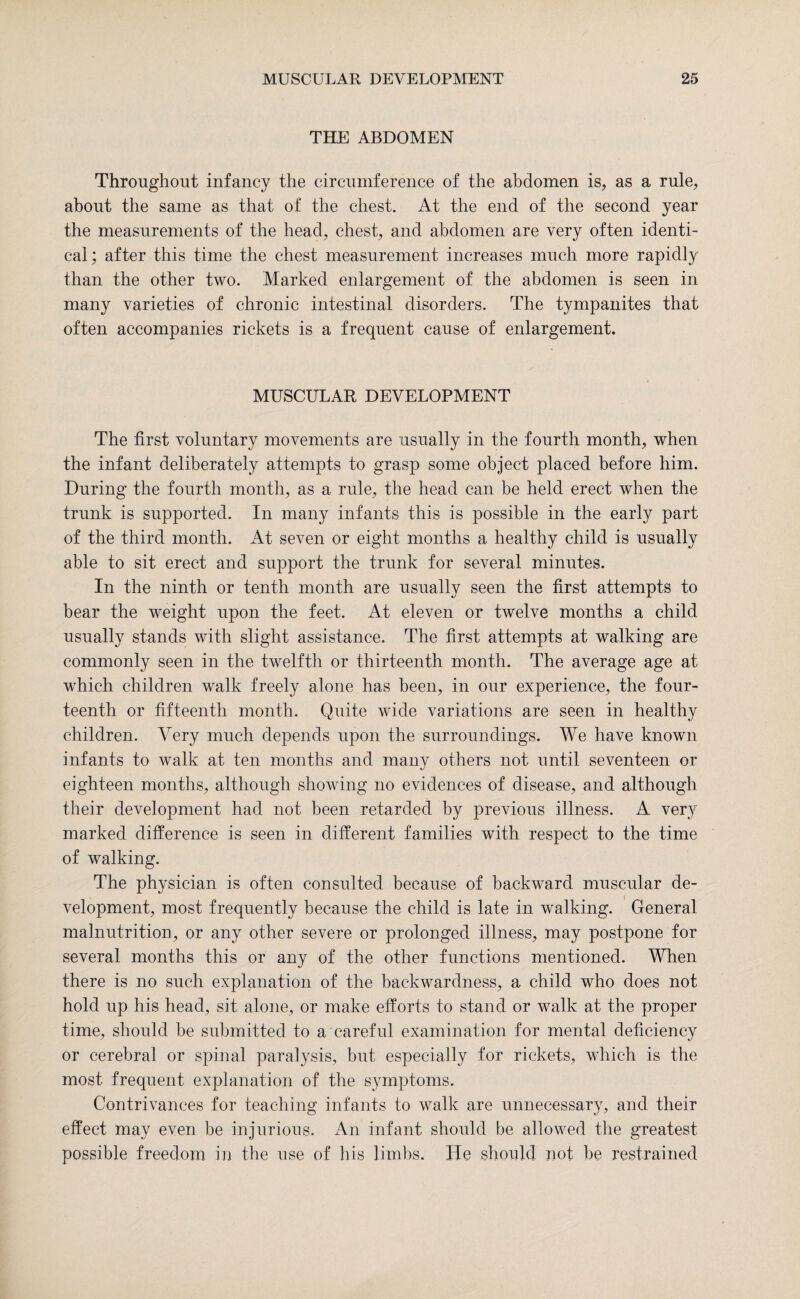 THE ABDOMEN Throughout infancy the circumference of the abdomen is, as a rule, about the same as that of the chest. At the end of the second year the measurements of the head, chest, and abdomen are very often identi¬ cal ; after this time the chest measurement increases much more rapidly than the other two. Marked enlargement of the abdomen is seen in many varieties of chronic intestinal disorders. The tympanites that often accompanies rickets is a frequent cause of enlargement. MUSCULAR DEVELOPMENT The first voluntary movements are usually in the fourth month, when the infant deliberately attempts to grasp some object placed before him. During the fourth month, as a rule, the head can be held erect when the trunk is supported. In many infants this is possible in the early part of the third month. At seven or eight months a healthy child is usually able to sit erect and support the trunk for several minutes. In the ninth or tenth month are usually seen the first attempts to bear the weight upon the feet. At eleven or twelve months a child usually stands with slight assistance. The first attempts at walking are commonly seen in the twelfth or thirteenth month. The average age at which children walk freely alone has been, in our experience, the four¬ teenth or fifteenth month. Quite wide variations are seen in healthy children. Very much depends upon the surroundings. We have known infants to walk at ten months and many others not until seventeen or eighteen months, although showing no evidences of disease, and although their development had not been retarded by previous illness. A very marked difference is seen in different families with respect to the time of walking. The physician is often consulted because of backward muscular de¬ velopment, most frequently because the child is late in walking. General malnutrition, or any other severe or prolonged illness, may postpone for several months this or any of the other functions mentioned. When there is no such explanation of the backwardness, a child who does not hold up his head, sit alone, or make efforts to stand or walk at the proper time, should be submitted to a careful examination for mental deficiency or cerebral or spinal paralysis, but especially for rickets, which is the most frequent explanation of the symptoms. Contrivances for teaching infants to walk are unnecessary, and their effect may even be injurious. An infant should be allowed the greatest possible freedom in the use of his limbs. He should not be restrained