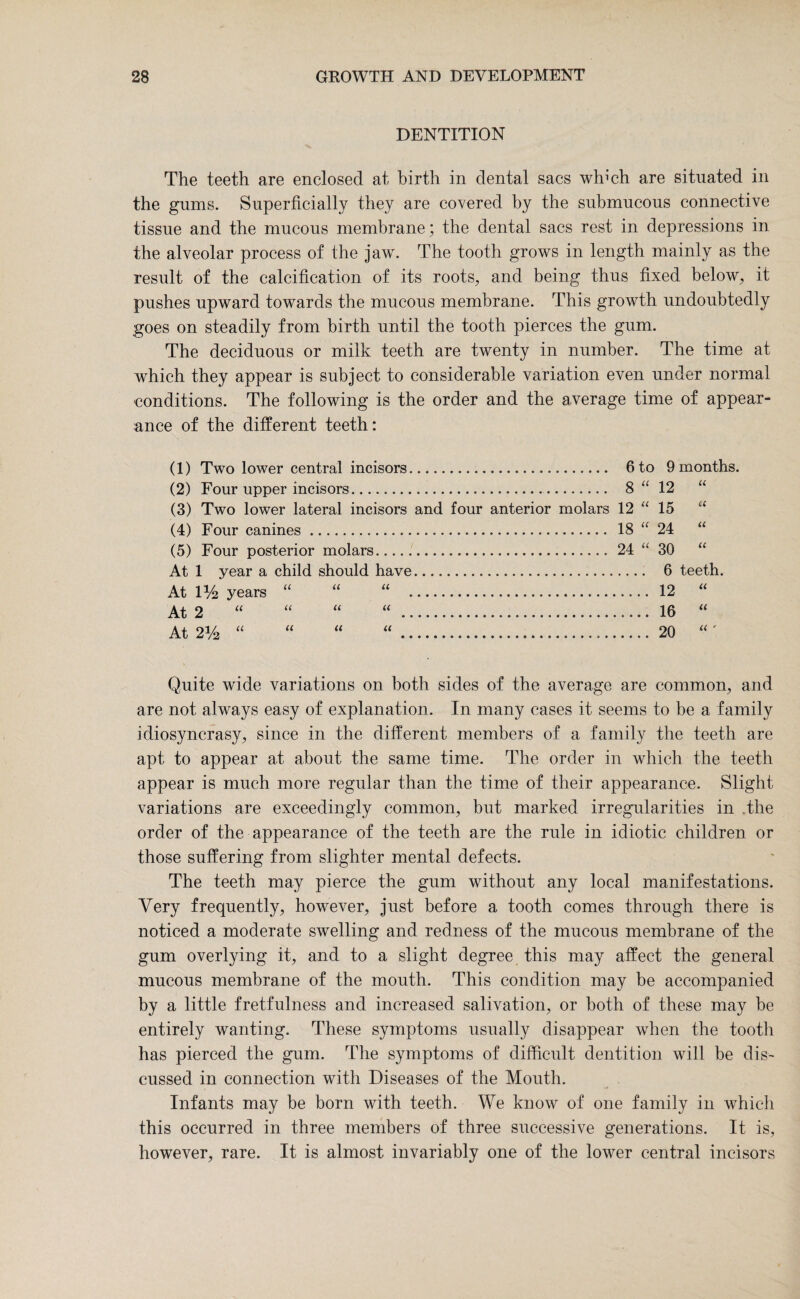 DENTITION The teeth are enclosed at birth in dental sacs which are situated in the gums. Superficially they are covered by the submucous connective tissue and the mucous membrane; the dental sacs rest in depressions in the alveolar process of the jaw. The tooth grows in length mainly as the result of the calcification of its roots, and being thus fixed below, it pushes upward towards the mucous membrane. This growth undoubtedly goes on steadily from birth until the tooth pierces the gum. The deciduous or milk teeth are twenty in number. The time at which they appear is subject to considerable variation even under normal conditions. The following is the order and the average time of appear¬ ance of the different teeth: (1) Two lower central incisors. 6 to (2) Four upper incisors.. 8“ (3) Two lower lateral incisors and four anterior molars 12 “ (4) Four canines. 18 “ (5) Four posterior molars. 24 “ At 1 year a child should have. At 1 % years “ “ “ . At 2 At 2% “ 9 months. 12 “ 15 “ 24 “ 30 “ 6 teeth. 12 “ 16 “ 20 “' Quite wide variations on both sides of the average are common, and are not always easy of explanation. In many cases it seems to be a family idiosyncrasy, since in the different members of a family the teeth are apt to appear at about the same time. The order in which the teeth appear is much more regular than the time of their appearance. Slight variations are exceedingly common, but marked irregularities in .the order of the appearance of the teeth are the rule in idiotic children or those suffering from slighter mental defects. The teeth may pierce the gum without any local manifestations. Very frequently, however, just before a tooth comes through there is noticed a moderate swelling and redness of the mucous membrane of the gum overlying it, and to a slight degree this may affect the general mucous membrane of the mouth. This condition may be accompanied by a little fretfulness and increased salivation, or both of these may be entirely wanting. These symptoms usually disappear when the tooth has pierced the gum. The symptoms of difficult dentition will be dis¬ cussed in connection with Diseases of the Mouth. Infants may be born with teeth. We know of one family in which this occurred in three members of three successive generations. It is, however, rare. It is almost invariably one of the lower central incisors