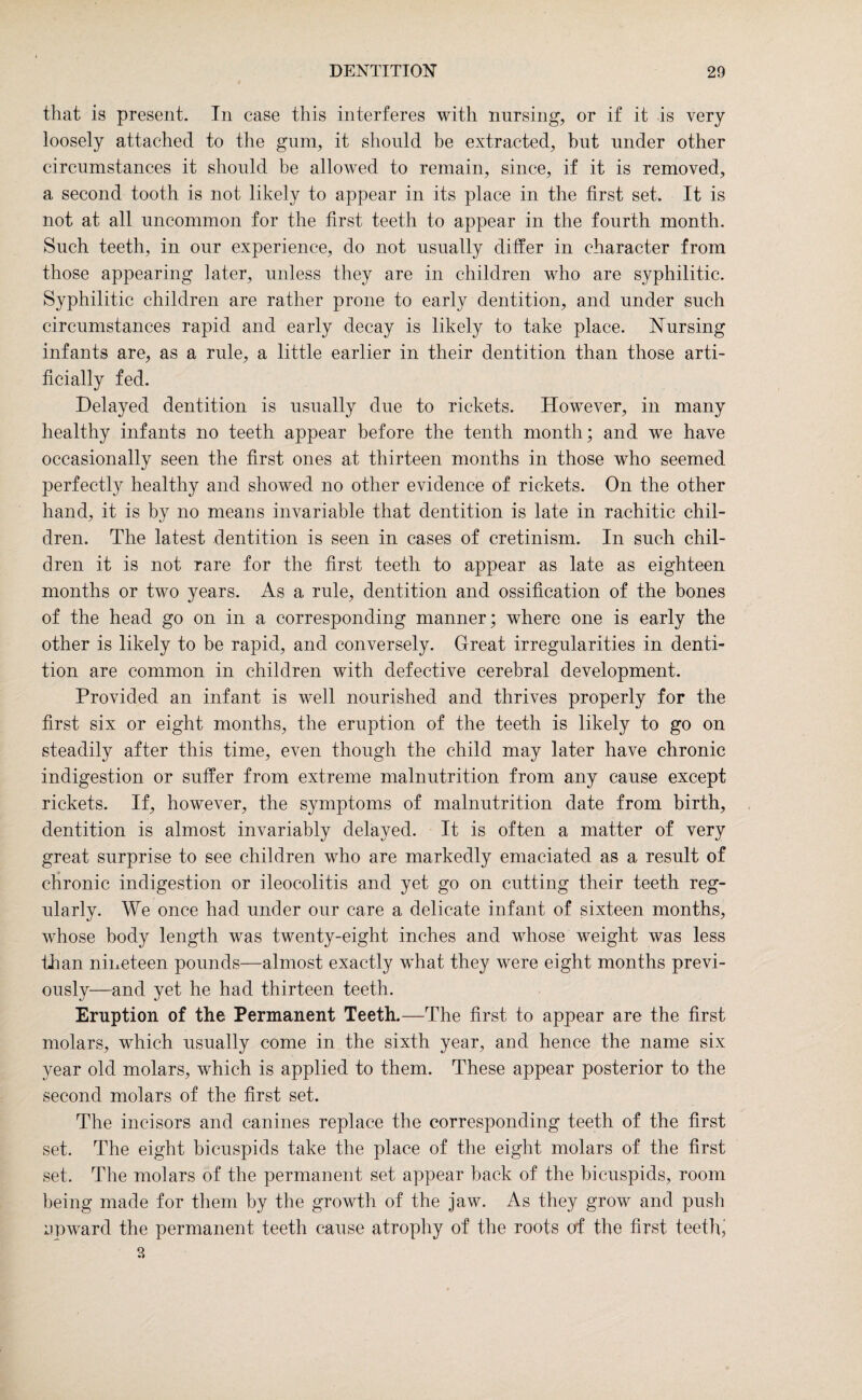 that is present. In case this interferes with nursing, or if it is very loosely attached to the gum, it should be extracted, but under other circumstances it should be allowed to remain, since, if it is removed, a second tooth is not likely to appear in its place in the first set. It is not at all uncommon for the first teeth to appear in the fourth month. Such teeth, in our experience, do not usually differ in character from those appearing later, unless they are in children who are syphilitic. Syphilitic children are rather prone to early dentition, and under such circumstances rapid and early decay is likely to take place. Nursing infants are, as a rule, a little earlier in their dentition than those arti¬ ficially fed. Delayed dentition is usually due to rickets. However, in many healthy infants no teeth appear before the tenth month; and we have occasionally seen the first ones at thirteen months in those who seemed perfectly healthy and showed no other evidence of rickets. On the other hand, it is by no means invariable that dentition is late in rachitic chil¬ dren. The latest dentition is seen in cases of cretinism. In such chil¬ dren it is not rare for the first teeth to appear as late as eighteen months or two years. As a rule, dentition and ossification of the bones of the head go on in a corresponding manner; where one is early the other is likely to be rapid, and conversely. Great irregularities in denti¬ tion are common in children with defective cerebral development. Provided an infant is well nourished and thrives properly for the first six or eight months, the eruption of the teeth is likely to go on steadily after this time, even though the child may later have chronic indigestion or suffer from extreme malnutrition from any cause except rickets. If, however, the symptoms of malnutrition date from birth, dentition is almost invariably delayed. It is often a matter of very great surprise to see children who are markedly emaciated as a result of chronic indigestion or ileocolitis and yet go on cutting their teeth reg¬ ularly. We once had under our care a delicate infant of sixteen months, whose body length was twenty-eight inches and whose weight was less than nineteen pounds—almost exactly what they were eight months previ¬ ously—and yet he had thirteen teeth. Eruption of the Permanent Teeth.—The first to appear are the first molars, which usually come in the sixth year, and hence the name six year old molars, which is applied to them. These appear posterior to the second molars of the first set. The incisors and canines replace the corresponding teeth of the first set. The eight bicuspids take the place of the eight molars of the first set. The molars of the permanent set appear back of the bicuspids, room being made for them by the growth of the jaw. As they grow and push upward the permanent teeth cause atrophy of the roots of the first teeth*