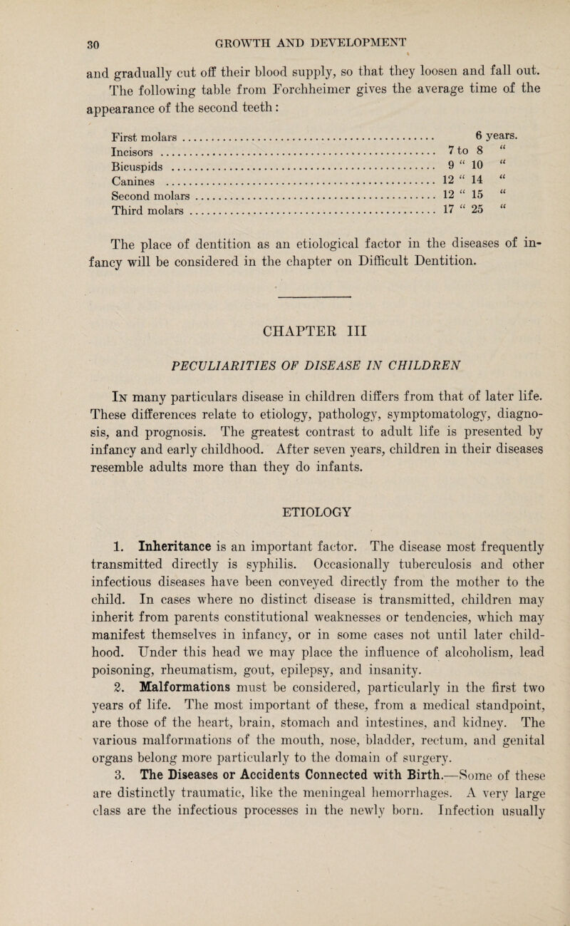 t and gradually cut off their blood supply, so that they loosen and fall out. The following table from Forchheimer gives the average time of the appearance of the second teeth: First molars .. Incisors .. Bicuspids Canines . Second molars Third molars . 6 years. 7 to 00 u 9 u 10 u 12 u 14 tt 12 u 15 a 17 u 25 tt The place of dentition as an etiological factor in the diseases of in' fancy will be considered in the chapter on Difficult Dentition. CHAPTER III PECULIARITIES OF DISEASE IN CHILDREN In many particulars disease in children differs from that of later life. These differences relate to etiology, pathology, symptomatology, diagno¬ sis, and prognosis. The greatest contrast to adult life is presented by infancy and early childhood. After seven years, children in their diseases resemble adults more than they do infants. ETIOLOGY 1. Inheritance is an important factor. The disease most frequently transmitted directly is syphilis. Occasionally tuberculosis and other infectious diseases have been conveyed directly from the mother to the child. In cases where no distinct disease is transmitted, children may inherit from parents constitutional weaknesses or tendencies, which may manifest themselves in infancy, or in some cases not until later child¬ hood. Under this head we may place the influence of alcoholism, lead poisoning, rheumatism, gout, epilepsy, and insanity. 2. Malformations must be considered, particularly in the first two years of life. The most important of these, from a medical standpoint, are those of the heart, brain, stomach and intestines, and kidney. The various malformations of the mouth, nose, bladder, rectum, and genital organs belong more particularly to the domain of surgery. 3. The Diseases or Accidents Connected with Birth.;—Some of these are distinctly traumatic, like the meningeal hemorrhages. A very large class are the infectious processes in the newly born. Infection usually