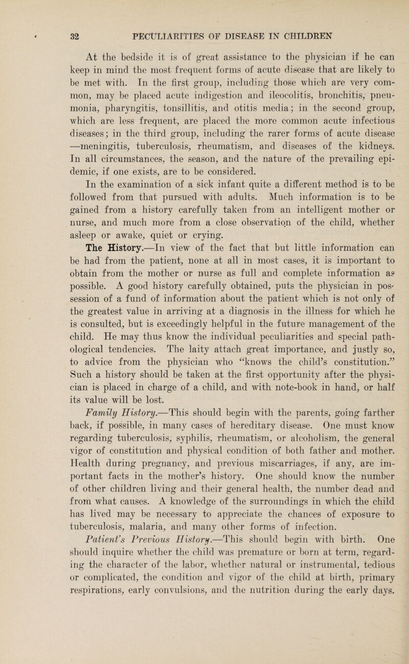 At the bedside it is of great assistance to the physician if he can keep in mind the most frequent forms of acute disease that are likely to be met with. In the first group, including those which are very com¬ mon, may be placed acute indigestion and ileocolitis, bronchitis, pneu¬ monia, pharyngitis, tonsillitis, and otitis media; in the second group, which are less frequent, are placed the more common acute infectious diseases; in the third group, including the rarer forms of acute disease —meningitis, tuberculosis, rheumatism, and diseases of the kidneys. In all circumstances, the season, and the nature of the prevailing epi¬ demic, if one exists, are to be considered. In the examination of a sick infant quite a different method is to he followed from that pursued with adults. Much information is to be gained from a history carefully taken from an intelligent mother or nurse, and much more from a close observation of the child, whether asleep or awake, quiet or crying. The History.—In view of the fact that but little information can be had from the patient, none at all in most cases, it is important to obtain from the mother or nurse as full and complete information as possible. A good history carefully obtained, puts the physician in pos- session of a fund of information about the patient which is not only of the greatest value in arriving at a diagnosis in the illness for which he is consulted, hut is exceedingly helpful in the future management of the child. He may thus know the individual peculiarities and special path¬ ological tendencies. The laity attach great importance, and justly so, to advice from the physician who “knows the child’s constitution.” Such a history should be taken at the first opportunity after the physi¬ cian is placed in charge of a child, and with note-book in hand, or half its value will be lost. Family History.—This should begin with the parents, going farther back, if possible, in many cases of hereditary disease. One must know regarding tuberculosis, syphilis, rheumatism, or alcoholism, the general vigor of constitution and physical condition of both father and mother. Health during pregnancy, and previous miscarriages, if any, are im¬ portant facts in the mother’s history. One should know the number of other children living and their general health, the number dead and from what causes. A knowledge of the surroundings in which the child has lived may be necessary to appreciate the chances of exposure to tuberculosis, malaria, and many other forms of infection. Patient’s Previous History.—This should begin with birth. One should inquire whether the child was premature or born at term, regard¬ ing the character of the labor, whether natural or instrumental, tedious or complicated, the condition and vigor of the child at birth, primary respirations, early convulsions, and the nutrition during the early days.