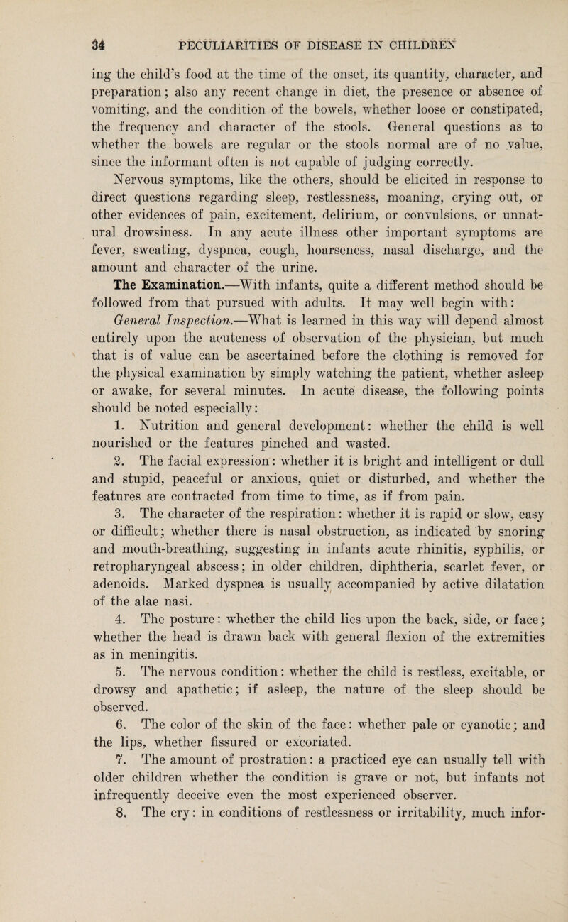 ing the child’s food at the time of the onset, its quantity, character, and preparation; also any recent change in diet, the presence or absence of vomiting, and the condition of the bowels, whether loose or constipated, the frequency and character of the stools. General questions as to whether the bowels are regular or the stools normal are of no value, since the informant often is not capable of judging correctly. Nervous symptoms, like the others, should be elicited in response to direct questions regarding sleep, restlessness, moaning, crying out, or other evidences of pain, excitement, delirium, or convulsions, or unnat¬ ural drowsiness. In any acute illness other important symptoms are fever, sweating, dyspnea, cough, hoarseness, nasal discharge, and the amount and character of the urine. Tlie Examination.—With infants, quite a different method should be followed from that pursued with adults. It may well begin with: General Inspection.—What is learned in this way wdll depend almost entirely upon the acuteness of observation of the physician, but much that is of value can be ascertained before the clothing is removed for the physical examination by simply watching the patient, whether asleep or awake, for several minutes. In acute disease, the following points should be noted especially: 1. Nutrition and general development: whether the child is well nourished or the features pinched and wasted. 2. The facial expression: whether it is bright and intelligent or dull and stupid, peaceful or anxious, quiet or disturbed, and whether the features are contracted from time to time, as if from pain. 3. The character of the respiration: whether it is rapid or slow, easy or difficult; whether there is nasal obstruction, as indicated by snoring and mouth-breathing, suggesting in infants acute rhinitis, syphilis, or retropharyngeal abscess; in older children, diphtheria, scarlet fever, or adenoids. Marked dyspnea is usually accompanied by active dilatation of the alae nasi. 4. The posture: whether the child lies upon the back, side, or face; whether the head is drawn back with general flexion of the extremities as in meningitis. 5. The nervous condition: whether the child is restless, excitable, or drowsy and apathetic; if asleep, the nature of the sleep should be observed. 6. The color of the skin of the face: whether pale or cyanotic; and the lips, whether fissured or excoriated. 7. The amount of prostration: a practiced eye can usually tell with older children whether the condition is grave or not, but infants not infrequently deceive even the most experienced observer. 8. The cry: in conditions of restlessness or irritability, much infor-