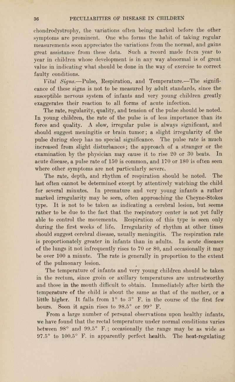 chondrodystrophy, the variations often being marked before the other symptoms are prominent. One who forms the habit of taking regular measurements soon appreciates the variations from the normal, and gains great assistance from these data. Such a record made from year to year in children whose development is in any way abnormal is of great value in indicating what should be done in the way of exercise to correct faulty conditions. Vital Signs.—Pulse, Respiration, and Temperature.—The signifi¬ cance of these signs is not to be measured by adult standards, since the susceptible nervous system of infants and very young children greatly exaggerates their reaction to all forms of acute infection. The rate, regularity, quality, and tension of the pulse should be noted. In young children, the rate of the pulse is of less importance than its force and quality. A slow, irregular pulse is always significant, and should suggest meningitis or brain tumor; a slight irregularity of the pulse during sleep has no special significance. The pulse rate is much increased from slight disturbances; the approach of a stranger or the examination by the physician may cause it to rise 20 or 30 beats. In acute disease, a pulse rate of 150 is common, and 170 or 180 is often seen where other symptoms are not particularly severe. The rate, depth, and rhythm of respiration should be noted. The last often cannot be determined except by attentively watching the child for several minutes., In premature and very young infants a rather marked irregularity may be seen, often approaching the Cheyne-Stokes type. It is not to be taken as indicating a cerebral lesion, but seems rather to be due to the fact that the respiratory center is not yet fully able to control the movements. Respiration of this type is seen only during the first weeks of life. Irregularity of rhythm at other times should suggest cerebral disease, usually meningitis. The respiration rate is proportionately greater in infants than in adults. In acute diseases of the lungs it not infrequently rises to 70 or 80, and occasionally it may be over 100 a minute. The rate is generally in proportion to the extent of the pulmonary lesion. The temperature of infants and very young children should be taken in the rectum, since groin or axillary temperatures are untrustworthy and those in the mouth difficult to obtain. Immediately after birth the / temperature of the child is about the same as that of the mother, or a little higher. It falls from 1° to 3° F. in the course of the first few hours. Soon it again rises to 98.5° or 99° F. From a large number of personal observations upon healthy infants, we have found that the rectal temperature under normal conditions varies- between 98° and 99.5° F.; occasionally the range may be as wide as 97.5° to 100.5° F. in apparently perfect health. The heat-regulating