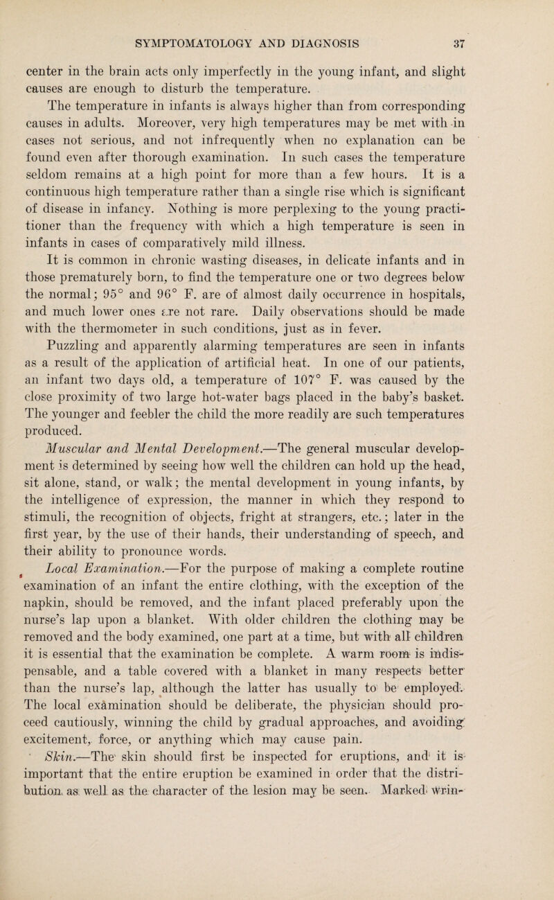 center in the brain acts only imperfectly in the young infant, and slight causes are enough to disturb the temperature. The temperature in infants is always higher than from corresponding causes in adults. Moreover, very high temperatures may be met with in cases not serious, and not infrequently when no explanation can be found even after thorough examination. In such cases the temperature seldom remains at a high point for more than a few hours. It is a continuous high temperature rather than a single rise which is significant of disease in infancy. Nothing is more perplexing to the young practi¬ tioner than the frequency with which a high temperature is seen in infants in cases of comparatively mild illness. It is common in chronic wasting diseases, in delicate infants and in those prematurely born, to find the temperature one or two degrees below the normal; 95° and 96° F. are of almost daily occurrence in hospitals, and much lower ones are not rare. Daily observations should be made with the thermometer in such conditions, just as in fever. Puzzling and apparently alarming temperatures are seen in infants as a result of the application of artificial heat. In one of our patients, an infant two days old, a temperature of 107° F. was caused by the close proximity of two large hot-water bags placed in the baby’s basket. The younger and feebler the child the more readily are such temperatures produced. Muscular and Mental Development.—The general muscular develop¬ ment is determined by seeing how well the children can hold up the head, sit alone, stand, or walk; the mental development in young infants, by the intelligence of expression, the manner in which they respond to stimuli, the recognition of objects, fright at strangers, etc.; later in the first year, by the use of their hands, their understanding of speech, and their ability to pronounce words. Local Examination.—For the purpose of making a complete routine examination of an infant the entire clothing, with the exception of the napkin, should be removed, and the infant placed preferably upon the nurse’s lap upon a blanket. With older children the clothing may be removed and the body examined, one part at a time, but with all children it is essential that the examination be complete. A warm room is indis¬ pensable, and a table covered with a blanket in many respects better than the nurse’s lap, although the latter has usually to be employed. The local examination should be deliberate, the physician should pro¬ ceed cautiously, winning the child by gradual approaches, and avoiding; excitement, force, or anything which may cause pain. Stcinx—1The' skin should first be inspected for eruptions, and1 it is important that the entire eruption be examined in order that the distri¬ bution. as well as the character of the lesion may be seem Marked- wr-in-