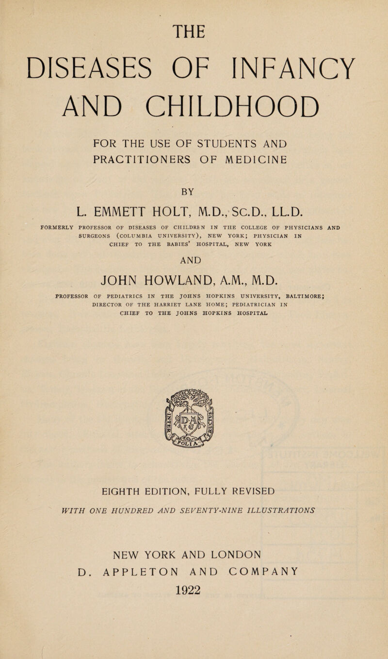 THE DISEASES OF INFANCY AND CHILDHOOD FOR THE USE OF STUDENTS AND PRACTITIONERS OF MEDICINE BY L. EMMETT HOLT, M.D., SC.D.. LL.D. FORMERLY PROFESSOR OF DISEASES OF CHILDREN IN THE COLLEGE OF PHYSICIANS AND SURGEONS (COLUMBIA UNIVERSITY), NEW YORK; PHYSICIAN IN CHIEF TO THE BABIES’ HOSPITAL, NEW YORK AND JOHN HOWLAND, A.M., M.D. PROFESSOR OF PEDIATRICS IN THE JOHNS HOPKINS UNIVERSITY, BALTIMORE; DIRECTOR OF THE HARRIET LANE HOME; PEDIATRICIAN IN CHIEF TO THE JOHNS HOPKINS HOSPITAL EIGHTH EDITION, FULLY REVISED WITH ONE HUNDRED AND SEVENTY-NINE ILLUSTRATIONS NEW YORK AND LONDON D. APPLETON AND COMPANY 1922