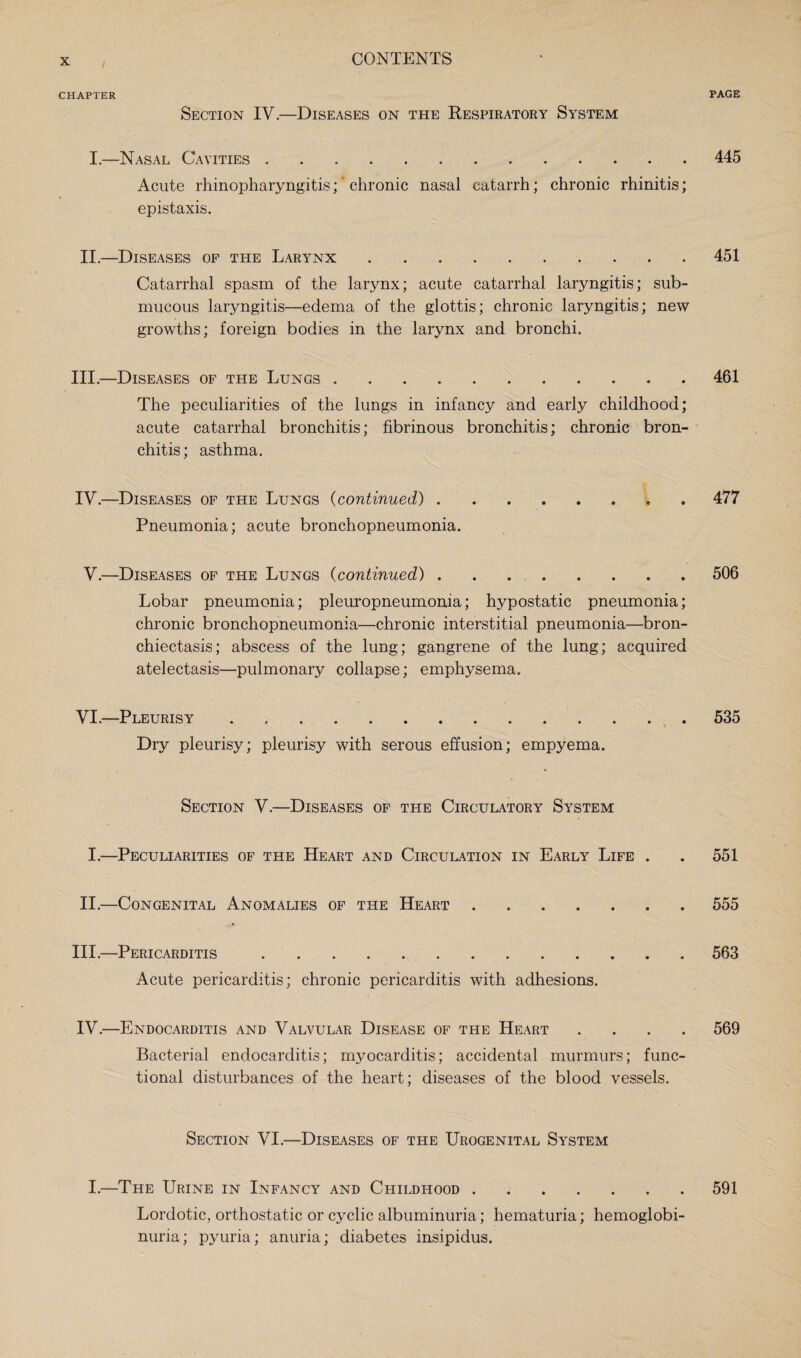 CHAPTER PAGE Section IV.—Diseases on the Respiratory System I.—Nasal Cavities.445 Acute rhinopharyngitis;' chronic nasal catarrh; chronic rhinitis; epistaxis. II.—Diseases of the Larynx.451 Catarrhal spasm of the larynx; acute catarrhal laryngitis; sub¬ mucous laryngitis—edema of the glottis; chronic laryngitis; new growths; foreign bodies in the larynx and bronchi. III. —Diseases of the Lungs.461 The peculiarities of the lungs in infancy and early childhood; acute catarrhal bronchitis; fibrinous bronchitis; chronic bron¬ chitis; asthma. IV. —Diseases of the Lungs (continued).* 477 Pneumonia; acute bronchopneumonia. V.—Diseases of the Lungs (continued).506 Lobar pneumonia; pleuropneumonia; hypostatic pneumonia; chronic bronchopneumonia—chronic interstitial pneumonia—bron¬ chiectasis; abscess of the lung; gangrene of the lung; acquired atelectasis—pulmonary collapse; emphysema. VI.—Pleurisy.535 Dry pleurisy; pleurisy with serous effusion; empyema. Section V.—Diseases of the Circulatory System I.—Peculiarities of the Heart and Circulation in Early Life . . 551 II.—Congenital Anomalies of the Heart.555 III. —Pericarditis.563 Acute pericarditis; chronic pericarditis with adhesions. IV. —Endocarditis and Valvular Disease of the Heart .... 569 Bacterial endocarditis; myocarditis; accidental murmurs; func¬ tional disturbances of the heart; diseases of the blood vessels. Section VI.—Diseases of the Urogenital System I.—The Urine in Infancy and Childhood.591 Lordotic, orthostatic or cyclic albuminuria; hematuria; hemoglobi¬ nuria; pyuria; anuria; diabetes insipidus.