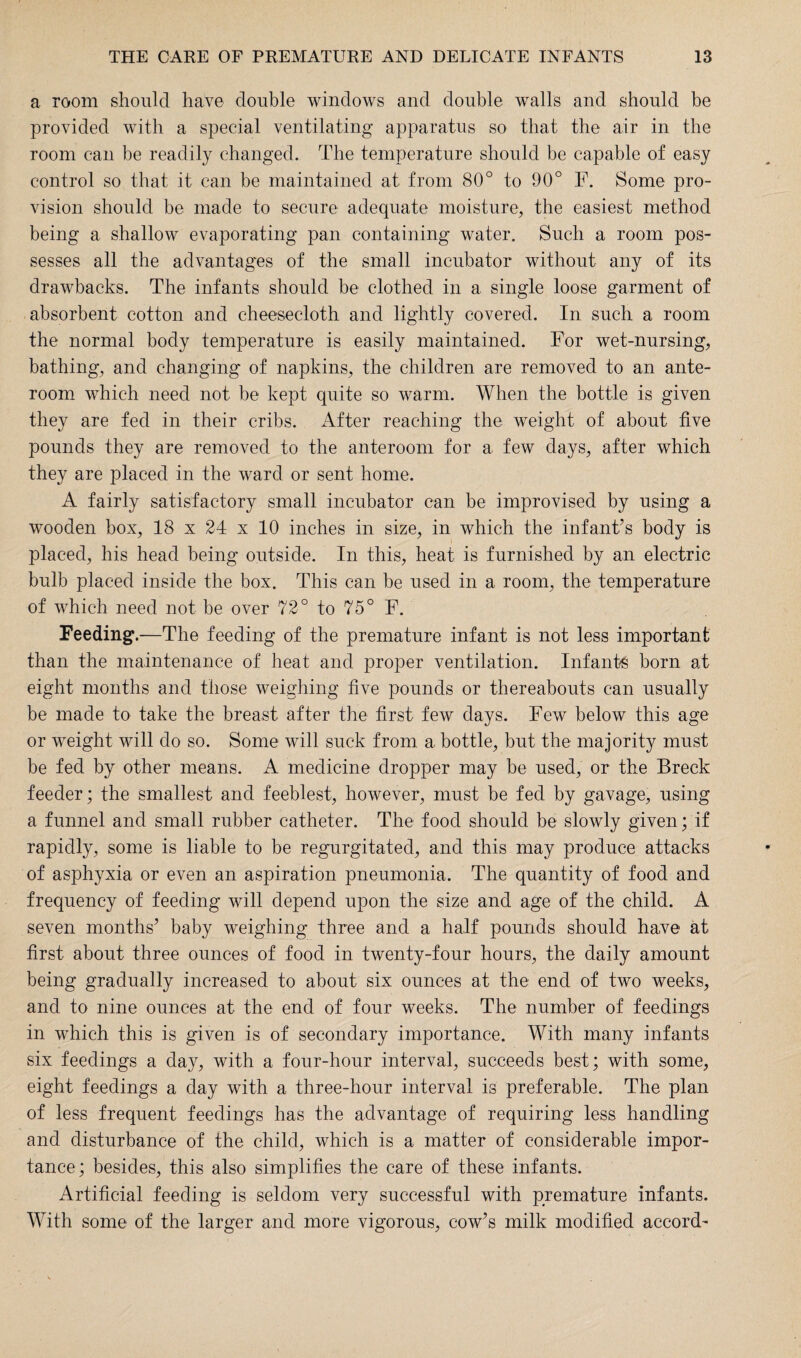 a room should have double windows and double walls and should be provided with a special ventilating apparatus so that the air in the room can be readily changed. The temperature should be capable of easy control so that it can be maintained at from 80° to 90° F. Some pro¬ vision should be made to secure adequate moisture, the easiest method being a shallow evaporating pan containing water. Such a room pos¬ sesses all the advantages of the small incubator without any of its drawbacks. The infants should be clothed in a single loose garment of absorbent cotton and cheesecloth and lightly covered. In such a room the normal body temperature is easily maintained. For wet-nursing, bathing, and changing of napkins, the children are removed to an ante¬ room which need not be kept quite so warm. When the bottle is given they are fed in their cribs. After reaching the weight of about five pounds they are removed to the anteroom for a few days, after which they are placed in the ward or sent home. A fairly satisfactory small incubator can be improvised by using a wooden box, 18 x 24 x 10 inches in size, in which the infant’s body is placed, his head being outside. In this, heat is furnished by an electric bulb placed inside the box. This can be used in a room, the temperature of which need not be over 72° to 75° F. Feeding*.—The feeding of the premature infant is not less important than the maintenance of heat and proper ventilation. Infants born at eight months and those weighing five pounds or thereabouts can usually be made to take the breast after the first few days. Few below this age or weight will do so. Some will suck from a bottle, but the majority must be fed by other means. A medicine dropper may be used, or the Breck feeder; the smallest and feeblest, however, must be fed by gavage, using a funnel and small rubber catheter. The food should be slowly given; if rapidly, some is liable to be regurgitated, and this may produce attacks of asphyxia or even an aspiration pneumonia. The quantity of food and frequency of feeding will depend upon the size and age of the child. A seven months’ baby weighing three and a half pounds should have at first about three ounces of food in twenty-four hours, the daily amount being gradually increased to about six ounces at the end of two weeks, and to nine ounces at the end of four weeks. The number of feedings in which this is given is of secondary importance. With many infants six feedings a day, with a four-hour interval, succeeds best; with some, eight feedings a day with a three-hour interval is preferable. The plan of less frequent feedings has the advantage of requiring less handling and disturbance of the child, which is a matter of considerable impor¬ tance; besides, this also simplifies the care of these infants. Artificial feeding is seldom very successful with premature infants. With some of the larger and more vigorous, cow’s milk modified accord-