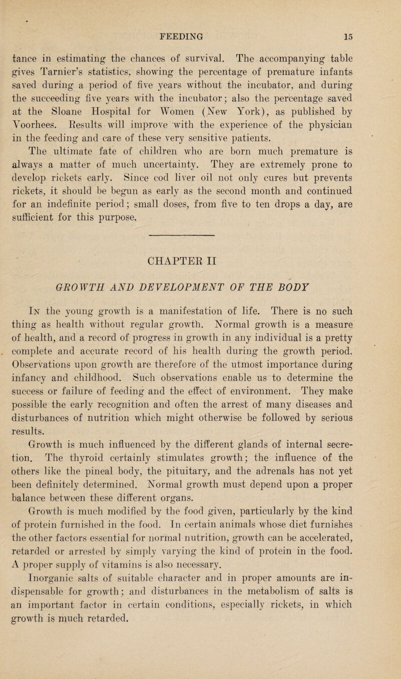 tance in estimating the chances of survival. The accompanying table gives Tarnier’s statistics, showing the percentage of premature infants saved during a period of five years without the incubator, and during the succeeding five years with the incubator; also the percentage saved at the Sloane Hospital for Women (New York), as published by Yoorhees. Results will improve with the experience of the physician in the feeding and care of these very sensitive patients. The ultimate fate of children who are born much premature is always a matter of much uncertainty. They are extremely prone to develop rickets early. Since cod liver oil not only cures but prevents rickets, it should be begun as early as the second month and continued for an indefinite period; small doses, from five to ten drops a day, are sufficient for this purpose. CHAPTER II GROWTH AND DEVELOPMENT OF THE BODY In the young growth is a manifestation of life. There is no such thing as health without regular growth. Normal growth is a measure of health, and a record of progress in growth in any individual is a pretty complete and accurate record of his health during the growth period. Observations upon growth are therefore of the utmost importance during infancy and childhood. Such observations enable us to determine the success or failure of feeding and the effect of environment. They make possible the early recognition and often the arrest of many diseases and disturbances of nutrition which might otherwise be followed by serious results. Growth is much influenced by the different glands of internal secre¬ tion. The thyroid certainly stimulates growth; the influence of the others like the pineal body, the pituitary, and the adrenals has not yet been definitely determined. Normal growth must depend upon a proper balance between these different organs. Growth is much modified by the food given, particularly by the kind of protein furnished in the food. In certain animals whose diet furnishes the other factors essential for normal nutrition, growth can be accelerated, retarded or arrested by simply varying the kind of protein in the food. A proper supply of vitamins is also necessary. Inorganic salts of suitable character and in proper amounts are in¬ dispensable for growth; and disturbances in the metabolism of salts is an important factor in certain conditions, especially rickets, in which growth is much retarded.