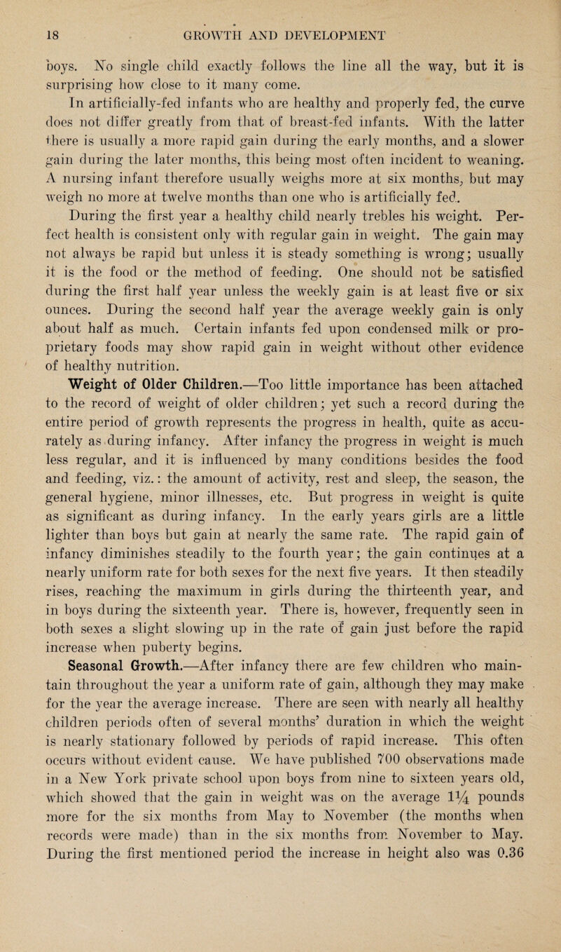 boys. No single child exactly follows the line all the way, but it is surprising how close to it many come. In artificially-fed infants who are healthy and properly fed, the curve does not differ greatly from that of breast-fed infants. With the latter there is usually a more rapid gain during the early months, and a slower gain during the later months, this being most often incident to weaning. A nursing infant therefore usually weighs more at six months, but may weigh no more at twelve months than one who is artificially fed. During the first year a. healthy child nearly trebles his weight. Per¬ fect health is consistent only with regular gain in weight. The gain may not always be rapid but unless it is steady something is wrong; usually it is the food or the method of feeding. One should not be satisfied during the first half year unless the weekly gain is at least five or six ounces. During the second half year the average weekly gain is only about half as much. Certain infants fed upon condensed milk or pro¬ prietary foods may show rapid gain in weight without other evidence of healthy nutrition. Weight of Older Children.—Too little importance has been attached to the record of weight of older children; yet such a record during the entire period of growth represents the progress in health, quite as accu¬ rately as during infancy. After infancy the progress in weight is much less regular, and it is influenced by many conditions besides the food and feeding, viz.: the amount of activity, rest and sleep, the season, the general hygiene, minor illnesses, etc. But progress in weight is quite as significant as during infancy. In the early years girls are a little lighter than boys but gain at nearly the same rate. The rapid gain of infancy diminishes steadily to the fourth year; the gain continues at a nearly uniform rate for both sexes for the next five years. It then steadily rises, reaching the maximum in girls during the thirteenth year, and in boys during the sixteenth year. There is, however, frequently seen in both sexes a slight slowing up in the rate of gain just before the rapid increase when puberty begins. Seasonal Growth.—After infancy there are few children who main¬ tain throughout the year a uniform rate of gain, although they may make for the year the average increase. There are seen with nearly all healthy children periods often of several months’ duration in which the weight is nearly stationary followed by periods of rapid increase. This often occurs without evident cause. We have published 700 observations made in a New York private school upon boys from nine to sixteen years old, which showed that the gain in weight was on the average 1*4 pounds more for the six months from May to November (the months when records were made) than in the six months from November to May. During the first mentioned period the increase in height also was 0.36