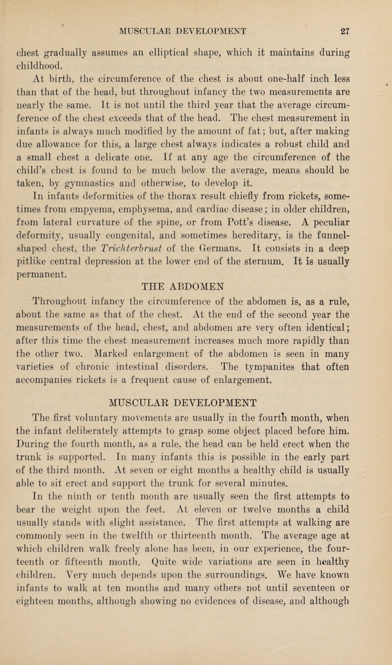 ft chest gradually assumes an elliptical shape, which it maintains during childhood. At birth, the circumference of the chest is about one-half inch less than that of the head, but throughout infancy the two measurements are nearly the same. It is not until the third year that the average circum¬ ference of the chest exceeds that of the head. The chest measurement in infants is always much modified by the amount of fat; but, after making due allowance for this, a large chest always indicates a robust child and a small chest a delicate one. If at any age the circumference of the child’s chest is found to be much below the average, means should be taken, by gymnastics and otherwise, to develop it. In infants deformities of the thorax result chiefly from rickets, some¬ times from empyema, emphysema, and cardiac disease; in older children, from lateral curvature of the spine, or from Pott’s disease. A peculiar deformity, usually congenital, and sometimes hereditary, is the funnel- shaped chest, the Trichterbrust of the Germans. It consists in a deep pitlike central depression at the lower end of the sternum. It is usually permanent. THE ABDOMEN Throughout infancy the circumference of the abdomen is, as a rule, about the same as that of the chest. At the end of the second year the measurements of the head, chest, and abdomen are very often identical; after this time the chest measurement increases much more rapidly than the other two. Marked enlargement of the abdomen is seen in many varieties of chronic intestinal disorders. The tympanites that often accompanies rickets is a frequent cause of enlargement. MUSCULAR DEVELOPMENT The first voluntary movements are usually in the fourth month, when the infant deliberately attempts to grasp some object placed before him. During the fourth month, as a rule, the head can be held erect when the trunk is supported. In many infants this is possible in the early part of the third month. At seven or eight months a healthy child is usually able to sit erect and support the trunk for several minutes. In the ninth or tenth month are usually seen the first attempts to bear the weight upon the feet. At eleven or twelve months a child usually stands with slight assistance. The first attempts at walking are commonly seen in the twelfth or thirteenth month. The average age at which children walk freely alone has been, in our experience, the four¬ teenth or fifteenth month. Quite wide variations are seen in healthy children. Very much depends upon the surroundings. We have known infants to walk at ten months and many others not until seventeen or eighteen months, although showing no evidences of disease, and although