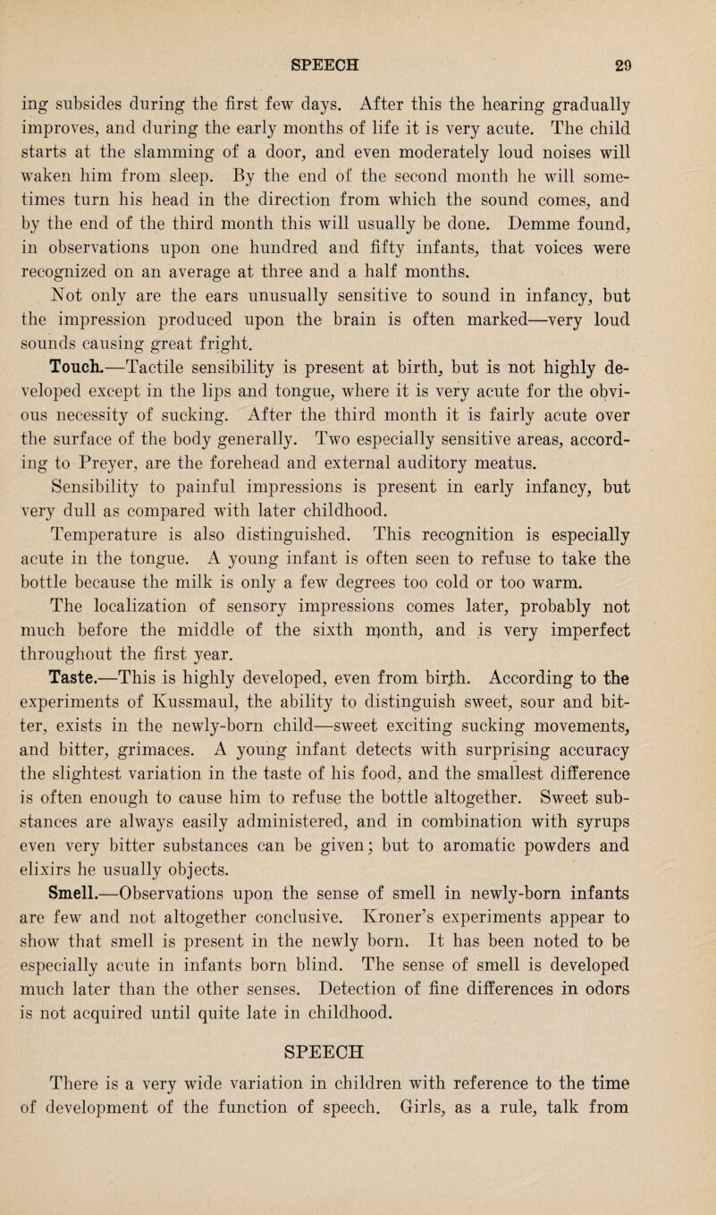 ing subsides during the first few days. After this the hearing gradually improves, and during the early months of life it is very acute. The child starts at the slamming of a door, and even moderately loud noises will waken him from sleep. By the end of the second month he will some¬ times turn his head in the direction from which the sound comes, and by the end of the third month this will usually be done. Demme found, in observations upon one hundred and fifty infants, that voices were recognized on an average at three and a half months. Not only are the ears unusually sensitive to sound in infancy, but the impression produced upon the brain is often marked—very loud sounds causing great fright. Touch.—Tactile sensibility is present at birth, but is not highly de¬ veloped except in the lips and tongue, where it is very acute for the obvi¬ ous necessity of sucking. After the third month it is fairly acute over the surface of the body generally. Two especially sensitive areas, accord¬ ing to Preyer, are the forehead and external auditory meatus. Sensibility to painful impressions is present in early infancy, but very dull as compared with later childhood. Temperature is also distinguished. This recognition is especially acute in the tongue. A young infant is often seen to refuse to take the bottle because the milk is only a few degrees too cold or too warm. The localization of sensory impressions comes later, probably not much before the middle of the sixth month, and is very imperfect throughout the first year. Taste.—This is highly developed, even from birjbh. According to the experiments of Ivussmaul, the ability to distinguish sweet, sour and bit¬ ter, exists in the newly-born child—sweet exciting sucking movements, and bitter, grimaces. A young infant detects with surprising accuracy the slightest variation in the taste of his food, and the smallest difference is often enough to cause him to refuse the bottle altogether. Sweet sub¬ stances are always easily administered, and in combination with syrups even very bitter substances can be given; but to aromatic powders and elixirs he usually objects. Smell.—Observations upon the sense of smell in newly-born infants are few and not altogether conclusive. Kroner’s experiments appear to show that smell is present in the newly born. It has been noted to be especially acute in infants born blind. The sense of smell is developed much later than the other senses. Detection of fine differences in odors is not acquired until quite late in childhood. SPEECH There is a very wide variation in children with reference to the time of development of the function of speech. Girls, as a rule, talk from