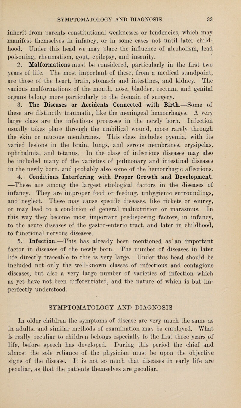 inherit from parents constitutional weaknesses or tendencies, which may manifest themselves in infancy, or in some cases not until later child¬ hood. Under this head we may place the influence of alcoholism, lead poisoning, rheumatism, gout, epilepsy, and insanity. 2. Malformations must be considered, particularly in the first two years of life. The most important of these, from a medical standpoint, are those of the heart, brain, stomach and intestines, and kidney. The various malformations of the mouth, nose, bladder, rectum, and genital organs belong more particularly to the domain of surgery. 3. The Diseases or Accidents Connected with Birth.—Some of these are distinctly traumatic, like the meningeal hemorrhages. A very large class are the infectious processes in the newly born. Infection usually takes place through the umbilical wound, more rarely through the skin or mucous membranes. This class includes pyemia, with its varied lesions in the brain, lungs, and serous membranes, erysipelas, ophthalmia, and tetanus. In the class of infectious diseases may also be included many of the varieties of pulmonary and intestinal diseases in the newly born, and probably also some of the hemorrhagic affections. 4. Conditions Interfering with Proper Growth and Development. —These are among the largest etiological factors in the diseases of infancy. They are improper food or feeding, unhygienic surroundings, and neglect. These may cause specific diseases, like rickets or scurvy, or may lead to a condition of general malnutrition or marasmus. In this way they become most important predisposing factors, in infancy, to the acute diseases of the gastro-enteric tract, and later in childhood, to functional nervous diseases. 5. Infection.—This has already been mentioned as an important factor in diseases of the newly born. The number of diseases in later life directly traceable to this is very large. Under this head should be included not only the well-known classes of infectious and contagious diseases, but also a very large number of varieties of infection which as yet have not been differentiated, and the nature of which is but im¬ perfectly understood. SYMPTOMATOLOGY AND DIAGNOSIS In older children the symptoms of disease are very much the same as in adults, and similar methods of examination may be employed. What is really peculiar to children belongs especially to the first three years of life, before speech has developed. During this period the chief and almost the sole reliance of the physician must be upon the objective signs of the disease. It is not so much that diseases in early life are peculiar, as that the patients themselves are peculiar.
