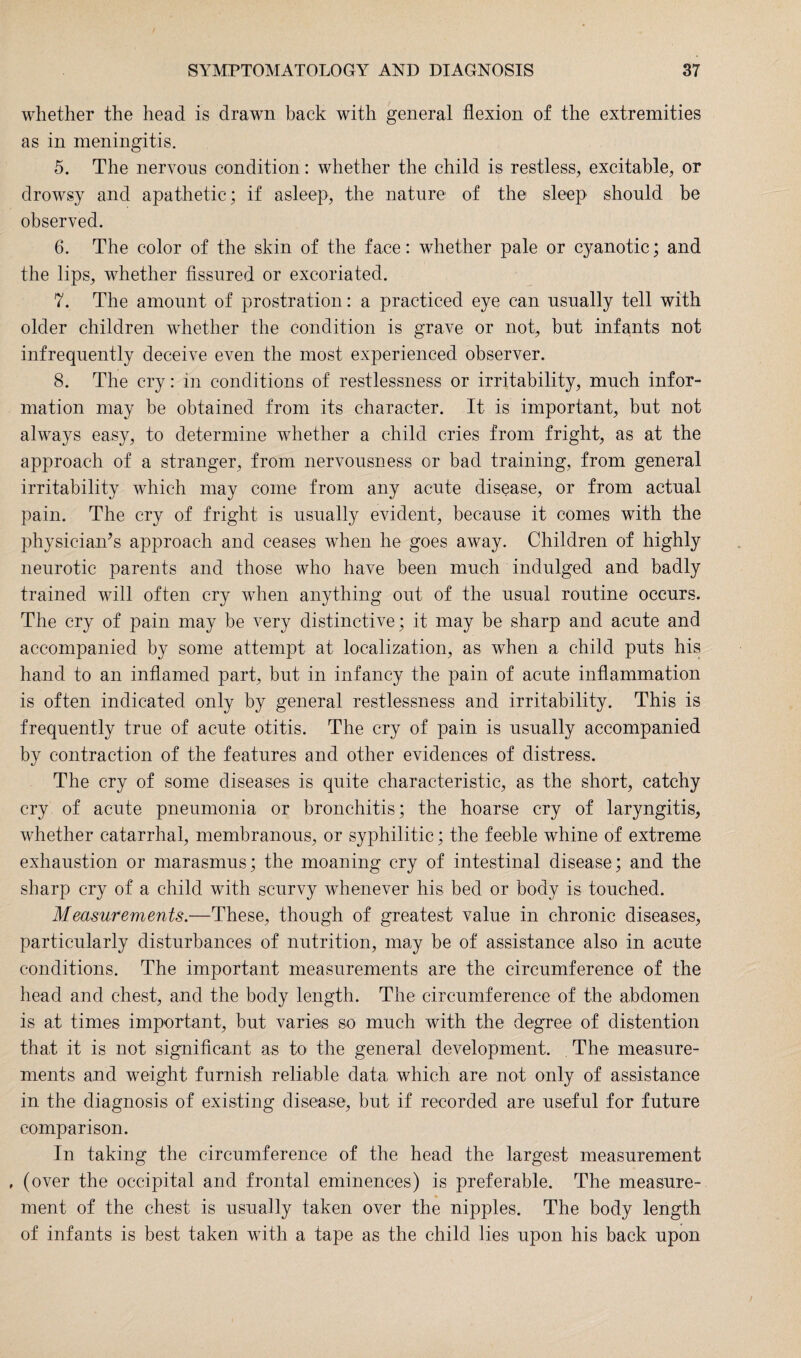 whether the head is drawn back with general flexion of the extremities as in meningitis. 5. The nervous condition: whether the child is restless, excitable, or drowsy and apathetic; if asleep, the nature of the sleep should be observed. 6. The color of the skin of the face: whether pale or cyanotic; and the lips, whether fissured or excoriated. 7. The amount of prostration: a practiced eye can usually tell with older children whether the condition is grave or not, but infants not infrequently deceive even the most experienced observer. 8. The cry: in conditions of restlessness or irritability, much infor¬ mation may be obtained from its character. It is important, but not always easy, to determine whether a child cries from fright, as at the approach of a stranger, from nervousness or bad training, from general irritability which may come from any acute disease, or from actual pain. The cry of fright is usually evident, because it comes with the physician’s approach and ceases when he goes away. Children of highly neurotic parents and those who have been much indulged and badly trained will often cry when anything out of the usual routine occurs. The cry of pain may be very distinctive; it may be sharp and acute and accompanied by some attempt at localization, as when a child puts his hand to an inflamed part, but in infancy the pain of acute inflammation is often indicated only by general restlessness and irritability. This is frequently true of acute otitis. The cry of pain is usually accompanied by contraction of the features and other evidences of distress. The cry of some diseases is quite characteristic, as the short, catchy cry of acute pneumonia or bronchitis; the hoarse cry of laryngitis, whether catarrhal, membranous, or syphilitic; the feeble whine of extreme exhaustion or marasmus; the moaning cry of intestinal disease; and the sharp cry of a child with scurvy whenever his bed or body is touched. Measurements.—These, though of greatest value in chronic diseases, particularly disturbances of nutrition, may be of assistance also in acute conditions. The important measurements are the circumference of the head and chest, and the body length. The circumference of the abdomen is at times important, but varies so much with the degree of distention that it is not significant as to the general development. The measure¬ ments and weight furnish reliable data, which are not only of assistance in the diagnosis of existing disease, but if recorded are useful for future comparison. In taking the circumference of the head the largest measurement , (over the occipital and frontal eminences) is preferable. The measure¬ ment of the chest is usually taken over the nipples. The body length of infants is best taken with a tape as the child lies upon his back upon