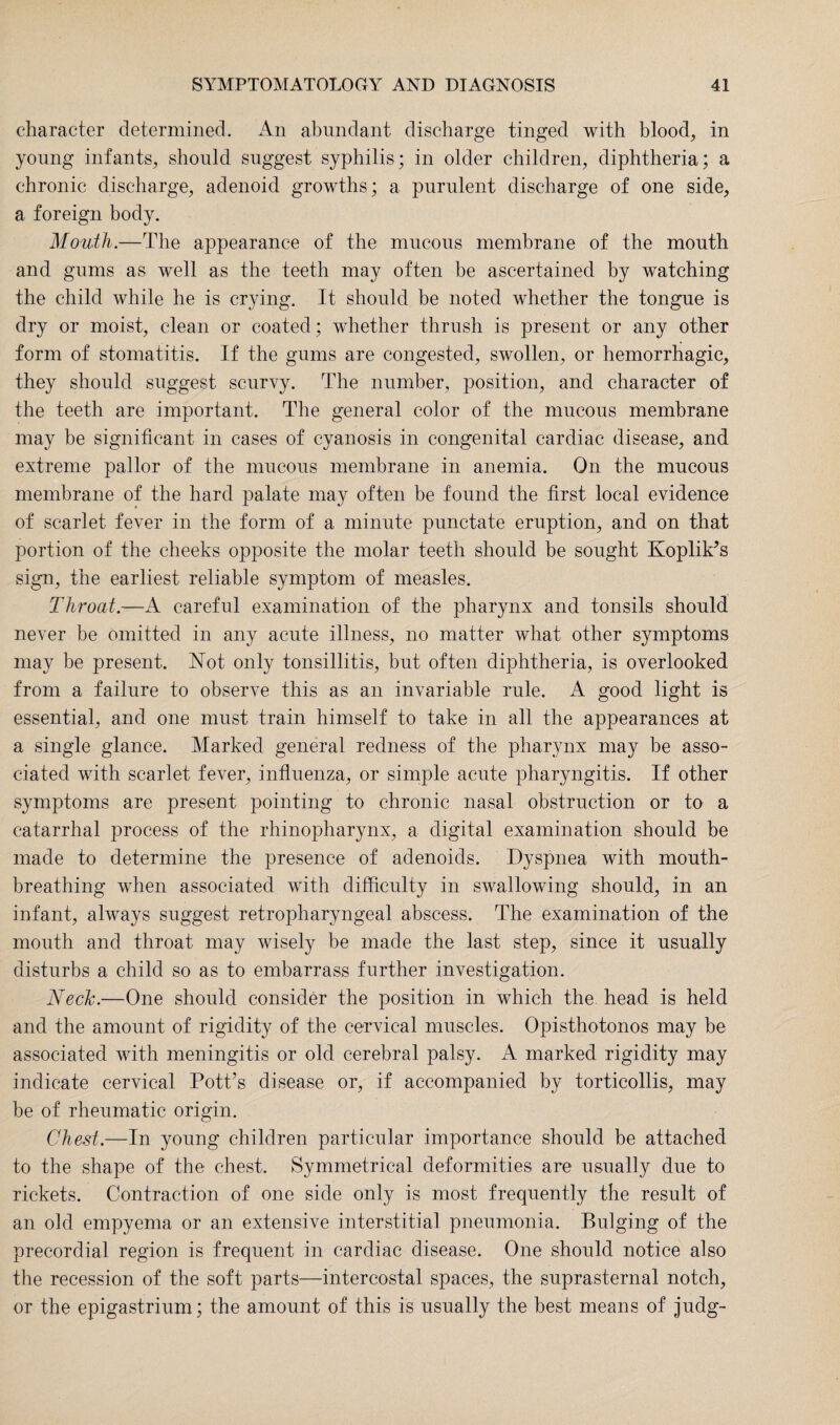 character determined. An abundant discharge tinged with blood, in young infants, should suggest syphilis; in older children, diphtheria; a chronic discharge, adenoid growths; a purulent discharge of one side, a foreign body. Mouth.—The appearance of the mucous membrane of the mouth and gums as well as the teeth may often be ascertained by watching the child while he is crying. It should be noted whether the tongue is dry or moist, clean or coated; whether thrush is present or any other form of stomatitis. If the gums are congested, swollen, or hemorrhagic, they should suggest scurvy. The number, position, and character of the teeth are important. The general color of the mucous membrane may be significant in cases of cyanosis in congenital cardiac disease, and extreme pallor of the mucous membrane in anemia. On the mucous membrane of the hard palate may often be found the first local evidence of scarlet fever in the form of a minute punctate eruption, and on that portion of the cheeks opposite the molar teeth should be sought Koplik’s sign, the earliest reliable symptom of measles. Throat.—A careful examination of the pharynx and tonsils should never be omitted in any acute illness, no matter what other symptoms may be present. Not only tonsillitis, but often diphtheria, is overlooked from a failure to observe this as an invariable rule. A good light is essential, and one must train himself to take in all the appearances at a single glance. Marked general redness of the pharynx may be asso¬ ciated with scarlet fever, influenza, or simple acute pharyngitis. If other symptoms are present pointing to chronic nasal obstruction or to a catarrhal process of the rhinopharynx, a digital examination should be made to determine the presence of adenoids. Dyspnea with mouth¬ breathing when associated with difficulty in swallowing should, in an infant, always suggest retropharyngeal abscess. The examination of the mouth and throat may wisely be made the last step, since it usually disturbs a child so as to embarrass further investigation. Neck.—One should consider the position in which the. head is held and the amount of rigidity of the cervical muscles. Opisthotonos may be associated with meningitis or old cerebral palsy. A marked rigidity may indicate cervical Potfis disease or, if accompanied by torticollis, may be of rheumatic origin. Chest.—In young children particular importance should be attached to the shape of the chest. Symmetrical deformities are usually due to rickets. Contraction of one side only is most frequently the result of an old empyema or an extensive interstitial pneumonia. Bulging of the precordial region is frequent in cardiac disease. One should notice also the recession of the soft parts—intercostal spaces, the suprasternal notch, or the epigastrium; the amount of this is usually the best means of judg-