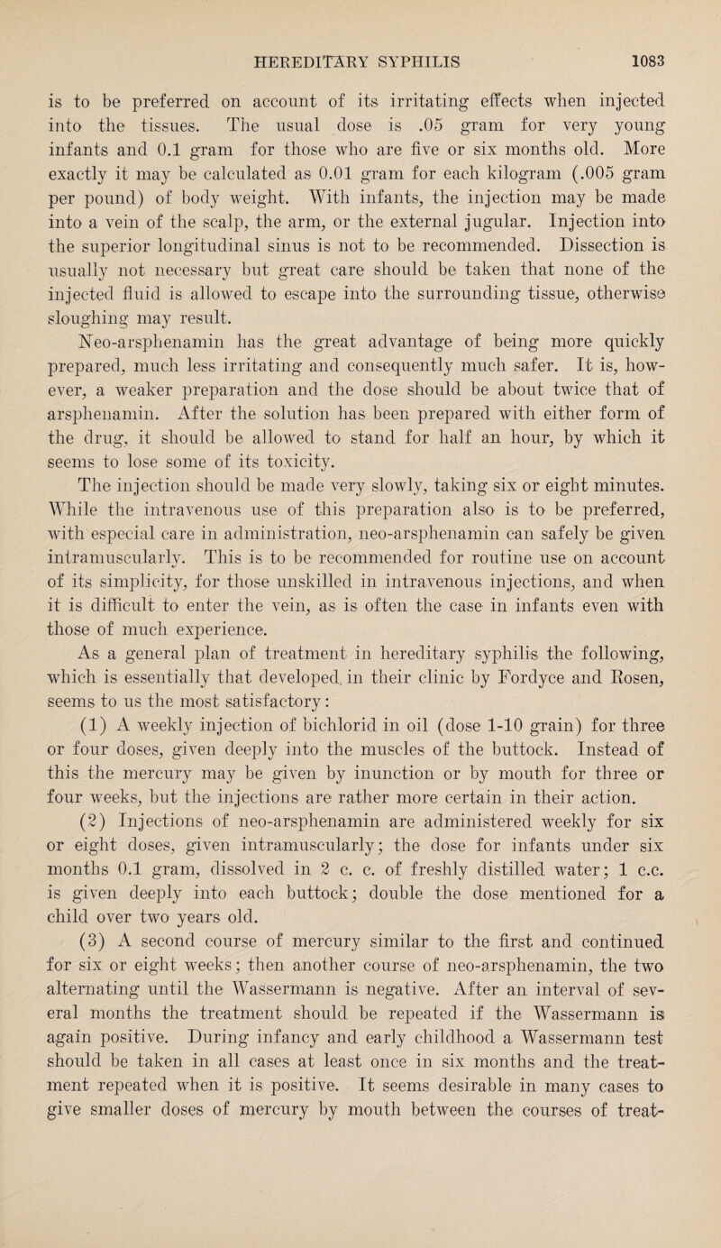 is to be preferred on account of its irritating effects when injected into the tissues. The usual dose is .05 gram for very young infants and 0.1 gram for those who are five or six months old. More exactly it may be calculated as 0.01 gram for each kilogram (.005 gram per pound) of body weight. With infants, the injection may be made into a vein of the scalp, the arm, or the external jugular. Injection into the superior longitudinal sinus is not to be recommended. Dissection is usually not necessary but great care should be taken that none of the injected fluid is allowed to escape into the surrounding tissue, otherwise sloughing may result. Neo-arsphenamin has the great advantage of being more quickly prepared, much less irritating and consequently much safer. It is, how¬ ever, a weaker preparation and the dose should be about twice that of arsphenamin. After the solution has been prepared with either form of the drug, it should be allowed to stand for half an hour, by which it seems to lose some of its toxicity. The injection should be made very slowly, taking six or eight minutes. While the intravenous use of this preparation also is to be preferred, with especial care in administration, neo-arsphenamin can safely be given intramuscularlv. This is to be recommended for routine use on account of its simplicity, for those unskilled in intravenous injections, and when it is difficult to enter the vein, as is often the case in infants even with those of much experience. As a general plan of treatment in hereditary syphilis the following, which is essentially that developed, in their clinic by Fordyce and Rosen, seems to us the most satisfactory: (1) A weekly injection of bichlorid in oil (dose 1-10 grain) for three or four doses, given deeply into the muscles of the buttock. Instead of this the mercury may be given by inunction or by mouth for three or four weeks, but the injections are rather more certain in their action. (2) Injections of neo-arsphenamin are administered weekly for six or eight doses, given intramuscularly; the dose for infants under six months 0.1 gram, dissolved in 2 c. c. of freshly distilled water; 1 c.c. is given deeply into each buttock; double the dose mentioned for a child over two years old. (3) A second course of mercury similar to the first and continued for six or eight weeks; then another course of neo-arsphenamin, the two alternating until the Wassermann is negative. After an interval of sev¬ eral months the treatment should be repeated if the Wassermann is again positive. During infancy and early childhood a Wassermann test should be taken in all cases at least once in six months and the treat¬ ment repeated when it is positive. It seems desirable in many cases to give smaller doses of mercury by mouth between the courses of treat-