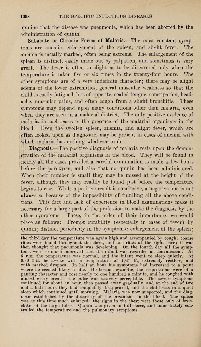 opinion that the disease was pneumonia, which has been aborted by the administration of quinin. Subacute or Chronic Forms of Malaria.—The most constant symp¬ toms are anemia, enlargement of the spleen, and slight fever. The anemia is usually marked, often being extreme. The enlargement of the spleen is distinct, easily made out by palpation, and sometimes is very great. The fever is often so slight as to be discovered only when the temperature is taken five or six times in the twenty-four hours. The other symptoms are of a very indefinite character ; there may be slight edema of the lower extremities, general muscular weakness so that the child is easily fatigued, loss of appetite, coated tongue, constipation, head¬ ache, muscular pains, and often cough from a slight bronchitis. These symptoms may depend upon many conditions other than malaria, even when they are seen in a malarial district. The only positive evidence of malaria in such cases is the presence of the malarial organisms in the blood. Even the swollen spleen, anemia, and slight fever, which are often looked upon as diagnostic, may be present in cases of anemia with !r which malaria has nothing whatever to do. Diagnosis.—The positive diagnosis of malaria rests upon the demon¬ stration of the malarial organisms in the blood. They will he found in nearly all the cases provided a careful examination is made a few hours before the paroxysm, and also that no quinin has been administered. When their number is small they may be missed at the height of the fever, although they may readily be found just before the temperature begins to rise. While a positive result is conclusive, a negative one is not always so because of the impossibility of fulfilling all the above condi¬ tions. This fact and lack of experience in blood examinations make it necessary for a large part of the profession to make the diagnosis by the other symptoms. These, in the order of their importance, we would place as follows: Prompt curability (especially in cases of fever) by quinin; distinct periodicity in the symptoms; enlargement of the spleen; the third day the temperature was again high and accompanied by cough; coarse rales were found throughout the chest, and fine rales at the right base; it was then thought that pneumonia was developing. On the fourth day all the symp¬ toms were so much improved that the infant was regarded as convalescent. At 6 p.m. the temperature was normal, and the infant went to sleep quietly. At 9.30 p.m. he awoke with a temperature of 104° F., extremely restless, and with marked dyspnea. In half an hour his symptoms had increased to a point where he seemed likely to die. He became cyanotic, the respirations were of a panting character and rose nearly to one hundred a minute, and he coughed with almost every breath; the pulse was scarcely perceptible. The severe symptoms continued for about an hour, then passed away gradually, and at the end of two and a half hours they had completely disappeared, and the child was in a quiet sleep which continued until morning. Malaria was now suspected, and the diag¬ nosis established by the discovery of the organisms in the blood. The spleen was at this time much enlarged; the signs in the chest were those only of bron¬ chitis of the large tubes. Quinin was given in full doses, and immediately con¬ trolled the temperature and the pulmonary symptoms.