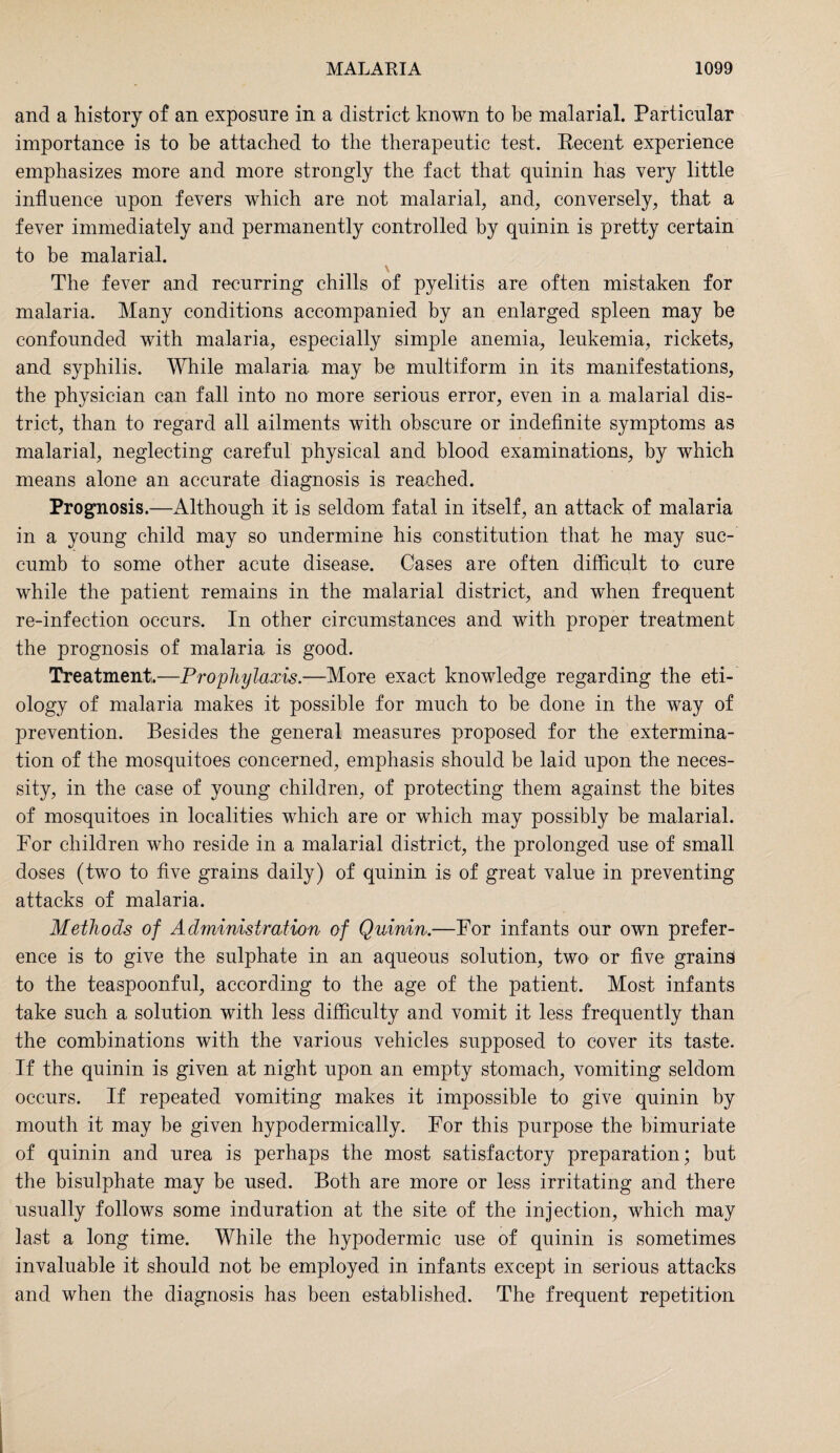 and a history of an exposure in a district known to be malarial. Particular importance is to be attached to the therapeutic test. Recent experience emphasizes more and more strongly the fact that quinin has very little influence upon fevers which are not malarial, and, conversely, that a fever immediately and permanently controlled by quinin is pretty certain to be malarial. \ The fever and recurring chills of pyelitis are often mistaken for malaria. Many conditions accompanied by an enlarged spleen may be confounded with malaria, especially simple anemia, leukemia, rickets, and syphilis. While malaria may be multiform in its manifestations, the physician can fall into no more serious error, even in a malarial dis¬ trict, than to regard all ailments with obscure or indefinite symptoms as malarial, neglecting careful physical and blood examinations, by which means alone an accurate diagnosis is reached. Prognosis.—Although it is seldom fatal in itself, an attack of malaria in a young child may so undermine his constitution that he may suc¬ cumb to some other acute disease. Cases are often difficult to cure while the patient remains in the malarial district, and when frequent re-infection occurs. In other circumstances and with proper treatment the prognosis of malaria is good. Treatment.—Prophylaxis— More exact knowledge regarding the eti¬ ology of malaria makes it possible for much to be done in the way of prevention. Besides the general measures proposed for the extermina¬ tion of the mosquitoes concerned, emphasis should be laid upon the neces¬ sity, in the case of young children, of protecting them against the bites of mosquitoes in localities which are or which may possibly be malarial. For children who reside in a malarial district, the prolonged use of small doses (two to five grains daily) of quinin is of great value in preventing attacks of malaria. Methods of Administration of Quinin.—For infants our own prefer¬ ence is to give the sulphate in an aqueous solution, two or five grains to the teaspoonful, according to the age of the patient. Most infants take such a solution with less difficulty and vomit it less frequently than the combinations with the various vehicles supposed to cover its taste. If the quinin is given at night upon an empty stomach, vomiting seldom occurs. If repeated vomiting makes it impossible to give quinin by mouth it may be given hypodermically. For this purpose the bimuriate of quinin and urea is perhaps the most satisfactory preparation; but the bisulphate may be used. Both are more or less irritating and there usually follows some induration at the site of the injection, which may last a long time. While the hypodermic use of quinin is sometimes invaluable it should not be employed in infants except in serious attacks and when the diagnosis has been established. The frequent repetition