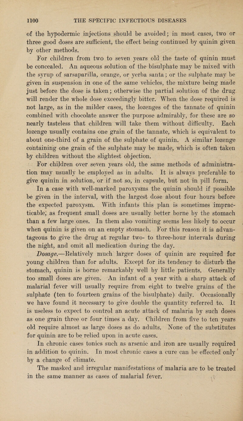 of the hypodermic injections should be avoided; in most cases, two or three good doses are sufficient, the effect being continued by quinin given by other methods. For children from two to seven years old the taste of quinin must be concealed. An aqueous solution of the bisulphate may be mixed with the syrup of sarsaparilla, orange, or yerba, santa; or the sulphate may be given in suspension in one of the same vehicles, the mixture being made just before the dose is taken; otherwise the partial solution of the drug will render the whole dose exceedingly bitter. When the dose required is not large, as in the milder cases, the lozenges of the tannate of quinin combined with chocolate answer the purpose admirably, for these are so nearly tasteless that children will take them without difficulty. Each lozenge usually contains one grain of the tannate, which is equivalent to about one-third of a grain of the sulphate of quinin. A similar lozenge containing one grain of the sulphate may be made, which is often taken by children without the slightest objection. For children over seven years old, the same methods of administra¬ tion may usually be employed as in adults. It is always preferable to give quinin in solution, or if not so, in capsule, but not in pill form. In a case with well-marked paroxysms the quinin should if possible be given in the interval, with the largest dose about four hours before the expected paroxysm. With infants this plan is sometimes imprac¬ ticable; as frequent small doses are usually better borne by the stomach than a few large ones. In them also vomiting seems less likely to occur when quinin is given on an empty stomach. For this reason it is advan¬ tageous to give the drug at regular two- to three-hour intervals during the night, and omit all medication during the day. Dosage.—Relatively much larger doses of quinin are required for young children than for adults. Except for its tendency to disturb the stomach, quinin is borne remarkably well by little patients. Generally too small doses are given. An infant of a year with a sharp attack of malarial fever will usually require from eight to twelve grains of the sulphate (ten to fourteen grains of the bisulphate) daily. Occasionally we have found it necessary to give double the quantity referred to. It is useless to expect to control an acute attack of malaria by such doses as one grain three or four times a day. Children from five to ten years old require almost as large doses as do adults. None of the substitutes for quinin are to be relied upon in acute cases. In chronic cases tonics such as arsenic and iron are usually required in addition to quinin. In most chronic cases a cure can be effected only by a change of climate. The masked and irregular manifestations of malaria are to be treated in the same manner as cases of malarial fever.