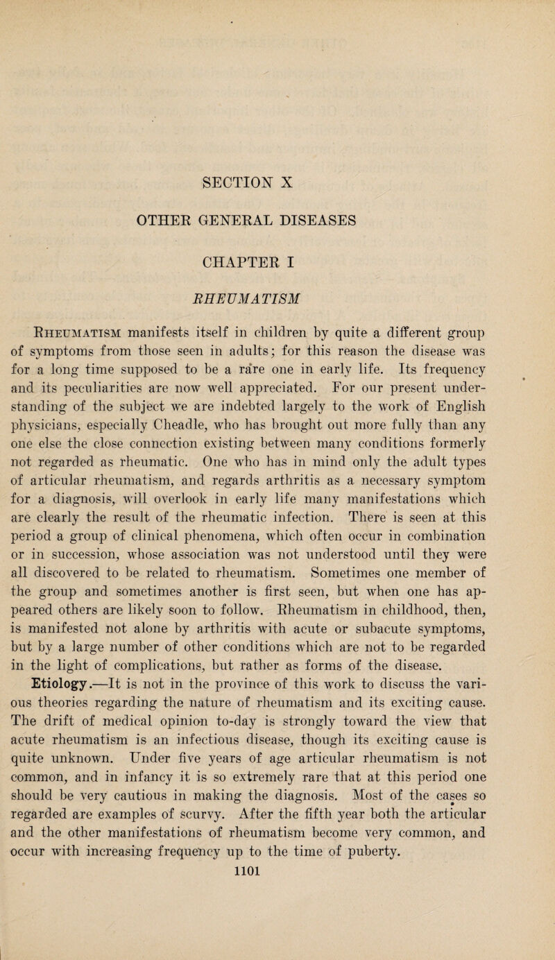SECTION- X OTHER GENERAL DISEASES CHAPTER I RHEUMATISM Rheumatism manifests itself in children by quite a different group of symptoms from those seen in adults; for this reason the disease was for a long time supposed to be a rare one in early life. Its frequency and its peculiarities are now well appreciated. For our present under¬ standing of the subject we are indebted largely to the work of English physicians, especially Cheadle, who has brought out more fully than any one else the close connection existing between many conditions formerly not regarded as rheumatic. One who has in mind only the adult types of articular rheumatism, and regards arthritis as a necessary symptom for a diagnosis, will overlook in early life many manifestations which are clearly the result of the rheumatic infection. There is seen at this period a group of clinical phenomena, which often occur in combination or in succession, whose association was not understood until they were all discovered to be related to rheumatism. Sometimes one member of the group and sometimes another is first seen, but when one has ap¬ peared others are likely soon to follow. Rheumatism in childhood, then, is manifested not alone by arthritis with acute or subacute symptoms, but by a large number of other conditions which are not to be regarded in the light of complications, but rather as forms of the disease. Etiology.—It is not in the province of this work to discuss the vari¬ ous theories regarding the nature of rheumatism and its exciting cause. The drift of medical opinion to-day is strongly toward the view that acute rheumatism is an infectious disease, though its exciting cause is quite unknown. Under five years of age articular rheumatism is not common, and in infancy it is so extremely rare that at this period one should be very cautious in making the diagnosis. Most of the cases so regarded are examples of scurvy. After the fifth year both the articular and the other manifestations of rheumatism become very common, and occur with increasing frequency up to the time of puberty.
