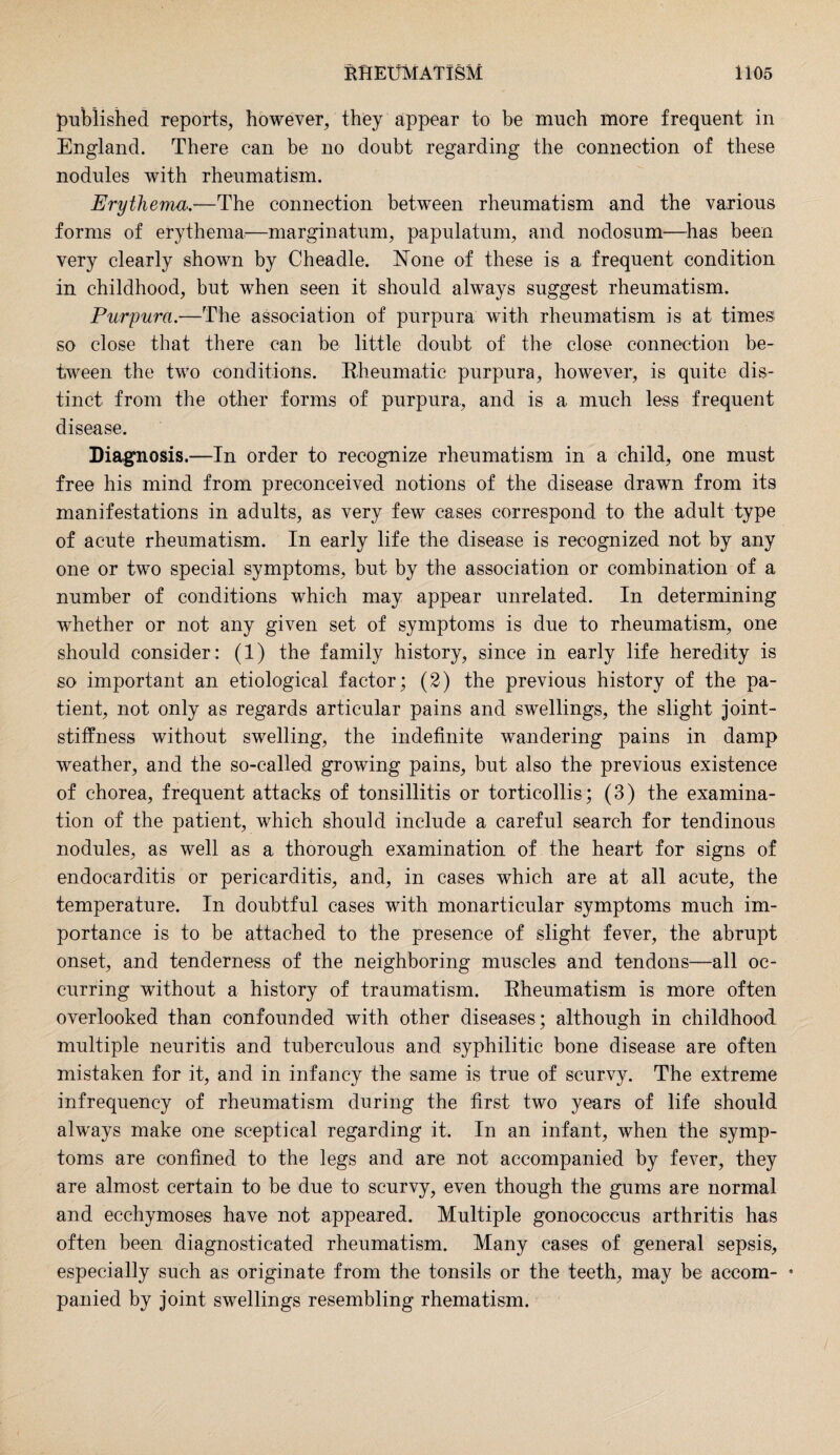 published reports, however, they appear to be much more frequent in England. There can be no doubt regarding the connection of these nodules with rheumatism. Erythema.—The connection between rheumatism and the various forms of erythema—marginatum, papulatum, and nodosum—has been very clearly shown by Cheadle. None of these is a frequent condition in childhood, but when seen it should always suggest rheumatism. Purpura.—The association of purpura with rheumatism is at times so close that there can be little doubt of the close connection be¬ tween the two conditions. Rheumatic purpura, however, is quite dis¬ tinct from the other forms of purpura, and is a much less frequent disease. Diagnosis.—In order to recognize rheumatism in a child, one must free his mind from preconceived notions of the disease drawn from its manifestations in adults, as very few cases correspond to the adult type of acute rheumatism. In early life the disease is recognized not by any one or two special symptoms, but by the association or combination of a number of conditions which may appear unrelated. In determining whether or not any given set of symptoms is due to rheumatism, one should consider: (1) the family history, since in early life heredity is so important an etiological factor; (2) the previous history of the pa¬ tient, not only as regards articular pains and swellings, the slight joint- stiffness without swelling, the indefinite wandering pains in damp weather, and the so-called growing pains, but also the previous existence of chorea, frequent attacks of tonsillitis or torticollis; (3) the examina¬ tion of the patient, which should include a careful search for tendinous nodules, as well as a thorough examination of the heart for signs of endocarditis or pericarditis, and, in cases which are at all acute, the temperature. In doubtful cases with monarticular symptoms much im¬ portance is to be attached to the presence of slight fever, the abrupt onset, and tenderness of the neighboring muscles and tendons—-all oc¬ curring without a history of traumatism. Rheumatism is more often overlooked than confounded with other diseases ; although in childhood multiple neuritis and tuberculous and syphilitic bone disease are often mistaken for it, and in infancy the same is true of scurvy. The extreme infrequency of rheumatism during the first two years of life should always make one sceptical regarding it. In an infant, when the symp¬ toms are confined to the legs and are not accompanied by fever, they are almost certain to be due to scurvy, even though the gums are normal and eechymoses have not appeared. Multiple gonococcus arthritis has often been diagnosticated rheumatism. Many cases of general sepsis, especially such as originate from the tonsils or the teeth, may be accom- • panied by joint swellings resembling rhematism.