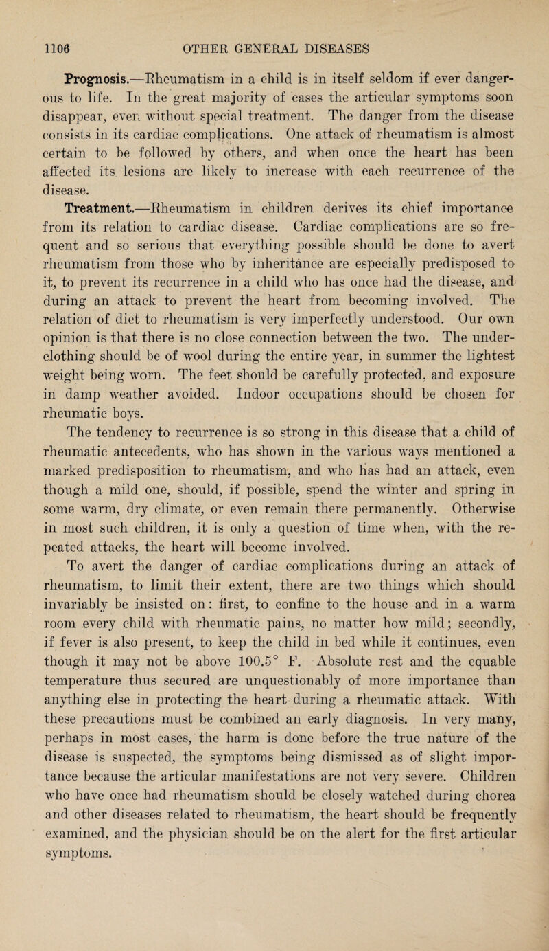 Prognosis.—Rheumatism in a child is in itself seldom if ever danger¬ ous to life. In the great majority of cases the articular symptoms soon disappear, even without special treatment. The danger from the disease consists in its cardiac complications. One attack of rheumatism is almost certain to be followed by others, and when once the heart has been affected its lesions are likely to increase with each recurrence of the disease. Treatment.—Rheumatism in children derives its chief importance from its relation to cardiac disease. Cardiac complications are so fre¬ quent and so serious that everything possible should be done to avert rheumatism from those who by inheritance are especially predisposed to it, to prevent its recurrence in a child who has once had the disease, and during an attack to prevent the heart from becoming involved. The relation of diet to rheumatism is very imperfectly understood. Our own opinion is that there is no close connection between the two. The under¬ clothing should be of wool during the entire year, in summer the lightest weight being worn. The feet should be carefully protected, and exposure in damp weather avoided. Indoor occupations should be chosen for rheumatic boys. The tendency to recurrence is so strong in this disease that a child of rheumatic antecedents, who has shown in the various ways mentioned a marked predisposition to rheumatism, and who has had an attack, even i though a mild one, should, if possible, spend the winter and spring in some warm, dry climate, or even remain there permanently. Otherwise in most such children, it is only a question of time when, with the re¬ peated attacks, the heart will become involved. To avert the danger of cardiac complications during an attack of rheumatism, to limit their extent, there are two things which should invariably be insisted on: first, to confine to the house and in a warm room every child with rheumatic pains, no matter how mild; secondly, if fever is also present, to keep the child in bed while it continues, even though it may not be above 100.5° F. Absolute rest and the equable temperature thus secured are unquestionably of more importance than anything else in protecting the heart during a rheumatic attack. With these precautions must be combined an early diagnosis. In very many, perhaps in most cases, the harm is done before the true nature of the disease is suspected, the symptoms being dismissed as of slight impor¬ tance because the articular manifestations are not very severe. Children who have once had rheumatism should be closely watched during chorea and other diseases related to rheumatism, the heart should be frequently examined, and the physician should be on the alert for the first articular symptoms.
