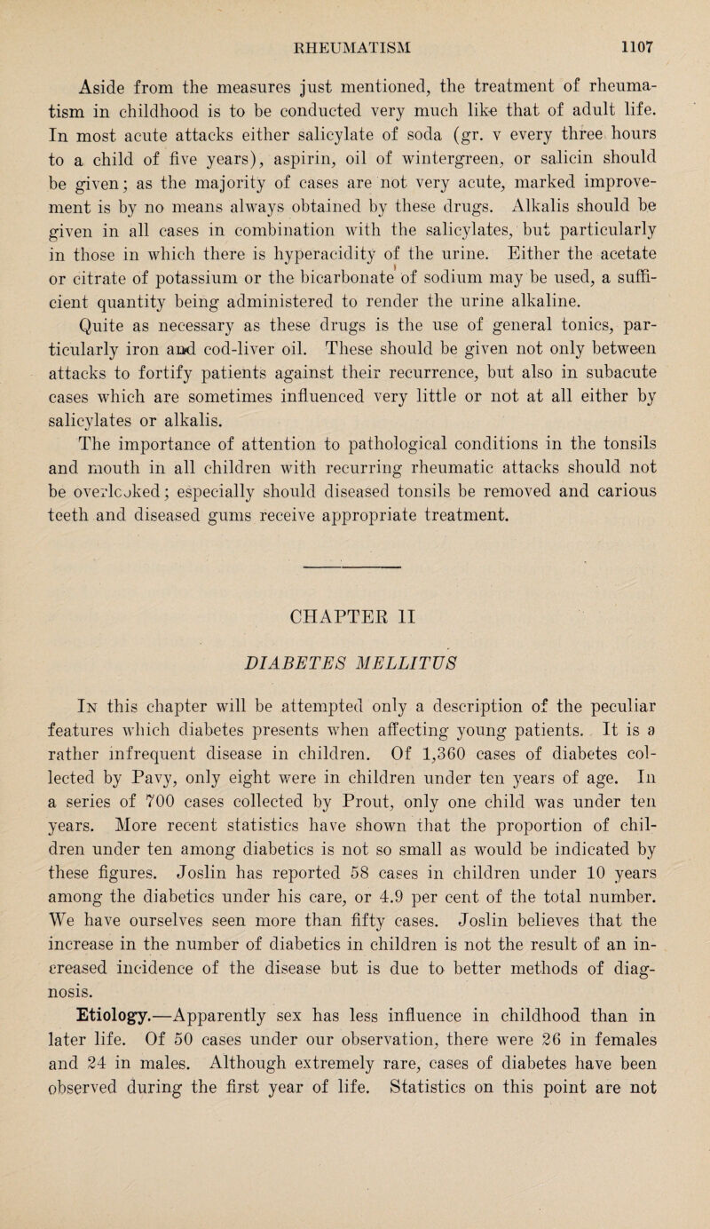 Aside from the measures just mentioned, the treatment of rheuma¬ tism in childhood is to be conducted very much like that of adult life. In most acute attacks either salicylate of soda (gr. v every three hours to a child of five years), aspirin, oil of wintergreen, or salicin should be given; as the majority of cases are not very acute, marked improve¬ ment is by no means always obtained by these drugs. Alkalis should be given in all cases in combination with the salicylates, but particularly in those in which there is hyperacidity of the urine. Either the acetate or citrate of potassium or the bicarbonate of sodium may be used, a suffi¬ cient quantity being administered to render the urine alkaline. Quite as necessary as these drugs is the use of general tonics, par¬ ticularly iron and cod-liver oil. These should be given not only between attacks to fortify patients against their recurrence, but also in subacute cases which are sometimes influenced very little or not at all either by salicylates or alkalis. The importance of attention to pathological conditions in the tonsils and mouth in all children with recurring rheumatic attacks should not be overlooked; especially should diseased tonsils be removed and carious teeth and diseased gums receive appropriate treatment. CHAPTER II DIABETES MELLITUS In this chapter will be attempted only a description of the peculiar features which diabetes presents when affecting young patients. It is a rather infrequent disease in children. Of 1,360 cases of diabetes col¬ lected by Pavy, only eight were in children under ten years of age. In a series of 700 cases collected by Prout, only one child was under ten years. More recent statistics have shown that the proportion of chil¬ dren under ten among diabetics is not so small as would be indicated by these figures. Joslin has reported 58 cases in children under 10 years among the diabetics under his care, or 4.9 per cent of the total number. We have ourselves seen more than fifty cases. Joslin believes that the increase in the number of diabetics in children is not the result of an in¬ creased incidence of the disease but is due to better methods of diag¬ nosis. Etiology.—Apparently sex has less influence in childhood than in later life. Of 50 cases under our observation, there were 26 in females and 24 in males. Although extremely rare, cases of diabetes have been observed during the first year of life. Statistics on this point are not