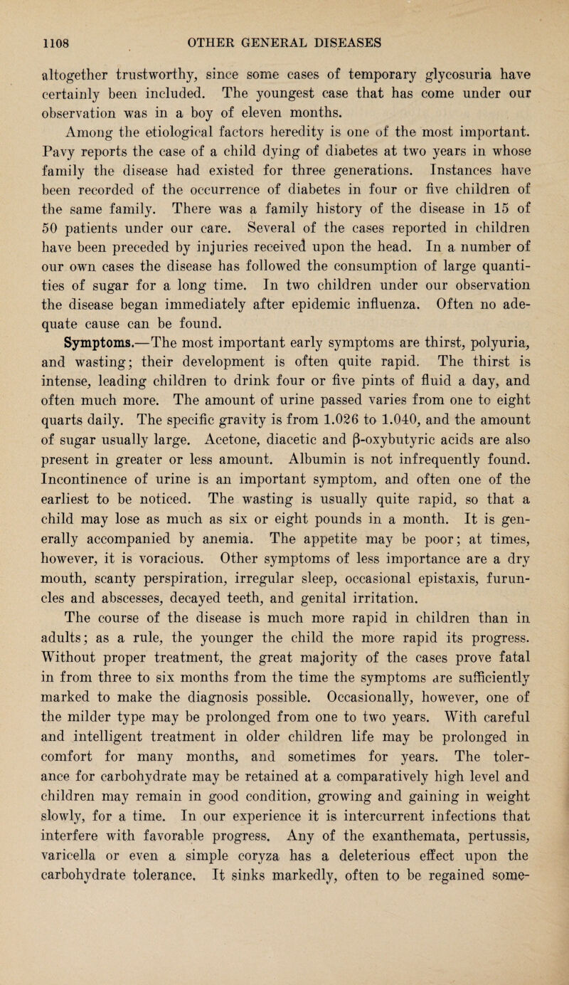 altogether trustworthy, since some cases of temporary glycosuria have certainly been included. The youngest case that has come under our observation was in a boy of eleven months. Among the etiological factors heredity is onp of the most important. Pavy reports the case of a child dying of diabetes at two years in whose family the disease had existed for three generations. Instances have been recorded of the occurrence of diabetes in four or five children of the same family. There was a family history of the disease in 15 of 50 patients under our care. Several of the cases reported in children have been preceded by injuries received upon the head. In a number of our own cases the disease has followed the consumption of large quanti¬ ties of sugar for a long time. In two children under our observation the disease began immediately after epidemic influenza. Often no ade¬ quate cause can be found. Symptoms.—The most important early symptoms are thirst, polyuria, and wasting; their development is often quite rapid. The thirst is intense, leading children to drink four or five pints of fluid a day, and often much more. The amount of urine passed varies from one to eight quarts daily. The specific gravity is from 1.026 to 1.040, and the amount of sugar usually large. Acetone, diacetic and (3-oxybutyric acids are also present in greater or less amount. Albumin is not infrequently found. Incontinence of urine is an important symptom, and often one of the earliest to be noticed. The wasting is usually quite rapid, so that a child may lose as much as six or eight pounds in a month. It is gen¬ erally accompanied by anemia. The appetite may be poor; at times, however, it is voracious. Other symptoms of less importance are a dry mouth, scanty perspiration, irregular sleep, occasional epistaxis, furun¬ cles and abscesses, decayed teeth, and genital irritation. The course of the disease is much more rapid in children than in adults; as a rule, the younger the child the more rapid its progress. Without proper treatment, the great majority of the cases prove fatal in from three to six months from the time the symptoms are sufficiently marked to make the diagnosis possible. Occasionally, however, one of the milder type may be prolonged from one to two years. With careful and intelligent treatment in older children life may be prolonged in comfort for many months, and sometimes for years. The toler¬ ance for carbohydrate may be retained at a comparatively high level and children may remain in good condition, growing and gaining in weight slowly, for a time. In our experience it is intercurrent infections that interfere with favorable progress. Any of the exanthemata, pertussis, varicella or even a simple coryza has a deleterious effect upon the carbohydrate tolerance. It sinks markedly, often to be regained some-