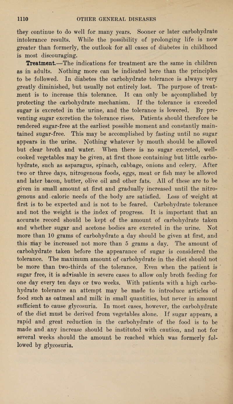 they continue to do well for many years. Sooner or later carbohydrate intolerance results. While the possibility of prolonging life is now greater than formerly, the outlook for all cases of diabetes in childhood is most discouraging. Treatment.—The indications for treatment are the same in children as in adults. Nothing more can be indicated here than the principles to be followed. In diabetes the carbohydrate tolerance is always very greatly diminished, but usually not entirely lost. The purpose of treat¬ ment is to increase this tolerance. It can only be accomplished by protecting the carbohydrate mechanism. If the tolerance is exceeded sugar is excreted in the urine, and the tolerance is lowered. By pre¬ venting sugar excretion the tolerance rises. Patients should therefore be rendered sugar-free at the earliest possible moment and constantly main¬ tained sugar-free. This may be accomplished by fasting until no sugar appears in the urine. Nothing whatever by mouth should be allowed but clear broth and water. When there is no sugar excreted, well- cooked vegetables may be given, at first those containing but little carbo¬ hydrate, such as asparagus, spinach, cabbage, onions and celery. After two or three days, nitrogenous foods, eggs, meat or fish may be allowed and later bacon, butter, olive oil and other fats. All of these are to be given in small amount at first and gradually increased until the nitro¬ genous and caloric needs of the body are satisfied. Loss of weight at first is to be expected and is not to be feared. Carbohydrate tolerance and not the weight is the index of progress. It is important that an accurate record should be kept of the amount of carbohydrate taken and whether sugar and acetone bodies are excreted in the urine. Not more than 10 grams of carbohydrate a day should be given at first, and this may be increased not more than 5 grams a day. The amount of carbohydrate taken before the appearance of sugar is considered the tolerance. The maximum amount of carbohydrate in the diet should not be more than two-thirds of the tolerance. Even when the patient is sugar free, it is advisable in severe cases to allow only broth feeding for one day every ten days or two weeks. With patients with a high carbo¬ hydrate tolerance an attempt may be made to introduce articles of food such as oatmeal and milk in small quantities, but never in amount sufficient to cause glycosuria. In most cases, however, the carbohydrate of the diet must be derived from vegetables alone. If sugar appears, a rapid and great reduction in the carbohydrate of the food is to be made and any increase should be instituted with caution, and not for several weeks should the amount be reached which was formerly fol¬ lowed by glycosuria.