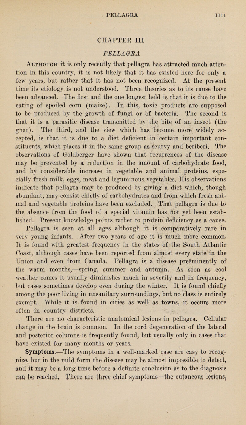 CHAPTER III PELLA GRA Although it is only recently that pellagra has attracted much atten¬ tion in this country, it is not likely that it has existed here for only a few years, but rather that it has not been recognized. At the present time its etiology is not understood. Three theories as to its cause have been advanced. The first and the one longest held is that it is due to the eating of spoiled corn (maize). In this, toxic products are supposed to be produced by the growth of fungi or of bacteria. The second is that it is a parasitic disease transmitted by the bite of an insect (the * £ ^ * gnat). The third, and the view which has become more widely ac¬ cepted, is that it is due to a diet deficient in certain important con¬ stituents, which places it in the same group as scurvy and beriberi. The observations of Goldberger have shown that recurrences of the disease may be prevented by a reduction in the amount of carbohydrate food, and by considerable increase in vegetable and animal proteins, espe¬ cially fresh milk, eggs, meat and leguminous vegetables. His observations indicate that pellagra may be produced by giving a diet which, though abundant, may consist chiefly of carbohydrates and from which fresh ani¬ mal and vegetable proteins have been excluded. That pellagra is due to the absence from the food of a special vitamin has not yet been estab¬ lished. Present knowledge points rather to protein deficiency as a cause. Pellagra is seen at all ages although it is comparatively rare in very young infants. After two years of age it is much more common. It is found with greatest frequency in the states of the South Atlantic Coast, although cases have been reported from almost every state in the Union and even from Canada. Pellagra is a disease preeminently of the warm months,—spring, summer and autumn. As soon as cool weather comes it usually diminishes much in severity and in frequency, but cases sometimes develop even during the winter. It is found chiefly among the poor living in unsanitary surroundings, but no class is entirely exempt. While it is found in cities as well as towns, it occurs more often in country districts. There are no characteristic anatomical lesions in pellagra. Cellular change in the brain is common. In the cord degeneration of the lateral and posterior columns is frequently found, but usually only in cases that have existed for many months or years. Symptoms.—The symptoms in a well-marked case are easy to recog¬ nize, but in the mild form the disease may be almost impossible to detect, and it may be a long time before a definite conclusion as to the diagnosis can be reached, There are three chief symptoms—the cutaneous lesions^