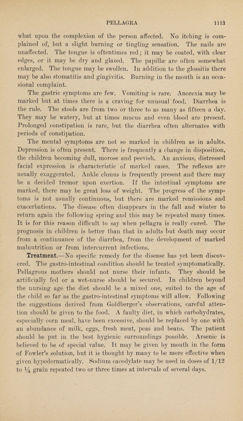 what upon the complexion of the person affected. No itching is com¬ plained of, but a slight burning or tingling sensation. The nails are unaffected. The tongue is oftentimes red; it may he coated, with clear edges, or it may be dry and glazed. The papillae are often somewhat enlarged. The tongue may be swollen. In addition to the glossitis there may he also stomatitis and gingivitis. Burning in the mouth is an occa¬ sional complaint. The gastric symptoms are few. Vomiting is rare. Anorexia may be marked but at times there is a craving for unusual food. Diarrhea is the rule. The stools are from two or three to as many as fifteen a day. They may be watery, but at times mucus and even blood are present. Prolonged constipation is rare, but the diarrhea often alternates with periods of constipation. The mental symptoms are not so marked in children as in adults. Depression is often present. There is frequently a change in disposition, the children becoming dull, morose and peevish. An anxious, distressed facial expression is characteristic of marked cases. The reflexes are usually exaggerated. Ankle clonus is frequently present and there may be a decided tremor upon exertion. If the intestinal symptoms are marked, there may be great loss of weight. The progress of the symp¬ toms is not usually continuous, but there are marked remissions and exacerbations. The disease often disappears in the fall and winter to return again the following spring and this may be repeated many times. It is for this reason difficult to say when pellagra is really cured. The prognosis in children is better than that in adults but death may occur from a continuance of the diarrhea, from the development of marked malnutrition or from intercurrent infections. Treatment.—No specific remedy for the disease has yet been discov¬ ered. The gastro-intestinal condition should be treated symptomatically. Pellagrous mothers should not nurse their infants. They should be artificially fed or a wet-nurse should be secured. In children beyond the nursing age the diet should be a mixed one, suited to the age of the child so far as the gastro-intestinal symptoms will allow. Following the suggestions derived from Goldberger’s observations, careful atten¬ tion should be given to the food. A faulty diet, in which carbohydrates, especially corn meal, have been excessive, should be replaced by one with an abundance of milk, eggs, fresh meat, peas and beans. The patient should be put in the best hygienic surroundings possible. Arsenic is believed to be of special value. It may be given by mouth in the form of Fowler’s solution, but it is thought by many to be more effective when given hypodermatically. Sodium cacodylate may be used in doses of 1/12 to *4 grain repeated two or three times at intervals of several days.