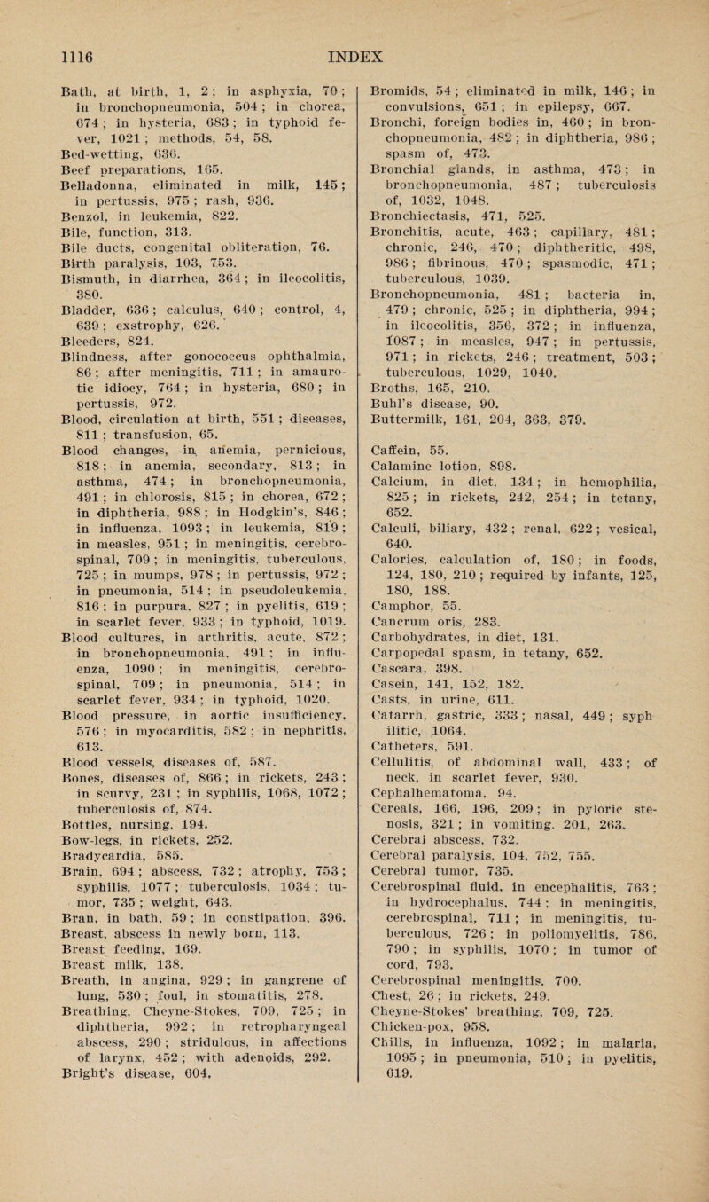 Bath, at birth, 1, 2; in asphyxia, 70; in bronchopneumonia, 504 ; in chorea, 674; in hysteria, 683; in typhoid fe¬ ver, 1021 ; methods, 54, 58. Bed-wetting, 636. Beef preparations, 165. Belladonna, eliminated in milk, 145; in pertussis, 975 ; rash, 936. Benzol, in leukemia, 822. Bile, function, 313. Bile ducts, congenital obliteration, 76. Birth paralysis, 103, 753. Bismuth, in diarrhea, 364 ; in ileocolitis, 380. Bladder, 636 ; calculus, 640; control, 4, 639 ; exstrophy, 626. Bleeders, 824. Blindness, after gonococcus ophthalmia, 86; after meningitis, 711 ; in amauro¬ tic idiocy, 764; in hysteria, 680; in pertussis, 972. Blood, circulation at birth, 551 ; diseases, 811 ; transfusion, 65. Blood changes, in anemia, pernicious, 818; in anemia, secondary, 813; in asthma, 474; in bronchopneumonia, 491 ; in chlorosis, 815 ; in chorea, 672 ; in diphtheria, 988 ; in Hodgkin’s, 846 ; in influenza, 1093; in leukemia, 819 ; in measles, 951 ; in meningitis, cerebro¬ spinal, 709 ; in meningitis, tuberculous, 725 ; in mumps, 978 ; in pertussis, 972 ; in pneumonia, 514 ; in pseudoleukemia, 816 ; in purpura. 827 ; in pyelitis, 619 ; in scarlet fever, 933 ; in typhoid, 1019. Blood cultures, in arthritis, acute, 872 ; in bronchopneumonia, 491 : in influ¬ enza, 1090; in meningitis, cerebro¬ spinal, 709; in pneumonia, 514; in scarlet fever, 934 ; in typhoid, 1020. Blood pressure, in aortic insufficiency, 576; in myocarditis, 582; in nephritis, 613. Blood vessels, diseases of, 587. Bones, diseases of, 866 ; in rickets, 243 ; in scurvy, 231 ; in syphilis, 1068, 1072 ; tuberculosis of, 874. Bottles, nursing, 194. Bow-legs, in rickets, 252. Bradycardia, 585. Brain, 694 ; abscess, 732 ; atrophy, 753; syphilis, 1077 ; tuberculosis, 1034; tu¬ mor, 735 ; weight, 643. Bran, in bath, 59 ; in constipation, 396. Breast, abscess in newly born, 113. Breast feeding, 169. Breast milk, 138. Breath, in angina, 929 ; in gangrene of lung, 530; foul, in stomatitis, 278. Breathing, Cheyne-Stokes, 709, 725 ; in diphtheria, 992; in retropharyngeal abscess, 290; stridulous, in affections of larynx, 452; with adenoids, 292. Bright’s disease, 604, Bromids, 54 ; eliminated in milk, 146 ; in convulsions, 651 ; in epilepsy, 667. Bronchi, foreign bodies in, 460 ; in bron¬ chopneumonia, 482 ; in diphtheria, 986 ; spasm of, 473. Bronchial glands, in asthma, 473; in bronchopneumonia, 487; tuberculosis of, 1032, 1048. Bronchiectasis, 471, 525. Bronchitis, acute, 463; capillary, 481 ; chronic, 246, 470; diphtheritic, 498, 986; fibrinous, 470; spasmodic, 471; tuberculous, 1039. Bronchopneumonia, 481 ; bacteria in, 479 ; chronic, 525 ; in diphtheria, 994 ; in ileocolitis, 356, 372 ; in influenza, 1087; in measles, 947; in pertussis, 971 ; in rickets, 246 ; treatment, 503 ; tuberculous, 1029, 1040. Broths, 165, 210. Buhl’s disease, 90. Buttermilk, 161, 204, 363, 379. Caffein, 55. Calamine lotion, 898. Calcium, in diet, 134; in hemophilia, 825 ; in rickets, 242, 254 ; in tetany, 652. Calculi, biliary, 432 ; renal, 622; vesical, 640. Calories, calculation of, 180; in foods, 124, 180, 210 ; required by infants, 125, 180, 188. Camphor, 55. Cancrum oris, 283. Carbohydrates, in diet, 131. Carpopedal spasm, in tetany, 652. Cascara, 398. Casein, 141, 152, 182. Casts, in urine, 611. Catarrh, gastric, 333; nasal, 449 ; syph ilitic, 1064. Catheters, 591. Cellulitis, of abdominal wall, 433; of neck, in scarlet fever, 930. Cephalhematoma, 94. Cereals, 166, 196, 209; in pyloric ste¬ nosis, 321 ; in vomiting, 201, 263. Cerebral abscess, 732. Cerebral paralysis, 104, 752, 755. Cerebral tumor, 735. Cerebrospinal fluid, in encephalitis, 763; in hydrocephalus, 744; in meningitis, cerebrospinal, 711 ; in meningitis, tu¬ berculous, 726; in poliomyelitis, 786, 790; in syphilis, 1070; in tumor of cord, 793. Cerebrospinal meningitis. 700. Chest, 26 ; in rickets, 249. Cheyne-Stokes’ breathing, 709, 725. Chicken-pox, 958. Chills, in influenza, 1092; in malaria, 1095; in pneumonia, 510; in pyelitis, 619.