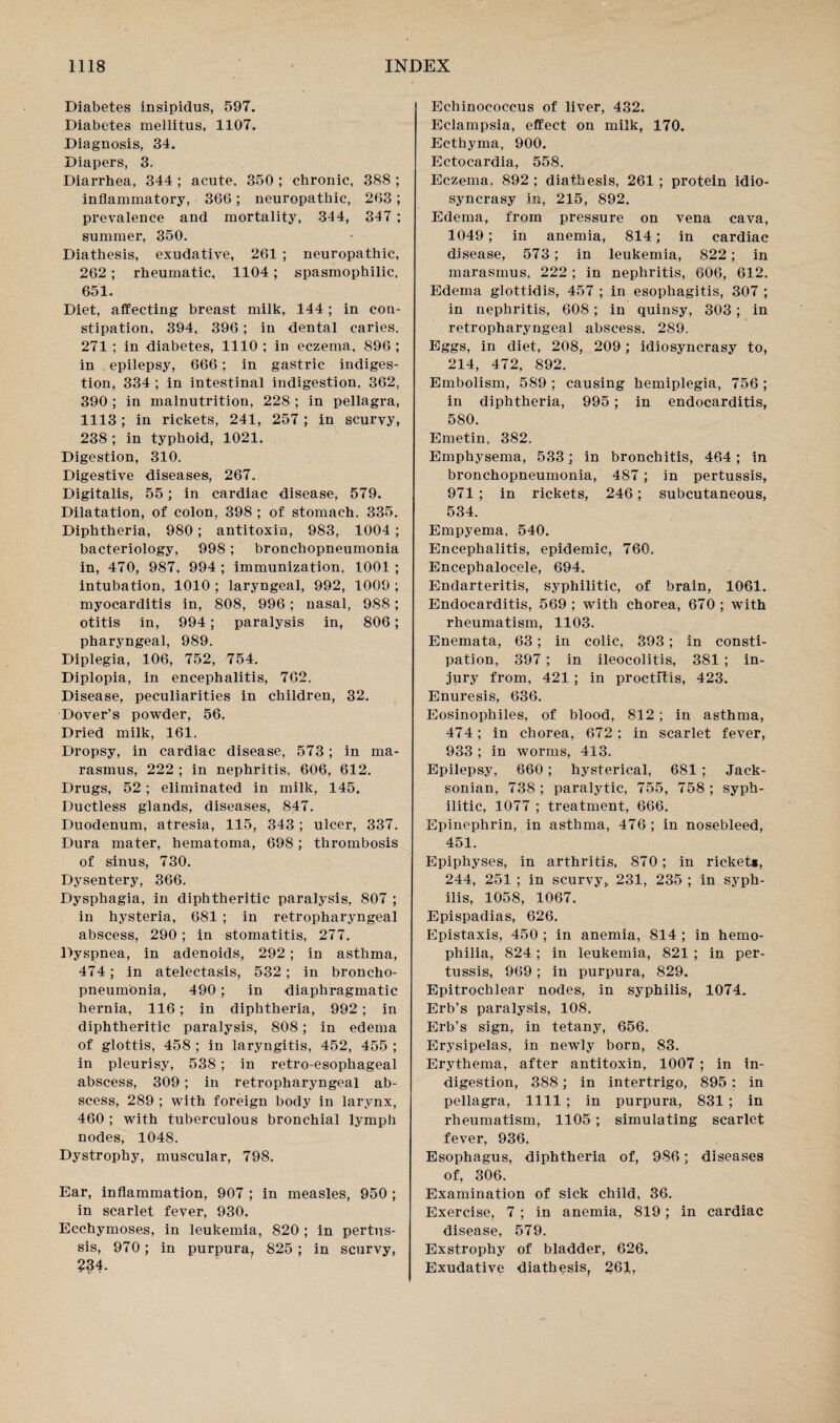 Diabetes insipidus, 597. Diabetes mellitus, 1107. Diagnosis, 34. Diapers, 3. Diarrhea, 344 ; acute, 350 ; chronic, 388 ; inflammatory, 366; neuropathic, 263 ; prevalence and mortality, 344, 347 ; summer, 350. Diathesis, exudative, 261 ; neuropathic, 262; rheumatic, 1104; spasmophilic. 651. Diet, affecting breast milk, 144 ; in con¬ stipation, 394, 396; in dental caries, 271 ; in diabetes, 1110 ; in eczema, 896 ; in epilepsy, 666; in gastric indiges¬ tion, 334 ; in intestinal indigestion. 362, 390 ; in malnutrition, 228 ; in pellagra, 1113; in rickets, 241, 257 ; in scurvy, 238 ; in typhoid, 1021. Digestion, 310. Digestive diseases, 267. Digitalis, 55; in cardiac disease, 579. Dilatation, of colon, 398 ; of stomach, 335. Diphtheria, 980; antitoxin, 983, 1004; bacteriology, 998; bronchopneumonia in, 470, 987, 994 ; immunization, 1001 ; intubation, 1010 ; laryngeal, 992, 1009 ; myocarditis in, 808, 996; nasal, 988 ; otitis in, 994; paralysis in, 806; pharyngeal, 989. Diplegia, 106, 752, 754. Diplopia, in encephalitis, 762. Disease, peculiarities in children, 32. Dover’s powder, 56. Dried milk, 161. Dropsy, in cardiac disease, 573 ; in ma¬ rasmus, 222 ; in nephritis, 606, 612. Drugs, 52; eliminated in milk, 145, Ductless glands, diseases, 847. Duodenum, atresia, 115, 343; ulcer, 337. Dura mater, hematoma, 698; thrombosis of sinus, 730. Dysentery, 366. Dysphagia, in diphtheritic paralysis, 807 ; in hysteria, 681 ; in retropharyngeal abscess, 290 ; in stomatitis, 277. Dyspnea, in adenoids, 292; in asthma, 474; in atelectasis, 532 ; in broncho¬ pneumonia, 490 ; in diaphragmatic hernia, 116; in diphtheria, 992; in diphtheritic paralysis, 808; in edema of glottis, 458 ; in laryngitis, 452, 455 ; in pleurisy, 538 ; in retro-esophageal abscess, 309; in retropharyngeal ab¬ scess, 289 ; with foreign body in larynx, 460 ; with tuberculous bronchial lymph nodes, 1048. Dystrophy, muscular, 798. Ear, inflammation, 907 ; in measles, 950 ; in scarlet fever, 930. Ecchymoses, in leukemia, 820 ; in pertus¬ sis, 970; in purpura, 825 ; in scurvy, ?34. Echinococcus of liver, 432. Eclampsia, effect on milk, 170. Ecthyma, 900. Ectocardia, 558. Eczema. 892 ; diathesis, 261 ; protein idio¬ syncrasy in, 215, 892. Edema, from pressure on vena cava, 1049 ; in anemia, 814; in cardiac disease, 573; in leukemia, 822; in marasmus, 222 ; in nephritis, 606, 612. Edema glottidis, 457 ; in esophagitis, 307 ; in nephritis, 608; in quinsy, 303; in retropharyngeal abscess, 289. Eggs, in diet, 208, 209; idiosyncrasy to, 214, 472, 892. Embolism, 589 ; causing hemiplegia, 756 ; in diphtheria, 995 ; in endocarditis, 580. Emetin, 382. Emphysema, 533; in bronchitis, 464; in bronchopneumonia, 487; in pertussis, 971 ; in rickets, 246; subcutaneous, 534. Empyema, 540. Encephalitis, epidemic, 760. Encephalocele, 694. Endarteritis, syphilitic, of brain, 1061. Endocarditis, 569 ; with chorea, 670 ; with rheumatism, 1103. Enemata, 63 ; in colic, 393; in consti¬ pation, 397 ; in ileocolitis, 381 ; in¬ jury from, 421 ; in proctitis, 423. Enuresis, 636. Eosinophiles, of blood, 812 ; in asthma, 474; in chorea, 672 ; in scarlet fever, 933 ; in worms, 413. Epilepsy, 660; hysterical, 681 ; Jack¬ sonian, 738 ; paralytic, 755, 758 ; syph¬ ilitic, 1077 ; treatment, 666. Epinephrin, in asthma, 476 ; in nosebleed, 451. Epiphyses, in arthritis, 870; in rickets, 244, 251 ; in scurvy* 231, 235 ; in syph¬ ilis, 1058, 1067. Epispadias, 626. Epistaxis, 450 ; in anemia, 814 ; in hemo¬ philia, 824; in leukemia, 821 ; in per¬ tussis, 969; in purpura, 829. Epitrochlear nodes, in syphilis, 1074. Erb’s paralysis, 108. Erb’s sign, in tetany, 656. Erysipelas, in newly born, 83. Erythema, after antitoxin, 1007 ; in in¬ digestion, 388; in intertrigo, 895 ; in pellagra, 1111 ; in purpura, 831 ; in rheumatism, 1105 ; simulating scarlet fever, 936. Esophagus, diphtheria of, 986; diseases of, 306. Examination of sick child, 36. Exercise, 7 ; in anemia, 819; in cardiac disease, 579. Exstrophy of bladder, 626. Exudative diathesis, 261,