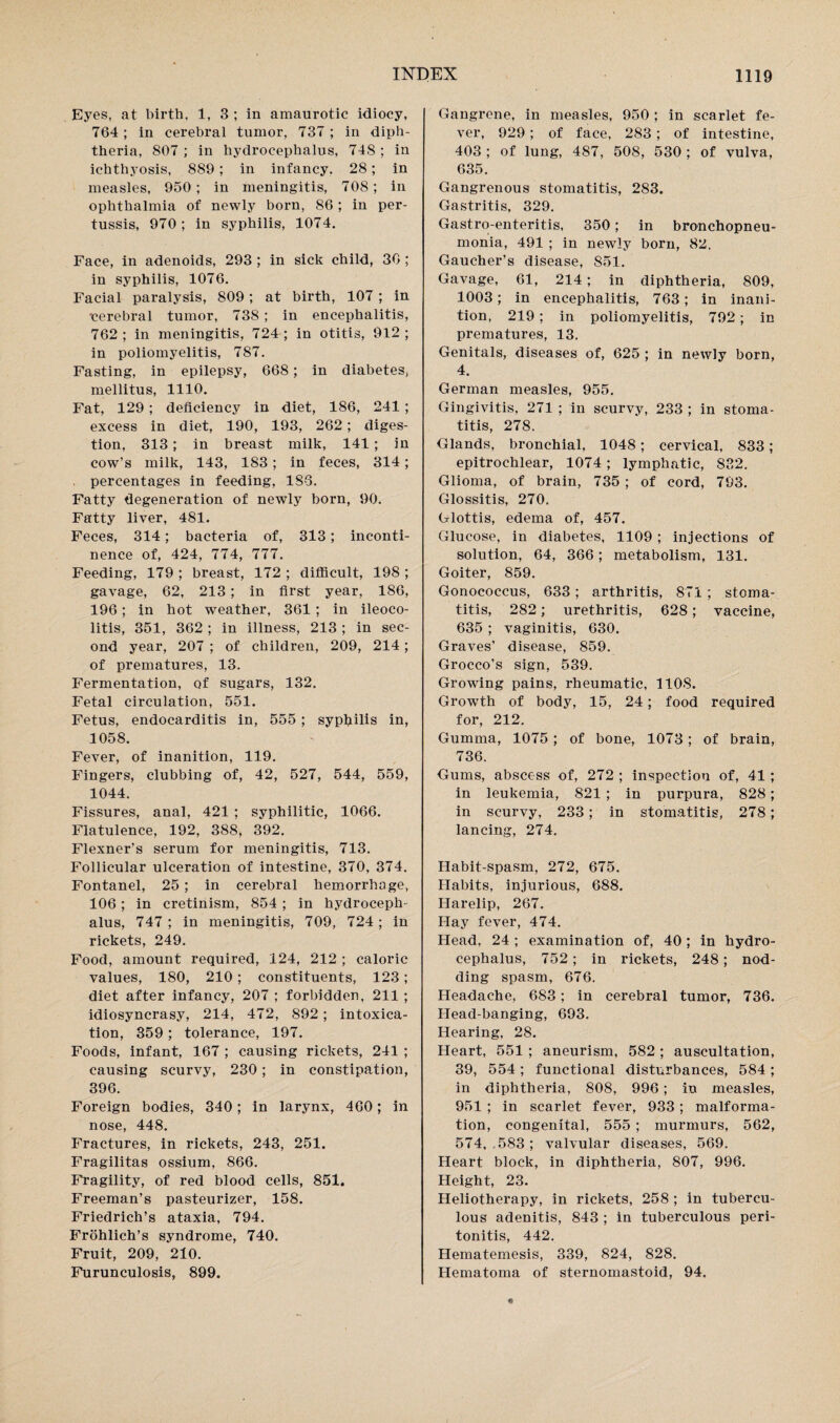 Eyes, at birth, 1, 3 ; in amaurotic idiocy, 764; in cerebral tumor, 737 ; in diph¬ theria, 807 ; in hydrocephalus, 748 ; in ichthyosis, 889; in infancy. 28; in measles, 950; in meningitis, 708; in ophthalmia of newly born, 86; in per¬ tussis, 970; in syphilis, 1074. Face, in adenoids, 293 ; in sick child, 36 ; in syphilis, 1076. Facial paralysis, 809; at birth, 107 ; in cerebral tumor, 738 ; in encephalitis, 762 ; in meningitis, 724 ; in otitis, 912 ; in poliomyelitis, 787. Fasting, in epilepsy, 668; in diabetes, mellitus, 1110. Fat, 129; deficiency in diet, 186, 241 ; excess in diet, 190, 193, 262; diges¬ tion, 313; in breast milk, 141 ; in cow’s milk, 143, 183; in feces, 314; percentages in feeding, 186. Fatty degeneration of newly born, 90. Fatty liver, 481. Feces, 314; bacteria of, 313; inconti¬ nence of, 424, 774, 777. Feeding, 179 ; breast, 172 ; difficult, 198 ; gavage, 62, 213; in first year, 186, 196; in hot weather, 361; in ileoco¬ litis, 351, 362 ; in illness, 213 ; in sec¬ ond year, 207 ; of children, 209, 214; of prematures, 13. Fermentation, of sugars, 132. Fetal circulation, 551. Fetus, endocarditis in, 555 ; syphilis in, 1058. Fever, of inanition, 119. Fingers, clubbing of, 42, 527, 544, 559, 1044. Fissures, anal, 421 ; syphilitic, 1066. Flatulence, 192, 388, 392. Flexner’s serum for meningitis, 713. Follicular ulceration of intestine, 370, 374. Fontanel, 25 ; in cerebral hemorrhage, 106 ; in cretinism, 854 ; in hydroceph¬ alus, 747; in meningitis, 709, 724; in rickets, 249. Food, amount required, 124, 212 ; caloric values, 180, 210; constituents, 123; diet after infancy, 207 ; forbidden, 211 ; idiosyncrasy, 214, 472, 892 ; intoxica¬ tion, 359 ; tolerance, 197. Foods, infant, 167 ; causing rickets, 241 ; causing scurvy, 230; in constipation, 396. Foreign bodies, 340; in larynx, 460; in nose, 448. Fractures, in rickets, 243, 251. Fragilitas ossium, 866. Fragility, of red blood cells, 851. Freeman’s pasteurizer, 158. Friedrich’s ataxia, 794. Frohlich’s syndrome, 740. Fruit, 209, 210. Furunculosis, 899. Gangrene, in measles, 950 ; in scarlet fe¬ ver, 929; of face, 283; of intestine, 403 ; of lung, 487, 508, 530 ; of vulva, 635. Gangrenous stomatitis, 283. Gastritis, 329. Gastro-enteritis, 350; in bronchopneu¬ monia, 491 ; in newly born, 82. Gaucher’s disease, 851. Gavage, 61, 214; in diphtheria, 809, 1003; in encephalitis, 763; in inani¬ tion, 219; in poliomyelitis, 792; in prematures, 13. Genitals, diseases of, 625 ; in newly born, 4. German measles, 955. Gingivitis, 271 ; in scurvy, 233 ; in stoma¬ titis, 278. Glands, bronchial, 1048; cervical, 833; epitrochlear, 1074; lymphatic, 882. Glioma, of brain, 735 ; of cord, 793. Glossitis, 270. Glottis, edema of, 457. Glucose, in diabetes, 1109 ; injections of solution, 64, 366; metabolism, 131. Goiter, 859. Gonococcus, 633; arthritis, 871 ; stoma¬ titis, 282; urethritis, 628; vaccine, 635 ; vaginitis, 630. Graves’ disease, 859. Grocco’s sign, 539. Growing pains, rheumatic, 1108. Growth of body, 15, 24; food required for, 212. Gumma, 1075; of bone, 1073; of brain, 736. Gums, abscess of, 272 ; inspection of, 41 ; in leukemia, 821 ; in purpura, 828; in scurvy, 233; in stomatitis, 278; lancing, 274. Habit-spasm, 272, 675. Habits, injurious, 688. Harelip, 267. Hay fever, 474. Head, 24 ; examination of, 40 ; in hydro¬ cephalus, 752; in rickets, 248; nod¬ ding spasm, 676. Headache, 683; in cerebral tumor, 736. Head-banging, 693. Hearing, 28. Heart, 551 ; aneurism, 582 ; auscultation, 39, 554; functional disturbances, 584; in diphtheria, 808, 996; in measles, 951 ; in scarlet fever, 933; malforma¬ tion, congenital, 555 ; murmurs, 562, 574, 583; valvular diseases, 569. Heart block, in diphtheria, 807, 996. Height, 23. Heliotherapy, in rickets, 258 ; in tubercu¬ lous adenitis, 843 ; in tuberculous peri¬ tonitis, 442. Hematemesis, 339, 824, 828. Hematoma of sternomastoid, 94.