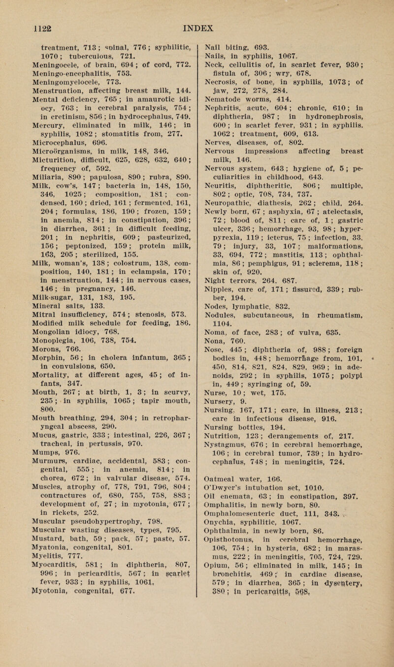 treatment, 713; ^ninal, 776; syphilitic. 1070; tuberculous, 721. Meningocele, of brain, 694 ; of cord, 772. Meningo-encephalitis, 753. Meningomyelocele, 773. Menstruation, affecting breast milk, 144. Mental deficiency, 765 ; in amaurotic idi¬ ocy, 763; in cerebral paralysis, 754; in cretinism, 856 ; in hydrocephalus, 749. Mercury, eliminated in milk, 146; in syphilis, 1082 ; stomatitis from, 277. Microcephalus, 696. Microorganisms, in milk, 148, 346. Micturition, difficult, 625, 628, 632, 640; frequency of, 592. Miliaria, 890 ; papulosa, 890 ; rubra, 890. Milk, cow’s, 147; bacteria in, 148, 150, 346, 1025; composition, 181; con¬ densed, 160 ; dried, 161 ; fermented, 161, 204; formulas, 186, 190; frozen, 159; in anemia, 814; in constipation, 396; in diarrhea, 361 ; in difficult feeding, 201 ; in nephritis, 609; pasteurized, 156; peptonized, 159; protein milk, 163, 205; sterilized, 155. Milk, woman’s, 138 ; colostrum, 138, com¬ position, 140, 181; in eclampsia, 170; in menstruation, 144 ; in nervous cases, 146; in pregnancy, 146. Milk-sugar, 131, 183, 195. Mineral salts, 133. Mitral insufficiency, 574; stenosis, 573. Modified milk schedule for feeding, 186. Mongolian idiocy, 768. Monoplegia, 106, 738, 754. Morons, 766. Morphin, 56; in cholera infantum, 365; in convulsions, 650. Mortality, at different ages, 45; of in¬ fants, 347. Mouth, 267; at birth, 1, 3; in scurvy, 235 ; in syphilis, 1065; tapir mouth, 800. Mouth breathing, 294, 304; in retrophar¬ yngeal abscess, 290. Mucus, gastric, 333 ; intestinal, 226, 367 ; tracheal, in pertussis, 970. Mumps, 976. Murmurs, cardiac, accidental, 583; con¬ genital, 555 ; in anemia, 814; in chorea, 672; in valvular disease, 574. Muscles, atrophy of, 778, 791, 796, 804 ; contractures of, 680, 755, 758, 883; development of, 27 ; in myotonia, 677 ; in rickets, 252. Muscular pseudohypertrophy, 798. Muscular wasting diseases, types, 795. Mustard, bath, 59; pack, 57 ; paste, 57. Myatonia, congenital, 801. Myelitis, 777. Myocarditis, 581 ; in diphtheria, 807, 996; in pericarditis, 567; in gcarlet fever, 933; in syphilis, 1061, Myotonia, congenital, 677. Nail biting, 693. Nails, in syphilis, 1067. Neck, cellulitis of, in scarlet fever, 930; fistula of, 306 ; wry, 678. Necrosis, of bone, in syphilis, 1073; of jaw, 272, 278, 284. Nematode worms, 414. Nephritis, acute, 604; chronic, 610; in diphtheria, 987 ; in hydronephrosis, 600 ; in scarlet fever, 931 ; in syphilis, 1062 ; treatment, 609, 613. Nerves, diseases, of, 802. Nervous impressions affecting breast milk, 146. Nervous system, 643; hygiene of, 5 ; pe¬ culiarities in childhood, 643. Neuritis, diphtheritic, 806; multiple, 802 ; optic, 708, 734, 737. Neuropathic, diathesis, 262 ; child, 264. Newly born, 67 ; asphyxia, 67 ; atelectasis, 72; blood of, 811 ; care of, 1 ; gastric ulcer, 336 ; hemorrhage, 93, 98 ; hyper¬ pyrexia, 119 ; icterus, 75 ; infection, 33, 79 ; injury, 33, 107; malformations, 33, 694, 772; mastitis, 113; ophthal¬ mia, 86 ; pemphigus, 91 ; sclerema, 118 ; skin of, 920. Night terrors, 264. 687. Nipples, care of, 171; fissured, 339 ; rub¬ ber, 194. Nodes, lymphatic, 832. Nodules, subcutaneous, in rheumatism, 1104. Noma, of face, 283 ; of vulva, 635. Nona, 760. Nose, 445 ; diphtheria of, 988; foreign bodies in, 448; hemorrhage from, 101, 450, 814, 821, 824, 829, 969; in ade¬ noids, 292; in syphilis, 1075; polypi in, 449 ; syringing of, 59. Nurse, 10; wet, 175. Nursery, 9. Nursing, 167, 171; care, in illness, 213; care in infectious disease, 916. Nursing bottles, 194. Nutrition, 123; derangements of, 217. Nystagmus, 676 ; in cerebral hemorrhage, 106 ; in cerebral tumor, 739 ; in hydro¬ cephalus, 748; in meningitis, 724. Oatmeal water, 166. O'Dwyer’s intubation set, 1010. Oil enemata, 63; in constipation, 397. Omphalitis, in newly born, 80. Omphalomesenteric duct, 111, 343. Onychia, syphilitic, 1067. Ophthalmia, in newly born, 86. Opisthotonus, in cerebral hemorrhage, 106, 754; in hysteria, 682; in maras¬ mus, 222 ; in meningitis, 705, 724, 729. Opium, 56; eliminated in milk, 145; in bronchitis, 469;' in cardiac disease, 579; in diarrhea, 365; in dysentery, 380; in pericarqitis, 5§8,