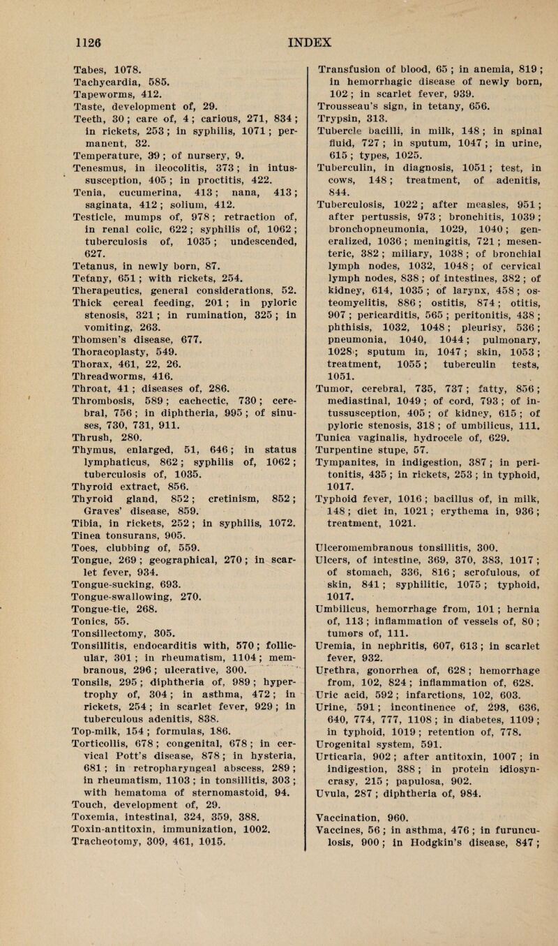 Tabes, 1078. Tachycardia, 585. Tapeworms, 412. Taste, development of, 29. Teeth, 30 ; care of, 4 ; carious, 271, 834 ; in rickets, 253 ; in syphilis, 1071; per¬ manent, 32. Temperature, 39 ; of nursery, 9. Tenesmus, in ileocolitis, 373; in intus¬ susception, 405; in proctitis, 422. Tenia, cucumerina, 413; nana, 413; saginata, 412; solium, 412. Testicle, mumps of, 978; retraction of, in renal colic, 622; syphilis of, 1062; tuberculosis of, 1035; undescended, 627. Tetanus, in newly born, 87. Tetany, 651; with rickets, 254. Therapeutics, general considerations, 52. Thick cereal feeding, 201; in pyloric stenosis, 321 ; in rumination, 325; in vomiting, 263. Thomsen’s disease, 677. Thoracoplasty, 549. Thorax, 461, 22, 26. Threadworms, 416. Throat, 41 ; diseases of, 286. Thrombosis, 589; cachectic, 730; cere¬ bral, 756 ; in diphtheria, 995 ; of sinu¬ ses, 730, 731, 911. Thrush, 280. Thymus, enlarged, 51, 646; in status lymphaticus, 862; syphilis of, 1062; tuberculosis of, 1035. Thyroid extract, 856. Thyroid gland, 852; cretinism, 852; Graves’ disease, 859. Tibia, in rickets, 252; in syphilis, 1072. Tinea tonsurans, 905. Toes, clubbing of, 559. Tongue, 269 ; geographical, 270; in scar¬ let fever, 934. Tongue-sucking, 693. Tongue-swallowing, 270. Tongue-tie, 268. Tonics, 55. Tonsillectomy, 305. Tonsillitis, endocarditis with, 570; follic¬ ular, 301 ; in rheumatism, 1104 ; mem¬ branous, 296 ; ulcerative, 300. Tonsils, 295; diphtheria of, 989; hyper¬ trophy of, 304; in asthma, 472; in rickets, 254 ; in scarlet fever, 929; in tuberculous adenitis, 838. Top-milk, 154 ; formulas, 186. Torticollis, 678; congenital, 678; in cer¬ vical Pott’s disease, 878; in hysteria, 681 ; in retropharyngeal abscess, 289; in rheumatism, 1103 ; in tonsillitis, 303 ; with hematoma of sternomastoid, 94. Touch, development of, 29. Toxemia, intestinal, 324, 359, 388. Toxin-antitoxin, immunization, 1002. Tracheotomy, 309, 461, 1015, Transfusion of blood, 65 ; in anemia, 819 ; in hemorrhagic disease of newly born, 102 ; in scarlet fever, 939. Trousseau’s sign, in tetany, 656. Trypsin, 313. Tubercle bacilli, in milk, 148; in spinal fluid, 727 ; in sputum, 1047; in urine, 615 ; types, 1025. Tuberculin, in diagnosis, 1051 ; test, in cows, 148; treatment, of adenitis, 844. Tuberculosis, 1022; after measles, 951; after pertussis, 973; bronchitis, 1039; bronchopneumonia, 1029, 1040; gen¬ eralized, 1036 ; meningitis, 721; mesen¬ teric, 382 ; miliary, 1038 ; of bronchial lymph nodes, 1032, 1048; of cervical lymph nodes, 838 ; of intestines, 382 ; of kidney, 614, 1035 ; of larynx, 458; os¬ teomyelitis, 886; ostitis, 874; otitis, 907 ; pericarditis, 565 ; peritonitis, 438 ; phthisis, 1032, 1048; pleurisy, 536; pneumonia, 1040, 1044; pulmonary, 1028 ; sputum in, 1047 ; skin, 1053; treatment, 1055; tuberculin tests, 1051. Tumor, cerebral, 735, 737; fatty, 856; mediastinal, 1049 ; of cord, 793 ; of in¬ tussusception, 405; of kidney, 615; of pyloric stenosis, 318 ; of umbilicus, 111. Tunica vaginalis, hydrocele of, 629. Turpentine stupe, 57. Tympanites, in indigestion, 387; in peri¬ tonitis, 435 ; in rickets, 253 ; in typhoid, 1017. Typhoid fever, 1016 ; bacillus of, in milk, 148 ; diet in, 1021 ; erythema in, 936 ; treatment, 1021. Ulceromembranous tonsillitis, 300. Ulcers, of intestine, 369, 370, 383, 1017 ; of stomach, 336, 816; scrofulous, of skin, 841 ; syphilitic, 1075 ; typhoid, 1017. Umbilicus, hemorrhage from, 101; hernia of, 113 ; inflammation of vessels of, 80 ; tumors of, 111. Uremia, in nephritis, 607, 613 ; in scarlet fever, 932. Urethra, gonorrhea of, 628; hemorrhage from, 102, 824 ; inflammation of, 628. Uric acid, 592 ; infarctions, 102, 603. Urine, 591 ; incontinence of, 293, 636, 640, 774, 777, 1108 ; in diabetes, 1109 ; in typhoid, 1019 ; retention of, 778. Urogenital system, 591. Urticaria, 902 ; after antitoxin, 1007 ; in indigestion, 388; in protein idiosyn¬ crasy, 215 ; papulosa, 902. Uvula, 287 ; diphtheria of, 984. Vaccination, 960. Vaccines, 56; in asthma, 476; in furuncu¬ losis, 900; in Hodgkin’s disease, 847;