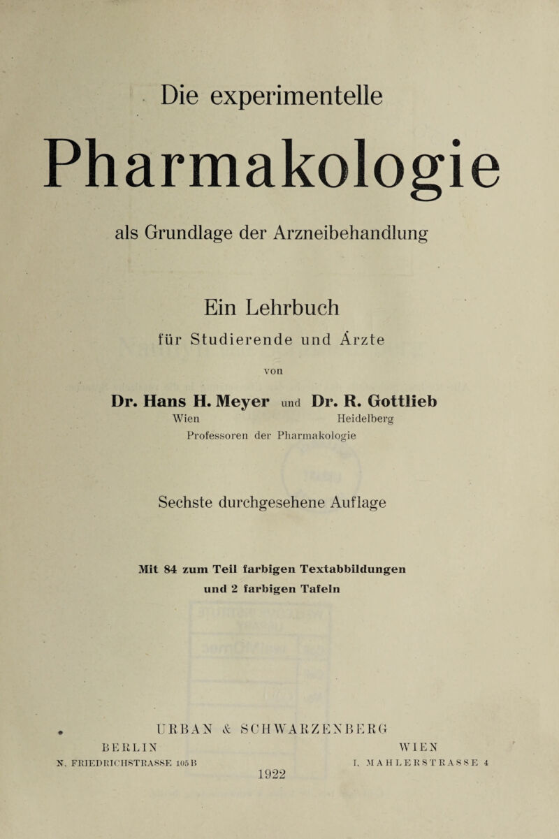 Die experimentelle Pharmakologie als Grundlage der Arzneibehandlung Ein Lehrbuch für Studierende und Ärzte von Dr. Hans H. Meyer und Dr. R. Gottlieb Wien Heidelberg Professoren der Pharmakologie Sechste durchgesehene Auflage Mit 84 zum Teil farbigen Textabbildungen und 2 farbigen Tafeln URBAN & SCHWARZENBERG BERLIN 1922 WIEN