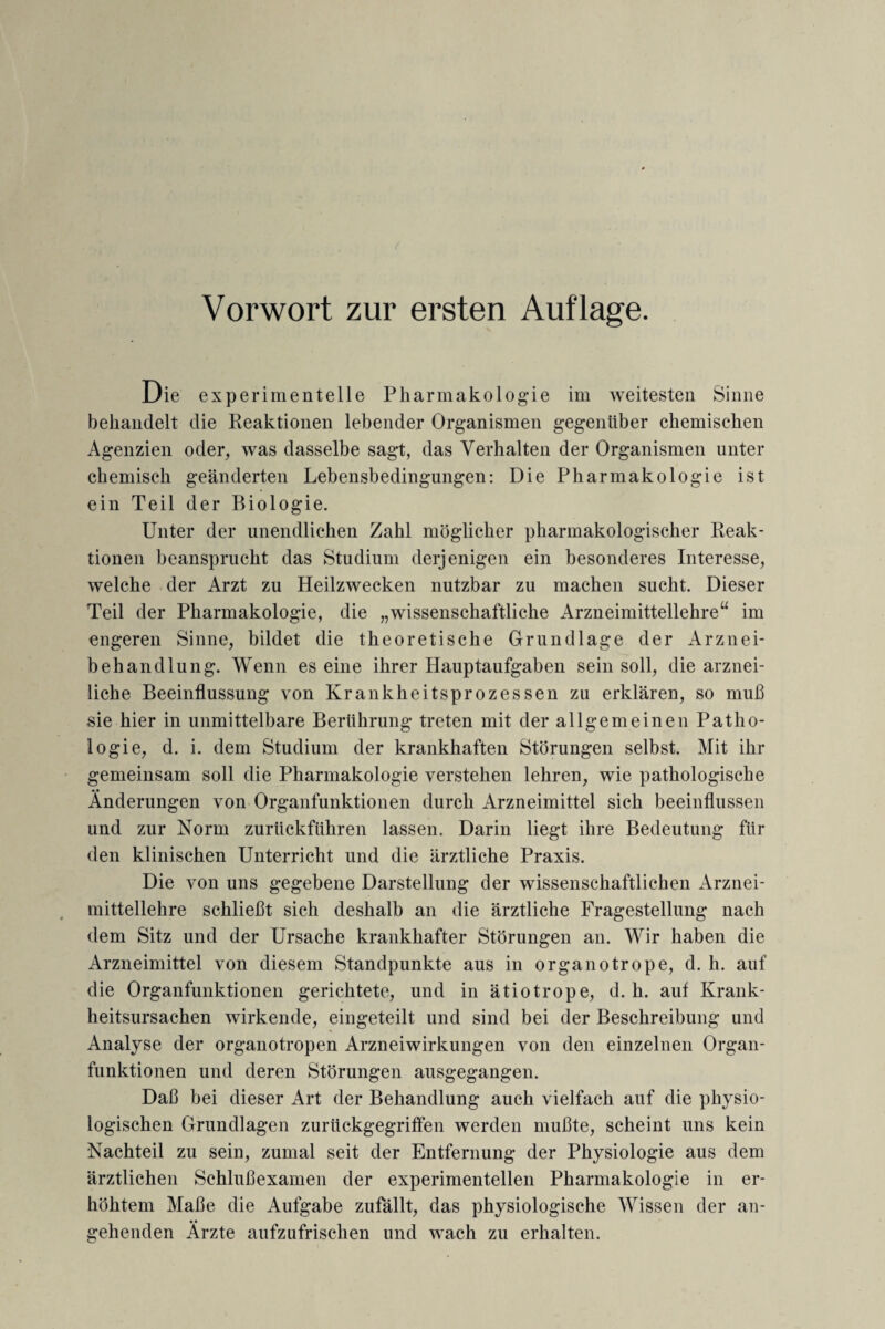 Vorwort zur ersten Auflage. Die experimentelle Pharmakologie im weitesten Sinne behandelt die Reaktionen lebender Organismen gegenüber chemischen Agenzien oder, was dasselbe sagt, das Verhalten der Organismen unter chemisch geänderten Lebensbedingungen: Die Pharmakologie ist ein Teil der Biologie. Unter der unendlichen Zahl möglicher pharmakologischer Reak¬ tionen beansprucht das Studium derjenigen ein besonderes Interesse, welche der Arzt zu Heilzwecken nutzbar zu machen sucht. Dieser Teil der Pharmakologie, die „wissenschaftliche Arzneimittellehre“ im engeren Sinne, bildet die theoretische Grundlage der Arznei¬ behandlung. Wenn es eine ihrer Hauptaufgaben sein soll, die arznei¬ liche Beeinflussung von Krankheitsprozessen zu erklären, so muß sie hier in unmittelbare Berührung treten mit der allgemeinen Patho¬ logie, d. i. dem Studium der krankhaften Störungen selbst. Mit ihr gemeinsam soll die Pharmakologie verstehen lehren, wie pathologische • • Änderungen von Organfunktionen durch Arzneimittel sich beeinflussen und zur Norm zurückführen lassen. Darin liegt ihre Bedeutung für den klinischen Unterricht und die ärztliche Praxis. Die von uns gegebene Darstellung der wissenschaftlichen Arznei¬ mittellehre schließt sich deshalb an die ärztliche Fragestellung nach dem Sitz und der Ursache krankhafter Störungen an. Wir haben die Arzneimittel von diesem Standpunkte aus in organotrope, d. h. auf die Organfunktionen gerichtete, und in ätiotrope, d. h. auf Krank¬ heitsursachen wirkende, eingeteilt und sind bei der Beschreibung und Analyse der organotropen Arzneiwirkungen von den einzelnen Organ¬ funktionen und deren Störungen ausgegangen. Daß bei dieser Art der Behandlung auch vielfach auf die physio¬ logischen Grundlagen zurückgegriffen werden mußte, scheint uns kein Nachteil zu sein, zumal seit der Entfernung der Physiologie aus dem ärztlichen Schlußexamen der experimentellen Pharmakologie in er¬ höhtem Maße die Aufgabe zufällt, das physiologische Wissen der an¬ gehenden Ärzte aufzufrischen und wach zu erhalten.