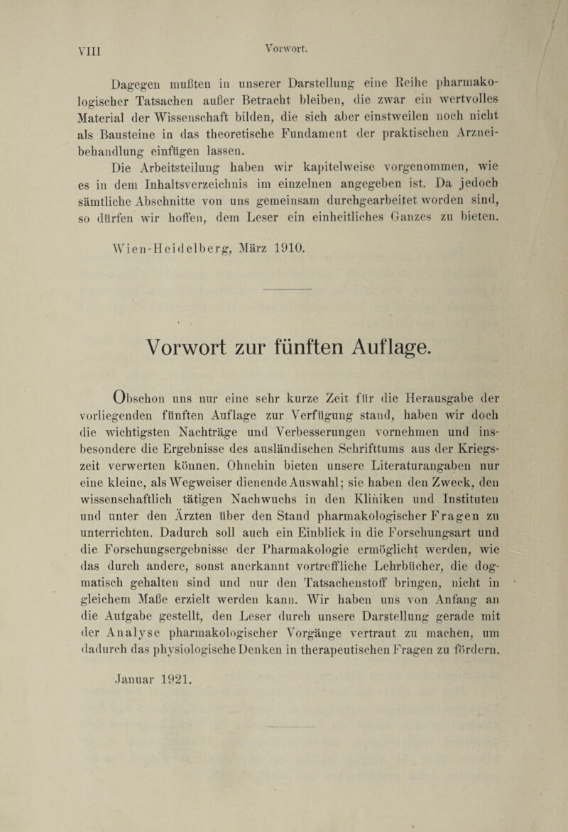 Vorwort. Dagegen mußten in unserer Darstellung eine Reihe pharmako¬ logischer Tatsachen außer Betracht bleiben, die zwar ein wertvolles Material der Wissenschaft bilden, die sich aber einstweilen noch nicht als Bausteine in das theoretische Fundament der praktischen Arznei¬ behandlung einfügen lassen. Die Arbeitsteilung haben wir kapitelweise vorgenommen, wie es in dem Inhaltsverzeichnis im einzelnen angegeben ist. Da jedoch sämtliche Abschnitte von uns gemeinsam durchgearbeitet worden sind, so dürfen wir hoffen, dem Leser ein einheitliches Ganzes zu bieten. Wien-Heidelberg, März 1910. Vorwort zur fünften Auflage. Obschon uns nur eine sehr kurze Zeit für die Herausgabe der vorliegenden fünften Auflage zur Verfügung stand, haben wir doch die wichtigsten Nachträge und Verbesserungen vornehmen und ins¬ besondere die Ergebnisse des ausländischen Schrifttums aus der Kriegs¬ zeit verwerten können. Ohnehin bieten unsere Literaturangaben nur eine kleine, als Wegweiser dienende Auswahl; sie haben den Zweck, den wissenschaftlich tätigen Nachwuchs in den Kliniken und Instituten und unter den Ärzten über den Stand pharmakologischer Fragen zu unterrichten. Dadurch soll auch ein Einblick in die Forschungsart und die Forschungsergebnisse der Pharmakologie ermöglicht werden, wie das durch andere, sonst anerkannt vortreffliche Lehrbücher, die dog¬ matisch gehalten sind und nur den Tatsachenstoff bringen, nicht in gleichem Maße erzielt werden kann. Wir haben uns von Anfang an die Aufgabe gestellt, den Leser durch unsere Darstellung gerade mit der Analyse pharmakologischer Vorgänge vertraut zu machen, um dadurch das physiologische Denken in therapeutischen Fragen zu fördern. Januar 1921.