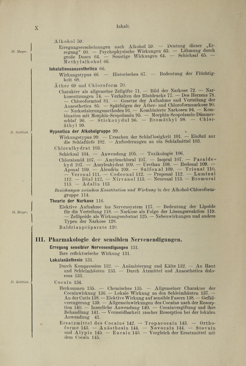 li. Gottlieb. H. Meyer. ' 11. Gottlieb. < X Inhalt. Alkohol 59. Erregungserscheinungen nach Alkohol 59. Deutung diesei „Ei große Dosen 64. — Sonstige Wirkungen 64. Schicksal 65. Methylalkohol 66. Inhalationsanaesthetica 66. Wirkungstypus 66. — Historisches 67. — Bedeutung der 41 iichtig- keit 68. Äther 69 und Chloroform 70. Charakter als allgemeine Zellgifte 71. — Bild der Narkose 72. Nar¬ kosestörungen 74. — Verhalten des Blutdrucks 17. Des Herzens <8. — Chloroformtod 81. — Gesetze der Aufnahme und Verteilung der Anaesthetica 85. — Spätfolgen der Äther-und Chloroformnarkose 90. — Narkotisierungsmethoden 91. — Kombinierte Narkosen 94. — Kom¬ bination mit Morphin-Scopolamin 95. — Morphin-Scopolamin-Dämmer- schlaf 96. — Stickoxydul 96. — Bromäthyl 98. — Chlor¬ äthyl 99. Hypnotica der Alkoholgruppe 99. Wirkungstypus 99. — Ursachen der Schlaflosigkeit 101. Einfluß aut die Schlaftiefe 102. — Anforderungen an ein Schlafmittel 103. Chloralhydrat 103. Schicksal 104. — Anwendung 105. — Toxikologie 106. Chloralamid 107. — Amylenchloral 107. — Isopral 107. — Paralde-» hyd 107. — Amylenhydrat 109. — Urethan 108. — Hedonal 109. — Aponal 109. — Aleudrin 109. — Sulfonal 109. — Trional 110. — Veronal 111. — Codeonal 112. — Proponal 112. — Luminal 112. — Dial 112. — Nirvanol 113. — Neuronal 113. — Bromural 113. — Adalin 113. Beziehungen zwischen Konstitution und Wirkung in der Alkohol-Chloroform¬ gruppe 114. Theorie der Narkose 116. Elektive Aufnahme ins Nervensystem 117. — Bedeutung der Lipoide für die Verteilung 118. — Narkose als Folge der Lösungsreaktion 119. — Zellipoide als Wirkungssubstrat 125. — Nebenwirkungen und andere Typen der Narkose 128. Baldrianpräparate 130. III. Pharmakologie (1er sensiblen Nervenendigungen. Erregung sensibler Nervenendigungen 131. Ihre reflektorische Wirkung 131. Lokalanästhesie 131. Durch Kompression 132. — Anämisierung und Kälte 132. — An Haut und Schleimhäuten 133. — Durch Ätzmittel und Anaesthetica dolo¬ rosa 133. Cocain 134. Herkommen 135. — Chemisches 135. — Allgemeiner Charakter der Cocaiuwirkung 136. — Lokale Wirkung an den Schleimhäuten 137. — Au der Cutis 138. — Elektive Wirkung auf sensible Fasern 138. — Gefäß¬ verengerung 139. — Allgemeinwirkungen des Cocains nach der Resorp¬ tion 140. — Innerliche Anwendung 140. — Cocainvergiftung und ihre Behandlung 141. — Vermeidbarkeit rascher Resorption bei der lokalen Anwendung 41. Ersatzmittel des Cocains 142. — Tropacocain 143. — Ortho- forme 143. — Anästhesin 144. — Novocain 144. — Stovain und Alypin 145. — Eucain 145. — Vergleich der Ersatzmittel mit dem Cocain 145.