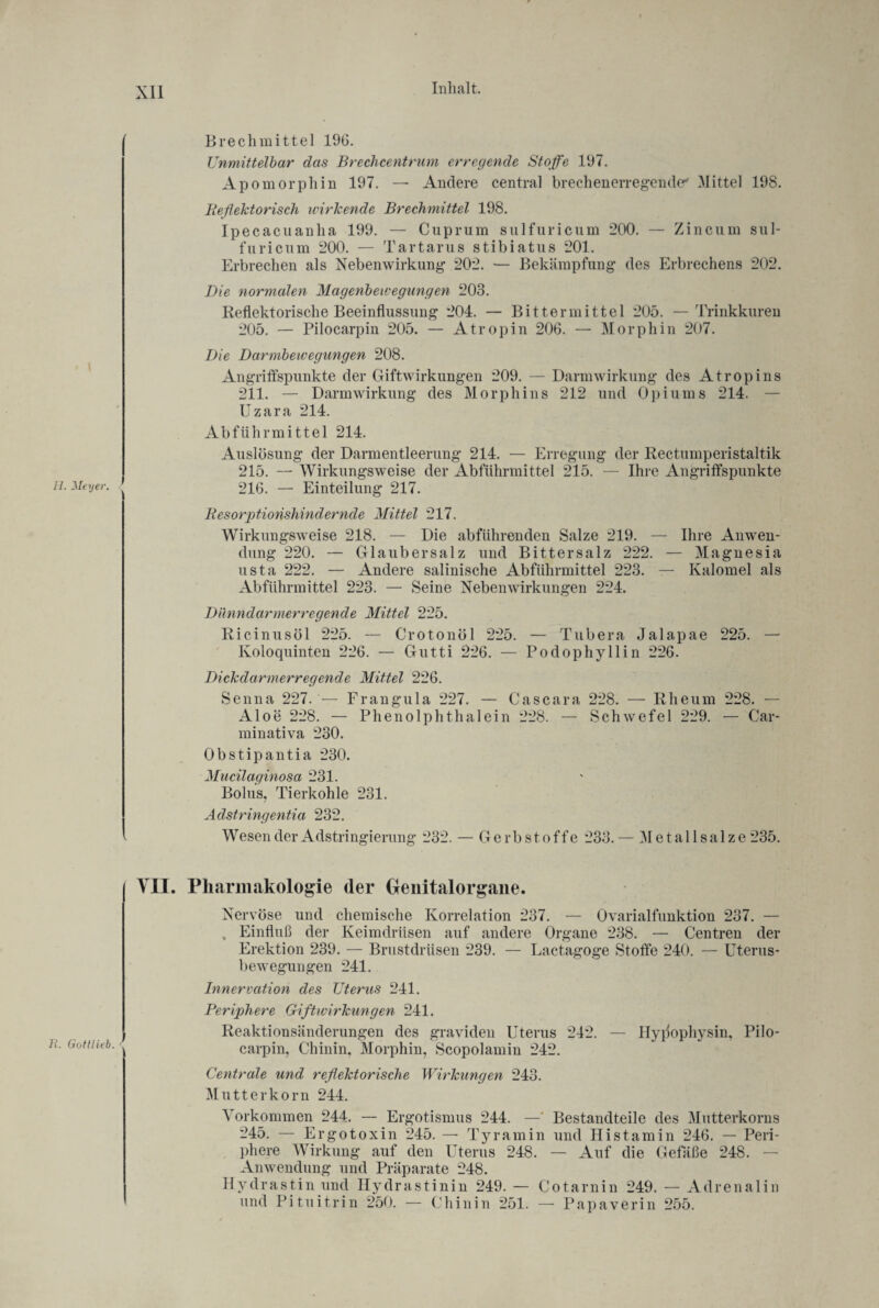 11. Meyer. ' E. Gottlieb. < Brechmittel 196. Unmittelbar das Brechcentrum erregende Stoffe 197. Apomorphin 197. — Andere central brechenerregende' Mittel 198. Reflektorisch ivirkende Brechmittel 198. Ipecacuanha 199. — Cuprum sulfuricum 200. — Zincum sul- fnricum 200. — Tartarus stibiatus 201. Erbrechen als Nebenwirkung 202. — Bekämpfung des Erbrechens 202. Die normalen Magenbewegungen 203. Reflektorische Beeinflussung 204. — Bitter mittel 205. —Trinkkuren 205. — Pilocarpin 205. — Atropin 206. — Morphin 207. Die Darmbewegungen 208. Angriffspunkte der Giftwirkungen 209. — Darmwirkung des Atropins 211. — Darmwirkung des Morphins 212 und Opiums 214. — Uzara 214. Abführmittel 214. Auslösung der Darmentleerung 214. — Erregung der Rectumperistaltik 215. — Wirkungsweise der Abführmittel 215. — Ihre Angriffspunkte 216. — Einteilung 217. Resorptionshindernde Mittel 217. Wirkungsweise 218. — Die abführenden Salze 219. — Ihre Anwen¬ dung 220. — Glaubersalz und Bittersalz 222. — Magnesia usta 222. — Andere salinische Abführmittel 223. — Kalomel als Abführmittel 223. — Seine Nebenwirkungen 224. Dünndarmerregende Mittel 225. Ricinusöl 225. — Crotonöl 225. — Tubera Jalapae 225. — Koloquinten 226. — Gutti 226. — Podophyllin 226. Dickdarmerregende Mittel 226. Senna 227. — Frangula 227. — Cascara 228. — Rheum 228. — Aloe 228. — Phenolphthalein 228. — Schwefel 229. — Car- minativa 230. Obstipantia 230. Mucilaginosa 231. Bolus, Tierkohle 231. Adstringentia 232. Wesen der Adstringierung 232. — Gerbstoffe 233.— 31 et all salze 235. VII. Pharmakologie der Geuitalorgane. Nervöse und chemische Korrelation 237. — Ovarialfunktion 237. — , Einfluß der Keimdrüsen auf andere Organe 238. — Centren der Erektion 239. — Brustdrüsen 239. — Lactagoge Stoffe 240. — Uterus¬ bewegungen 241. Innervation des Uterus 241. Periphere Giftwirkungen 241. Reaktionsänderungen des graviden Uterus 242. — Hypophysin, Pilo¬ carpin, Chinin, Morphin, Scopolamin 242. Centrale und reflektorische Wirkungen 243. Mutterkorn 244. Vorkommen 244. — Ergotismus 244. —' Bestandteile des Mutterkorns 245. — Ergotoxin 245. — Tyramin und Histamin 246. — Peri¬ phere Wirkung auf den Uterus 248. — Auf die Gefäße 248. — Anwendung und Präparate 248. Hydrastin und Hydrastinin 249. — Cotarnin 249. — Adrenalin und Pituitrin 250. — Chinin 251. — Papaverin 255.