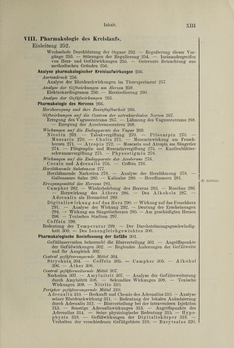 VIII. Pharmakologie des Kreislaufs. Einleitung 252. Wechselnde Durchblutung* der Organe 252. — Regulierung dieser Vor¬ gänge 253. — Störungen der Regulierung 254. — Ineinandergreifen von Herz- und Gefäßwirkungen 255. — Getrennte Betrachtung aus methodischen Gründen 256. Analyse pharmakologischer Kreislaufwirkungen 256. Aortendruck 256. Analyse der Blutdruckwirkungen im Tierexperiment 257. Analyse der Giftwirkungen am Herzen 259. Elektrokardiogramm 259. — Herzisolierung 260. Analyse der Ge faß Wirkungen 263. Pharmakologie des Herzens 266. Herzbewegung und ihre Beeinflußbarkeit 266. Giftwirkungen auf die Centren der extrakardialen Nerven 267. Erregung des Vaguscentrums 267. — Lähmung des Vaguscentrums 268. — Erregung der Acceleranscentren 268. Wirkungen auf die Endapparate des Vagus 269. Nicotin 269. — Tabakvergiftung 270. — Pilocarpin 270. — Muscar in 270. — Cholin 271. — Muscarinwirkung am Frosch¬ herzen 271. — Atropin 272. — Muscarin und Atropin am Säugetier 274. — Fliegenpilz- und Muscarinvergiftung 275. — Knollenblätter¬ schwammvergiftung 275. — Physostigmin 276. Wirkungen auf die Endapparate des Accelerans 276. Cocain und Adrenalin 276. — Coffein 276. Herzlähmende Substanzen 277. Herzlähmende Narkotica 278. — Analyse der Herzlähmung 278. — Gallensaure Salze 280. — Kalisalze 280. — Herzflimmern 281. Erregungsmittel des Herzens 281. Camp her 282. — Wiederbelebung des Herzens 283. — Moschus 286. — Herz Wirkung des Äthers 286. — Des Alkohols 287. — Adrenalin als Herzmittel 289. Digitaliswirkung auf das Herz 290. — Wirkung auf das Froschherz 291. — Analyse der Wirkung 292. — Deutung der Erscheinungen 294. — Wirkung am Säugetierherzen 295. — Am geschädigten Herzen 296. — Toxisches Stadium 297. Coffein 298. Bedeutung der Temperatur 299. — Der Durchströmungsgeschwindig¬ keit 300. — Des Ionengleichgewichtes 300. Pharmakologische Beeinflussung der Gefäße 301. Gefäßinnervation beherrscht die Blutverteilung 301. — Angriffspunkte der Gefäß Wirkungen 302. — Regionäre Änderungen der Gefäßweite und ihr Ausgleich 302. Central gefäßverengernde Mittel 304. Strychnin 304. — Coffein 305. — Camp her 305. — Alkohol 306. — Äther 306. Central gefäßerweiternde Mittel 307. Narkotica 307. — Amylnitrit 307. — Analyse der Gefäßerweiterung durch Amylnitrit 308. — Sekundäre Wirkungen 309. — Toxische Wirkungen 309. — Nitrite 310. Peripher gefäßverengernde Mittel 310. Adrenalin 310. — Herkunft und Chemie des Adrenalins 310. — Analyse seiner Blutdruckwirkung 311. — Bedeutung der lokalen Anämisierung durch Adrenalin 312. — Blutverteilung bei der intravenösen Injektion 313. — Sonstige Adrenalinwirkungen 313. — Angriffspunkte des Adrenalins 314. — Seine physiologische Bedeutung 315. — Hypo- physin 318. — Gefäßwirkungen der Digitaliskörper 318. — Verhalten der verschiedenen Gefäßgebiete 319. — Barytsalze 320. ,