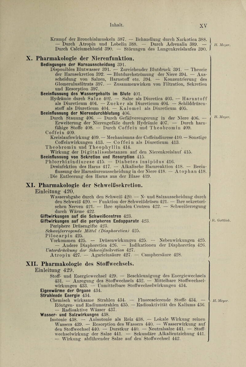 Krampf der Bronchialinuskeln 387. — Behandlung durch Narkotica 388. — Durch Atropin und Lobelin 388. — Durch Adrenalin 389. — Durch Calciumchlorid 390. —• Störungen des Lungenkreislaufes 390. X. Pharmakologie der Nierenfunktion. Bedingungen der Harnausscheidung 391. Disponibles Blutwasser 391. — Zureichender Blutdruck 391. — Theorie der Harnsekretion 392. — Blutdurchströmung der Niere 394. — Aus¬ scheidung von Salzen, Harnstoff etc. 394. — Konzentrierung des Glomerulusfiltrats 397. — Zusammenwirken von Filtration, Sekretion und Resorption 397. Beeinflussung des Wassergehalts im Blute 401. Hydrämie durch Salze 402. — Salze als Diuretica 403. — Harnstoff als Diureticum 404. — Zucker als Diureticum 404. — Schilddrüsen¬ stoff als Diureticum 404. — Kalomel als Diureticum 405. Beeinflussung der Nierendurchblutung 406. Durch Stauung 406. — Durch Gefäßverengerung in der Niere 406. — Erweiterung der Nierengefäße durch Hydrämie 407. — Durch harn¬ fähige Stoffe 408. — Durch Coffein und Theobromin 409. Coffein 409. Kreislaufswirkung 409. — Mechanismus der Coffeindiurese 410. — Sonstige Coffeinwirkungen 413. — Coffein als Diureticum 413. Theobromin und Theophyllin 414. Wirkung der Digitalis Substanzen auf den Nierenkreislauf 415. Beeinflussung von Sekretion und Resorption 415. Phlorrhizindiurese 415. — Diabetes insipidus 416. Desinfektion des Harns 417. — Alkalische Harnreaktion 418. — Beein¬ flussung der Harnsäureausscheidung in der Niere 418. — Atophan 418. . Die Entleerung des Harns aus der Blase 419. XI. Pharmakologie der Sckweißsekretiou. Einleitung 420. Wasserabgabe durch den Schweiß 420. — N- und Salzausscheidung durch den Schweiß 420. — Funktion der Schweißdrüsen 421. — Ihre sekretori¬ schen Nerven 421. — Ihre spinalen Centren 422. — Schweißerregung durch Wärme 422. Giftwirkungen auf die Schweißcentren 423. Giftwirkungen auf die peripheren Endapparate 423. Periphere Drüsengifte 423. Schweißerregende Mittel (Diaplioretica) 425. Pilocarpin 425. Vorkommen 425. — Drüsenwirkungen 425. — Nebenwirkungen 425. — Andere Diaplioretica 426. — Indikationen der Diaphoretica 426. Unterdrückung der Schweiß Sekretion 427. Atropin 427. — Agaricinsäure 427. — Camphersäure 428. XII. Pharmakologie des Stoffwechsels. Einleitung 429. Stoff- und Energiewechsel 429. — Beschleunigung des Energiewechsels 431. — Anregung des Stoffwechsels 432. — Mittelbare Stoffwechsel¬ wirkungen 433. — Unmittelbare Stoffwechselwirkungen 434. Eigenwärme der Organe 434. Strahlende Energie 434. Chemisch wirksame Strahlen 434. — Fluorescierende Stoffe 434. — Röntgen- und Radiumstrahlen 435. — Radioaktivität des Kaliums 436. — Radioaktive Wässer 437. Wasser- und Salzwirkungen 438. Isotonie 438. — Anisotonie als Reiz 438. — Lokale Wirkung reinen Wassers 439. — Resorption des Wassers 440. — Wasserwirkung auf den Stoffwechsel 440. — Durstkur 440. — Neutralsalze 441. — Stoff¬ wechselwirkung der Salze 441. — Sekundäre Alkalientziehung 441. — Wirkung abführender Salze auf den' Stoffwechsel 442. r H. Meyer. I II. Meyer. R. Gottlieb. H. Meyer.