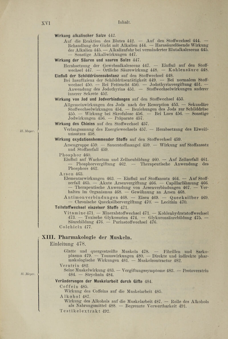 11. Meyer. 11. Meyer. Wirkung alkalischer Salze 442. Auf die Reaktion des Blutes 442. — Auf den Stoffwechsel 444. — Behandlung- der Gicht mit Alkalien 444. — Harnsäurelösende Wirkung der Alkalien 445. — Alkalizufuhr bei verminderter Blutalkalescenz 445. — Sonstige Alkaliwirkungen 447. Wirkung der Säuren und sauren Salze 447. Herabsetzung der Gewebsalkalescenz 447. — Einfluß auf den Stoff¬ wechsel 447. — Örtliche Säurewirkung 448. — Kohlensäure 448. Einfluß der Schilddrüsensubstanz auf den Stoffwechsel 448. Bei Insuffizienz der Schilddrüsentätigkeit 449. — Bei normalem Stoff¬ wechsel 450. — Bei Fettsucht 450. — Jodothyrinvergiftung 451. — Anwendung des Jodothyrins 451. — Stoffwechselwirkungen anderer innerer Sekrete 452. Wirkung von Jod und Jodverbindungen auf den Stoffwechsel 453. Allgemeinwirkungen des Jods nach der Resorption 453. — Sekundäre Stoffwechselwirkungen 454. — Beziehungen des Jods zur Schilddrüse 455. — Wirkung bei Skrofulöse 456. — Bei Lues 456. — Sonstige Jodwirkungen 456. — Präparate 457. Wirkung des Chinins auf den Stoffwechsel 457. Verlangsamung des Energiewechsels 457. — Herabsetzung des Eiwei߬ umsatzes 458. Wirkung oxydationshemmender Stoffe auf den Stoffwechsel 459. Arsengruppe 459. — Sauerstoffmangel 459. — Wirkung auf Stoffansatz und Stoffzerfall 459. Phosphor 460. Einfluß auf Wachstum und Zellneubildung 460. — Auf Zellzerfall 461. — Phosphorvergiftung 462. — Therapeutische Anwendung des Phosphors 462. Arsen 463. Elementarwirkungen 463. — Einfluß auf Stoffansatz 464. — Auf Stoff¬ zerfall 465. — Akute Arsenvergiftung 466. — Capillarlähmung 466. — Therapeutische Anwendung von Arsenverbindungen 467. — Ver¬ halten im Organismus 468. — Gewöhnung an Arsen 468. Antimon Verbindungen 468. — Eisen 469. — Quecksilber 469. — Chronische Quecksilbervergiftung 470'. — Lecithin 470. Teilstoffwechsel einzelner Stoffe 471. Vitamine471. — Mineralstoffwechsel 471. — Kohlenhydratstoffwechsel 473. — Toxische Glykosurien 474. — Glykuronsäurebildung 475. — Säurebildung 476. — Purinstoffwechsel 476. Colchicin 477. XIII. Pharmakologie der Muskeln. Einleitung 478. Glatte und quergestreifte Muskeln 478. — Fibrillen und Sarko- plasma 479. — Tonuswirkungen 480. — Direkte und indirekte phar¬ makologische Wirkungen 481. — Muskelcontractur 482. Veratrin 482. Seine Muskelwirkung 483. — Vergiftungssymptome 483. — Protoveratrin 484. — Strychnin 484. Veränderungen der Muskelarbeit durch Gifte 484. Coffein 485. Wirkung des Coffeins auf die Muskelarbeit 485. Alkohol 487. Wirkung des Alkohols auf die Muskelarbeit 487. — Rolle des Alkohols als Nahrungsmittel 488. — Begrenzte Verwertbarkeit 491. ' Testikel extrakt 492.