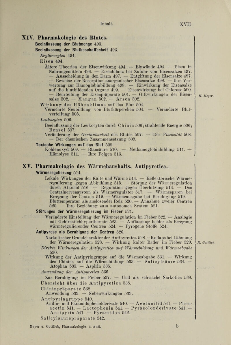 XIV. Pharmakologie des Blutes. Beeinflussung der Blutmenge 493. Beeinflussung der BlutbeschafFenheit 493. Erythrocyten 494. Eisen 494. Ältere Theorien der Eisen Wirkung 494. — Einwände 494. — Eisen in Nahrungsmitteln 496. — Eisenbilanz bei Zufuhr von Eisensalzen 497. — Ausscheidung in den Darm 497. — Entgiftung der Eisensalze 497. — Beweise der Resorption anorganischer Eisensalze 498. — Ihre Ver¬ wertung zur Hämoglobinbildung 498. — Einwirkung der Eisensalze auf die blutbildenden Organe 499. — Eisenwirkung bei Chlorose 500. — Beurteilung der Eisenpräparate 501. — Giftwirkungen der Eisen¬ salze 502. — Mang an 502. — Arsen 502. Wirkung des Höhenklimas auf das Blut 504. Vermehrte Neubildung von Blutkörperchen 504. — Veränderte Blut¬ verteilung 505. Leukocyten 506. Beeinflussung der Leukocyten durch Chinin 506*, strahlende Energie 506-, Benzol 507. Veränderung der Gerinnbarkeit des Blutes 507. — Der Viscosität 508. — Der chemischen Zusammensetzung 509. Toxische Wirkungen auf das Blut 509. Kohlenoxyd 509. — Blausäure 510. — Methämoglobinbildung 511. — Hämolyse 511. — Ihre Folgen 513. XV. Pharmakologie des Wärmehaushalts. Antipyretica. Wärmeregulierung 514. Lokale Wirkungen der Kälte und Wärme 514. — Reflektorische Wärme¬ regulierung gegen Abkühlung 515. — Störung der Wärmeregulation durch Alkohol 516. — Regulation gegen Überhitzung 516. — Das Centralnervensystem als Wärmeregulator 517. — Wärmesparen bei Erregung der Centren 519. — Wärmeausgabe bei Beruhigung 519. — Bluttemperatur als auslösender Reiz 520. — Annahme zweier Centren 520. — Ihre Beziehung zum autonomen System 521. Störungen der Wärmeregulierung im Fieber 521. Veränderte Einstellung der Wärmeregulation im Fieber 522. — Analogie mit Gehirnstichhyperthermie 523. — Auffassung beider als Erregung wärmeregulierender Centren 524. — Pyrogene Stoffe 524. Antipyrese als Beruhigung der Centren 526. Narkotischer Grundcharakter der Antipyretica 528. — Kollaps bei Lähmung der Wärmeregulation 528. — Wirkung kalter Bäder im Fieber 529. Direkte Wirkungen der Antipyretica auf Wärmebildung und Wärmeabgabe 530. Wirkung der Antipyringruppe auf die Wärmeabgabe 531. — Wirkung des Chinins auf die Wärmebildung 533. — Salicylsäure 534. — Atophan 535. — Aspirin 535. Anwendung der Antipyretica 536. Zur Beruhigung im Fieber 537. — Und als schwache Narkotica 538. Übersicht über die Antipyretica 538. Chininpräparate 538. Anwendung 539. — Nebenwirkungen 539. Antipyringruppe 540. Anilin- und Paramidophenolderivate 540. — Acetanilid 541. — Phen¬ acetin 511. — Lactophenin 541. — Pyrazolonderivate 541. — Antipyrin 541. — Pyramidon 542. Salicylsäurepräparate 542. Meyer u. Gottlieb, Pharmakologie 5. Aufl. b > H. Meyer. >R. Gottlieb