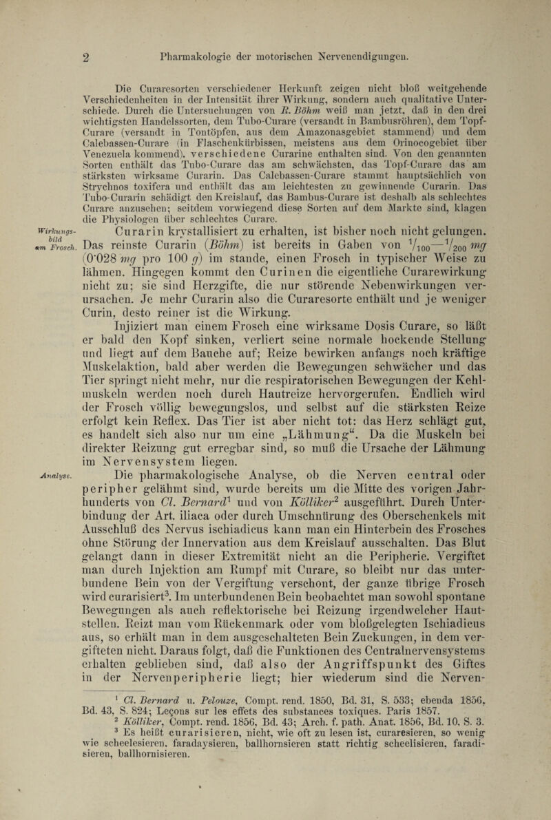 Wirkungs¬ bild am Frosch. Analyse. Die Curaresorten verschiedener Herkunft zeigen nicht bloß weitgehende Verschiedenheiten in der Intensität ihrer Wirkung, sondern auch qualitative Unter¬ schiede. Durch die Untersuchungen von R. Böhm weiß man jetzt, daß in den drei wichtigsten Handelssorten, dem Tubo-Curare (versandt in Bambusrohren), dem Topf- Curare (versandt in Tontöpfen, aus dem Amazonasgebiet stammend) und dem Calebassen-Curare (in Flaschenkürbissen, meistens aus dem Orinocogebiet über Venezuela kommend), verschiedene Curarine enthalten sind. Von den genannten Sorten enthält das Tubo-Curare das am schwächsten, das Topf-Curare das am stärksten wirksame Curarin. Das Calebassen-Curare stammt hauptsächlich von Strychnos toxifera und enthält das am leichtesten zu gewinnende Curarin. Das Tubo-Curarin schädigt den Kreislauf, das Bambus-Curare ist deshalb als schlechtes Curare anzusehen; seitdem vorwiegend diese Sorten auf dem Markte sind, klagen die Physiologen über schlechtes Curare. Curarin kristallisiert zu erhalten, ist bisher noch nicht gelungen. Das reinste Curarin (Böhm) ist bereits in Gaben von Vioo—V200 m9 ( 0'028 mg pro 100 g) im Stande, einen Frosch in typischer Weise zu lähmen. Hingegen kommt den Curinen die eigentliche Curarewirkung nicht zu: sie sind Herzgifte, die nur störende Nebenwirkungen ver¬ ursachen. Je mehr Curarin also die Curaresorte enthält und je weniger Curin, desto reiner ist die Wirkung. Injiziert man einem Frosch eine wirksame Dosis Curare, so läßt er bald den Kopf sinken, verliert seine normale hockende Stellung und liegt auf dem Bauche auf; Reize bewirken anfangs noch kräftige Muskelaktion, bald aber werden die Bewegungen schwächer und das Tier springt nicht mehr, nur die respiratorischen Bewegungen der Kehl¬ muskeln werden noch durch Hautreize hervorgerufen. Endlich wird der Frosch völlig bewegungslos, und selbst auf die stärksten Reize erfolgt kein Reflex. Das Tier ist aber nicht tot: das Herz schlägt gut, es handelt sich also nur um eine „Lähmung“. Da die Muskeln bei direkter Reizung gut erregbar sind, so muß die Ursache der Lähmung im Nervensystem liegen. Die pharmakologische Analyse, ob die Nerven central oder peripher gelähmt sind, wurde bereits um die Mitte des vorigen Jahr¬ hunderts von CI. Bernard} und von Kölliker1 2 ausgefiihrt. Durch Unter¬ bindung der Art. iliaca oder durch Umschnürung des Oberschenkels mit Ausschluß des Nervus ischiadicus kann man ein Hinterbein des Frosches ohne Störung der Innervation aus dem Kreislauf ausschalten. Das Blut gelangt dann in dieser Extremität nicht an die Peripherie. Vergiftet man durch Injektion am Rumpf mit Curare, so bleibt nur das unter¬ bundene Bein von der Vergiftung verschont, der ganze übrige Frosch wird curarisiert3. Im unterbundenen Bein beobachtet man sowohl spontane Bewegungen als auch reflektorische bei Reizung irgendwelcher Haut¬ stellen. Reizt man vom Rückenmark oder vom bloßgelegten Ischiadicus aus, so erhält man in dem ausgeschalteten Bein Zuckungen, in dem ver¬ gifteten nicht. Daraus folgt, daß die Funktionen des Centralnervensystems erhalten geblieben sind, daß also der Angriffspunkt des Giftes in der Nervenperipherie liegt; hier wiederum sind die Nerven- 1 CI. Bernard 11. Pelouze, Compt. rend. 1850, Bd. 31, S. 533; ebenda 1850, Bd. 43, S. 824; Lcqous sur les etfets des substances toxiques. Paris 1857. 2 Kölliker, Compt. rend. 1856, Bd. 43; Arch. f. path. Anat. 1856, Bd. 10, S. 3. 3 Es heißt curarisieren, nicht, wie oft zu lesen ist, curaresieren, so wenig wie scheelesieren. faradaysieren, ballhornsieren statt richtig scheelisieren, faradi- sieren, ballhornisieren.