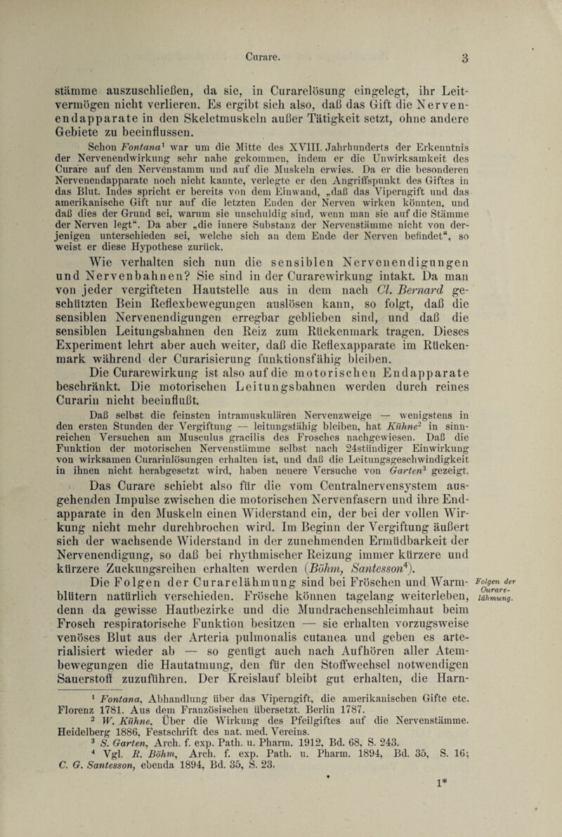 stamme auszuschließen, da sie, in Curarelösung eingelegt, ihr Leit¬ vermögen nicht verlieren. Es ergibt sich also, daß das Gift die Nerven¬ end apparate in den Skeletmuskeln außer Tätigkeit setzt, ohne andere Gebiete zu beeinflussen. Schon Fontanax war um die Mitte des XVIII. Jahrhunderts der Erkenntnis der Nervenendwirkung sehr nahe gekommen, indem er die Unwirksamkeit des Curare auf den Nervenstamm und auf die Muskeln erwies. Da er die besonderen Nervenendapparate noch nicht kannte, verlegte er den Angriffspunkt des Giftes in das Blut. Indes spricht er bereits von dem Einwand, „daß das Viperngift und das amerikanische Gift nur auf die letzten Enden der Nerven wirken könnten, und daß dies der Grund sei, warum sie unschuldig sind, wenn man sie auf die Stämme der Nerven legt“. Da aber „die innere Substanz der Nervenstämme nicht von der¬ jenigen unterschieden sei, welche sich an dem Ende der Nerven befindet“, so weist er diese Hypothese zurück. Wie verhalten sich nun die sensiblen Nervenendigungen und Nervenbahnen? Sie sind in der Curarewirkung intakt. Da man von jeder vergifteten Hautstelle aus in dem nach CI. Bernard ge¬ schützten Bein Reflexbewegungen auslösen kann, so folgt, daß die sensiblen Nervenendigungen erregbar geblieben sind, und daß die sensiblen Leitungsbahnen den Reiz zum Rückenmark tragen. Dieses Experiment lehrt aber auch weiter, daß die Reflexapparate im Rücken¬ mark während der Curarisierung funktionsfähig bleiben. Die Curarewirkung ist also auf die motorischen Endapparate beschränkt. Die motorischen Leitungsbahnen werden durch reines Curarin nicht beeinflußt. Daß selbst die feinsten intramuskulären Nervenzweige — wenigstens in den ersten Stunden der Vergiftung — leitungsfähig bleiben, hat Kühne2 in sinn¬ reichen Versuchen am Musculus gracilis des Frosches nachgewiesen. Daß die Funktion der motorischen Nervenstämme selbst nach 24stiindiger Einwirkung von wirksamen Curarinlüsungen erhalten ist, und daß die Leitungsgeschwindigkeit in ihnen nicht herabgesetzt wird, haben neuere Versuche von Garten1 2 3 gezeigt. Das Curare schiebt also für die vom Centralnervensystem aus¬ gehenden Impulse zwischen die motorischen Nervenfasern und ihre End¬ apparate in den Muskeln einen Widerstand ein, der bei der vollen Wir¬ kung nicht mehr durchbrochen wird. Im Beginn der Vergiftung äußert sich der wachsende Widerstand in der zunehmenden Ermüdbarkeit der Nervenendigung, so daß bei rhythmischer Reizung immer kürzere und kürzere Zuckungsreihen erhalten werden (Böhm, Santesson4). Die Folgen der Curarelähmung sind bei Fröschen und Warm¬ blütern natürlich verschieden. Frösche können tagelang weiterleben, denn da gewisse Hautbezirke und die Mundrachenschleimhaut beim Frosch respiratorische Funktion besitzen — sie erhalten vorzugsweise venöses Blut aus der Arteria pulmonalis cutanea und geben es arte- rialisiert wieder ab — so genügt auch nach Aufhören aller Atem¬ bewegungen die Hautatmung, den für den Stoffwechsel notwendigen Sauerstoff zuzuführen. Der Kreislauf bleibt gut erhalten, die Harn- 1 Fontana, Abhandlung über das Viperngift, die amerikanischen Gifte etc. Florenz 1781. Aus dem Französischen übersetzt. Berlin 1787. 2 W. Kühne, Über die Wirkung des Pfeilgiftes auf die Nervenstämme. Heidelberg 1886, Festschrift des nat. med. Vereins. 3 S. Garten, Arch. f. exp. Path. u. Pharm. 1912, Bd. 68, S. 243. 4 Vgl. R. Böhm, Arch. f. exp. Path. u. Pharm. 1894, Bd. 35, S. 16; C. G. Santesson, ebenda 1894, Bd. 35, S. 23. 1* Folgen der Ourare- lähmung.
